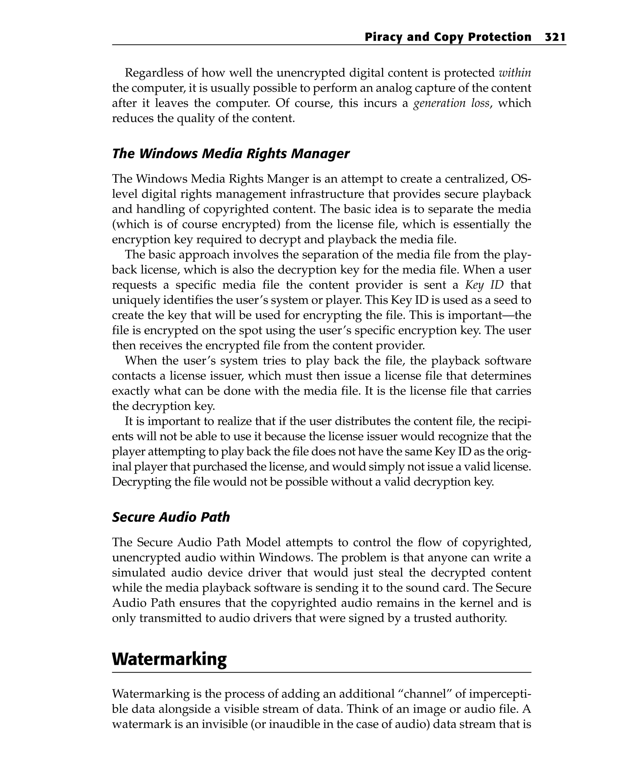 Regardless of how well the unencrypted digital content is protected within
the computer, it is usually possible to perform an analog capture of the content
after it leaves the computer. Of course, this incurs a generation loss, which
reduces the quality of the content.
The Windows Media Rights Manager
The Windows Media Rights Manger is an attempt to create a centralized, OS-
level digital rights management infrastructure that provides secure playback
and handling of copyrighted content. The basic idea is to separate the media
(which is of course encrypted) from the license file, which is essentially the
encryption key required to decrypt and playback the media file.
The basic approach involves the separation of the media file from the play-
back license, which is also the decryption key for the media file. When a user
requests a specific media file the content provider is sent a Key ID that
uniquely identifies the user’s system or player. This Key ID is used as a seed to
create the key that will be used for encrypting the file. This is important—the
file is encrypted on the spot using the user’s specific encryption key. The user
then receives the encrypted file from the content provider.
When the user’s system tries to play back the file, the playback software
contacts a license issuer, which must then issue a license file that determines
exactly what can be done with the media file. It is the license file that carries
the decryption key.
It is important to realize that if the user distributes the content file, the recipi-
ents will not be able to use it because the license issuer would recognize that the
player attempting to play back the file does not have the same Key ID as the orig-
inal player that purchased the license, and would simply not issue a valid license.
Decrypting the file would not be possible without a valid decryption key.
Secure Audio Path
The Secure Audio Path Model attempts to control the flow of copyrighted,
unencrypted audio within Windows. The problem is that anyone can write a
simulated audio device driver that would just steal the decrypted content
while the media playback software is sending it to the sound card. The Secure
Audio Path ensures that the copyrighted audio remains in the kernel and is
only transmitted to audio drivers that were signed by a trusted authority.
Watermarking
Watermarking is the process of adding an additional “channel” of impercepti-
ble data alongside a visible stream of data. Think of an image or audio file. A
watermark is an invisible (or inaudible in the case of audio) data stream that is
Piracy and Copy Protection 321
 