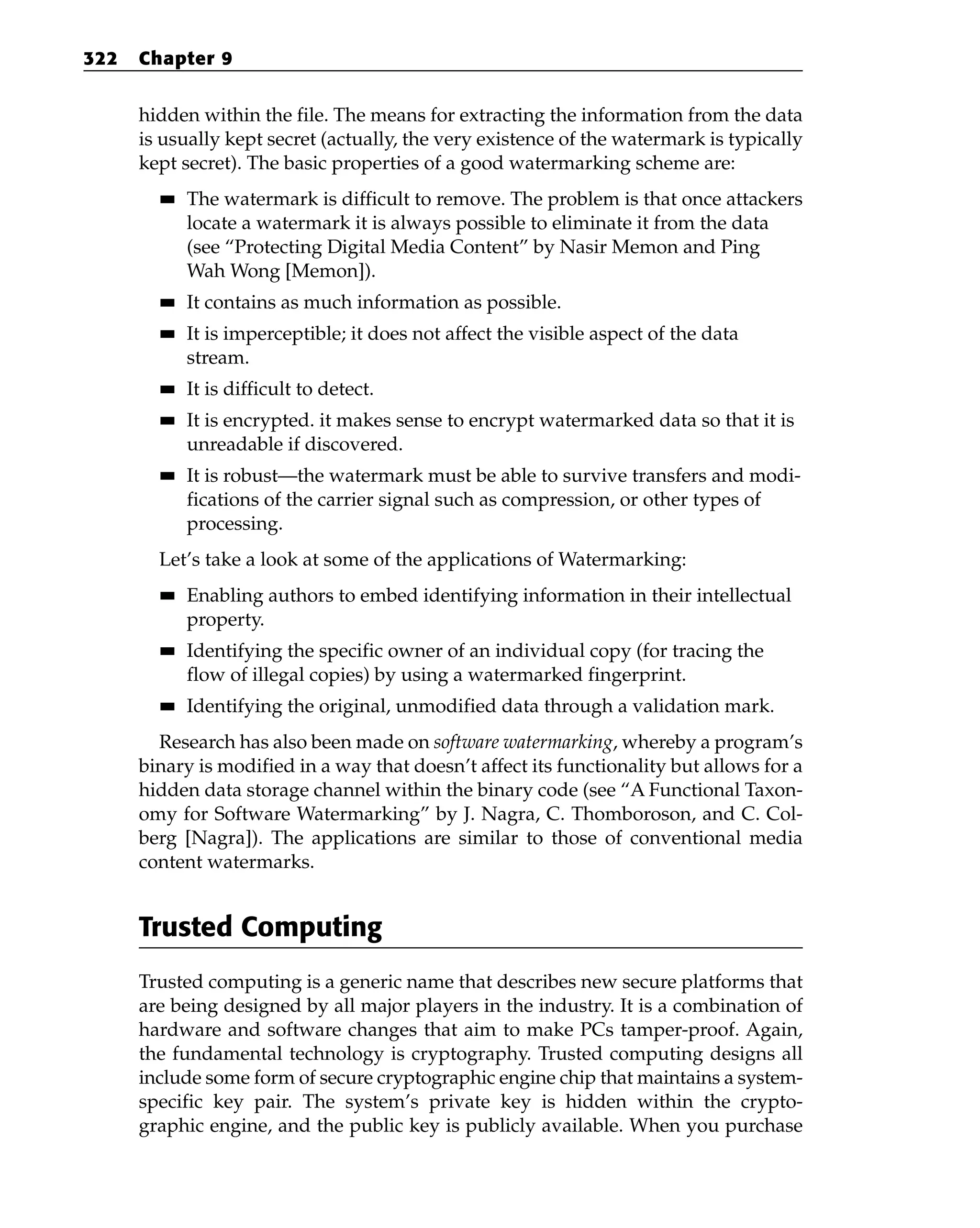 hidden within the file. The means for extracting the information from the data
is usually kept secret (actually, the very existence of the watermark is typically
kept secret). The basic properties of a good watermarking scheme are:
■
■ The watermark is difficult to remove. The problem is that once attackers
locate a watermark it is always possible to eliminate it from the data
(see “Protecting Digital Media Content” by Nasir Memon and Ping
Wah Wong [Memon]).
■
■ It contains as much information as possible.
■
■ It is imperceptible; it does not affect the visible aspect of the data
stream.
■
■ It is difficult to detect.
■
■ It is encrypted. it makes sense to encrypt watermarked data so that it is
unreadable if discovered.
■
■ It is robust—the watermark must be able to survive transfers and modi-
fications of the carrier signal such as compression, or other types of
processing.
Let’s take a look at some of the applications of Watermarking:
■
■ Enabling authors to embed identifying information in their intellectual
property.
■
■ Identifying the specific owner of an individual copy (for tracing the
flow of illegal copies) by using a watermarked fingerprint.
■
■ Identifying the original, unmodified data through a validation mark.
Research has also been made on software watermarking, whereby a program’s
binary is modified in a way that doesn’t affect its functionality but allows for a
hidden data storage channel within the binary code (see “A Functional Taxon-
omy for Software Watermarking” by J. Nagra, C. Thomboroson, and C. Col-
berg [Nagra]). The applications are similar to those of conventional media
content watermarks.
Trusted Computing
Trusted computing is a generic name that describes new secure platforms that
are being designed by all major players in the industry. It is a combination of
hardware and software changes that aim to make PCs tamper-proof. Again,
the fundamental technology is cryptography. Trusted computing designs all
include some form of secure cryptographic engine chip that maintains a system-
specific key pair. The system’s private key is hidden within the crypto-
graphic engine, and the public key is publicly available. When you purchase
322 Chapter 9
 