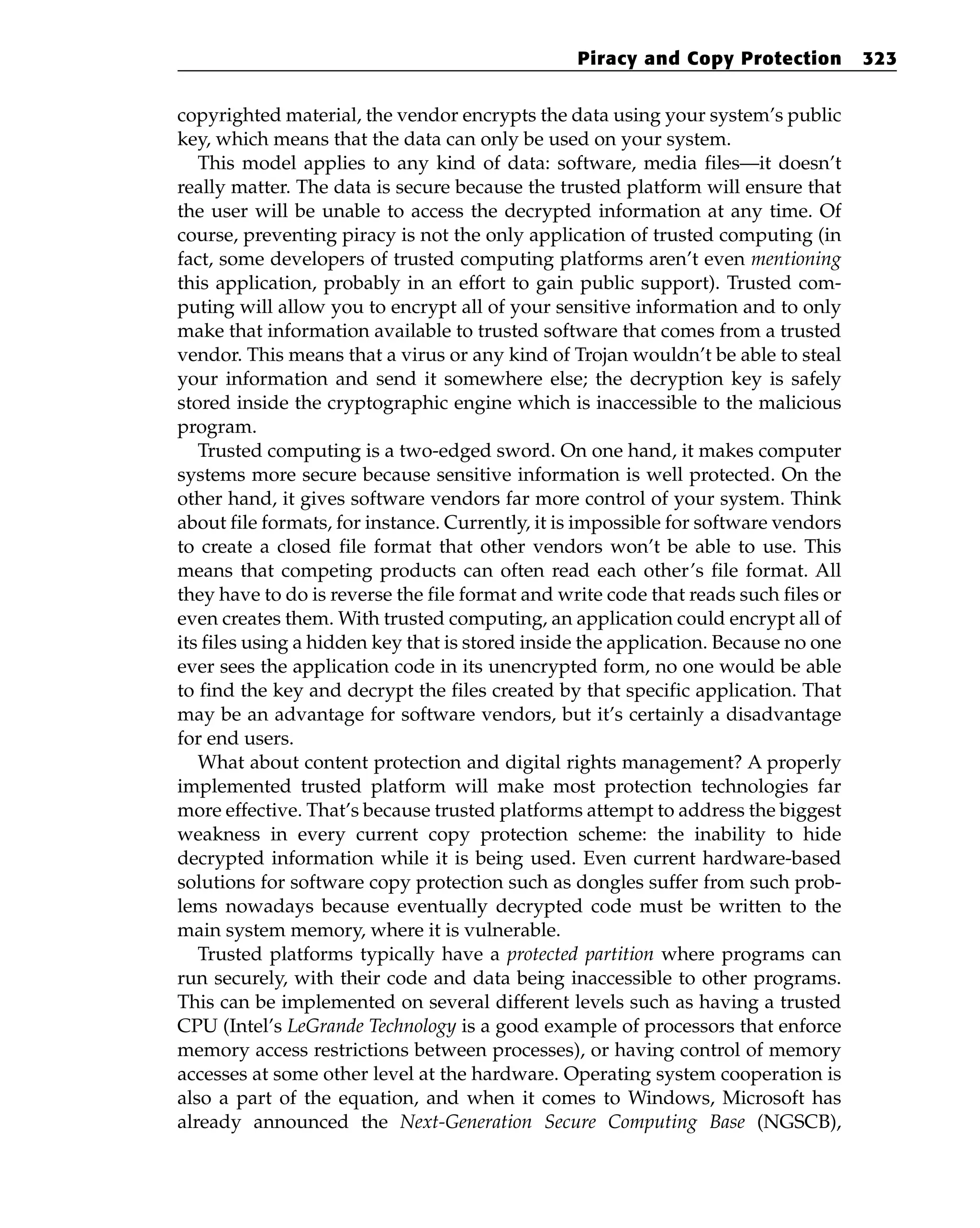 copyrighted material, the vendor encrypts the data using your system’s public
key, which means that the data can only be used on your system.
This model applies to any kind of data: software, media files—it doesn’t
really matter. The data is secure because the trusted platform will ensure that
the user will be unable to access the decrypted information at any time. Of
course, preventing piracy is not the only application of trusted computing (in
fact, some developers of trusted computing platforms aren’t even mentioning
this application, probably in an effort to gain public support). Trusted com-
puting will allow you to encrypt all of your sensitive information and to only
make that information available to trusted software that comes from a trusted
vendor. This means that a virus or any kind of Trojan wouldn’t be able to steal
your information and send it somewhere else; the decryption key is safely
stored inside the cryptographic engine which is inaccessible to the malicious
program.
Trusted computing is a two-edged sword. On one hand, it makes computer
systems more secure because sensitive information is well protected. On the
other hand, it gives software vendors far more control of your system. Think
about file formats, for instance. Currently, it is impossible for software vendors
to create a closed file format that other vendors won’t be able to use. This
means that competing products can often read each other’s file format. All
they have to do is reverse the file format and write code that reads such files or
even creates them. With trusted computing, an application could encrypt all of
its files using a hidden key that is stored inside the application. Because no one
ever sees the application code in its unencrypted form, no one would be able
to find the key and decrypt the files created by that specific application. That
may be an advantage for software vendors, but it’s certainly a disadvantage
for end users.
What about content protection and digital rights management? A properly
implemented trusted platform will make most protection technologies far
more effective. That’s because trusted platforms attempt to address the biggest
weakness in every current copy protection scheme: the inability to hide
decrypted information while it is being used. Even current hardware-based
solutions for software copy protection such as dongles suffer from such prob-
lems nowadays because eventually decrypted code must be written to the
main system memory, where it is vulnerable.
Trusted platforms typically have a protected partition where programs can
run securely, with their code and data being inaccessible to other programs.
This can be implemented on several different levels such as having a trusted
CPU (Intel’s LeGrande Technology is a good example of processors that enforce
memory access restrictions between processes), or having control of memory
accesses at some other level at the hardware. Operating system cooperation is
also a part of the equation, and when it comes to Windows, Microsoft has
already announced the Next-Generation Secure Computing Base (NGSCB),
Piracy and Copy Protection 323
 