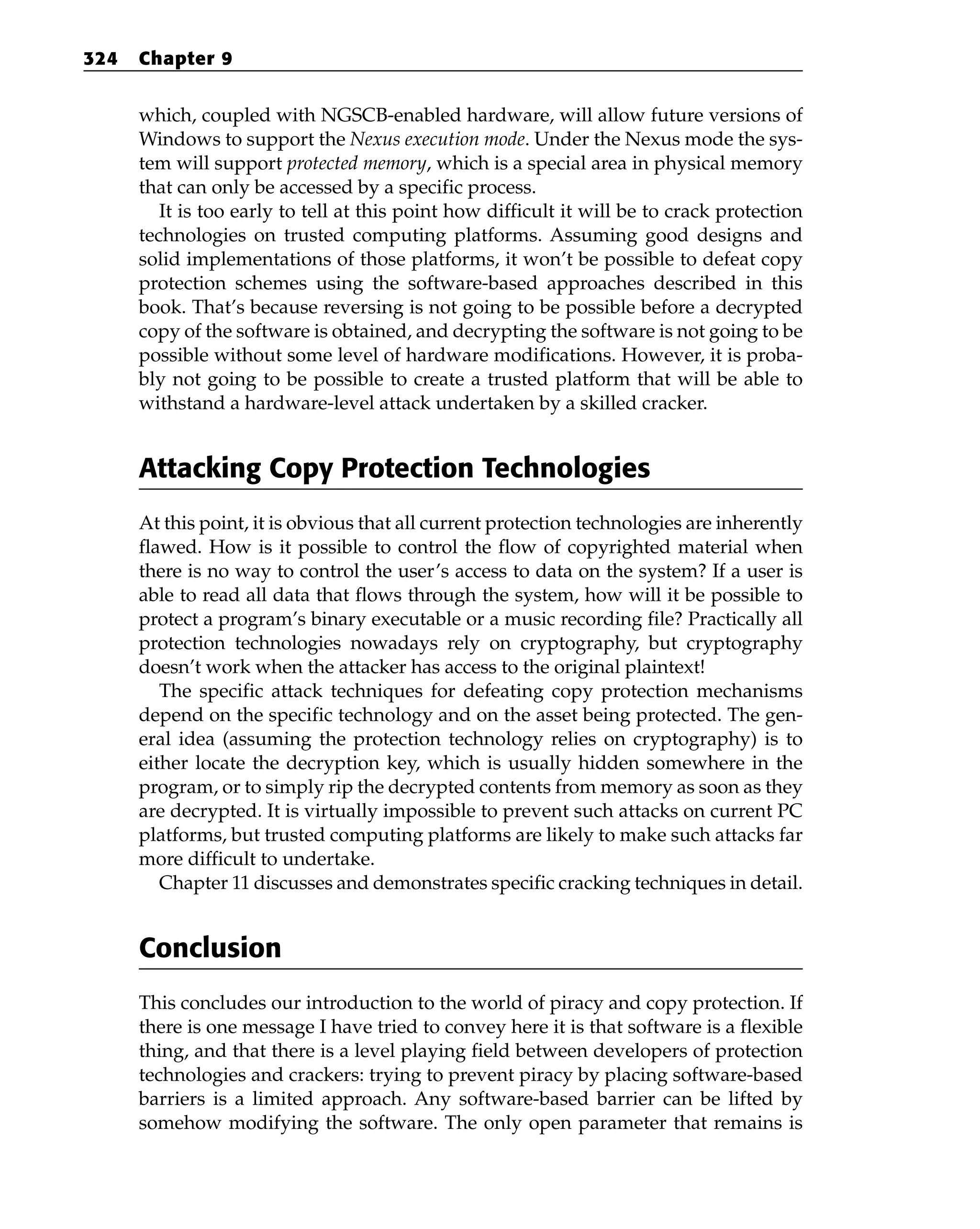 which, coupled with NGSCB-enabled hardware, will allow future versions of
Windows to support the Nexus execution mode. Under the Nexus mode the sys-
tem will support protected memory, which is a special area in physical memory
that can only be accessed by a specific process.
It is too early to tell at this point how difficult it will be to crack protection
technologies on trusted computing platforms. Assuming good designs and
solid implementations of those platforms, it won’t be possible to defeat copy
protection schemes using the software-based approaches described in this
book. That’s because reversing is not going to be possible before a decrypted
copy of the software is obtained, and decrypting the software is not going to be
possible without some level of hardware modifications. However, it is proba-
bly not going to be possible to create a trusted platform that will be able to
withstand a hardware-level attack undertaken by a skilled cracker.
Attacking Copy Protection Technologies
At this point, it is obvious that all current protection technologies are inherently
flawed. How is it possible to control the flow of copyrighted material when
there is no way to control the user’s access to data on the system? If a user is
able to read all data that flows through the system, how will it be possible to
protect a program’s binary executable or a music recording file? Practically all
protection technologies nowadays rely on cryptography, but cryptography
doesn’t work when the attacker has access to the original plaintext!
The specific attack techniques for defeating copy protection mechanisms
depend on the specific technology and on the asset being protected. The gen-
eral idea (assuming the protection technology relies on cryptography) is to
either locate the decryption key, which is usually hidden somewhere in the
program, or to simply rip the decrypted contents from memory as soon as they
are decrypted. It is virtually impossible to prevent such attacks on current PC
platforms, but trusted computing platforms are likely to make such attacks far
more difficult to undertake.
Chapter 11 discusses and demonstrates specific cracking techniques in detail.
Conclusion
This concludes our introduction to the world of piracy and copy protection. If
there is one message I have tried to convey here it is that software is a flexible
thing, and that there is a level playing field between developers of protection
technologies and crackers: trying to prevent piracy by placing software-based
barriers is a limited approach. Any software-based barrier can be lifted by
somehow modifying the software. The only open parameter that remains is
324 Chapter 9
 