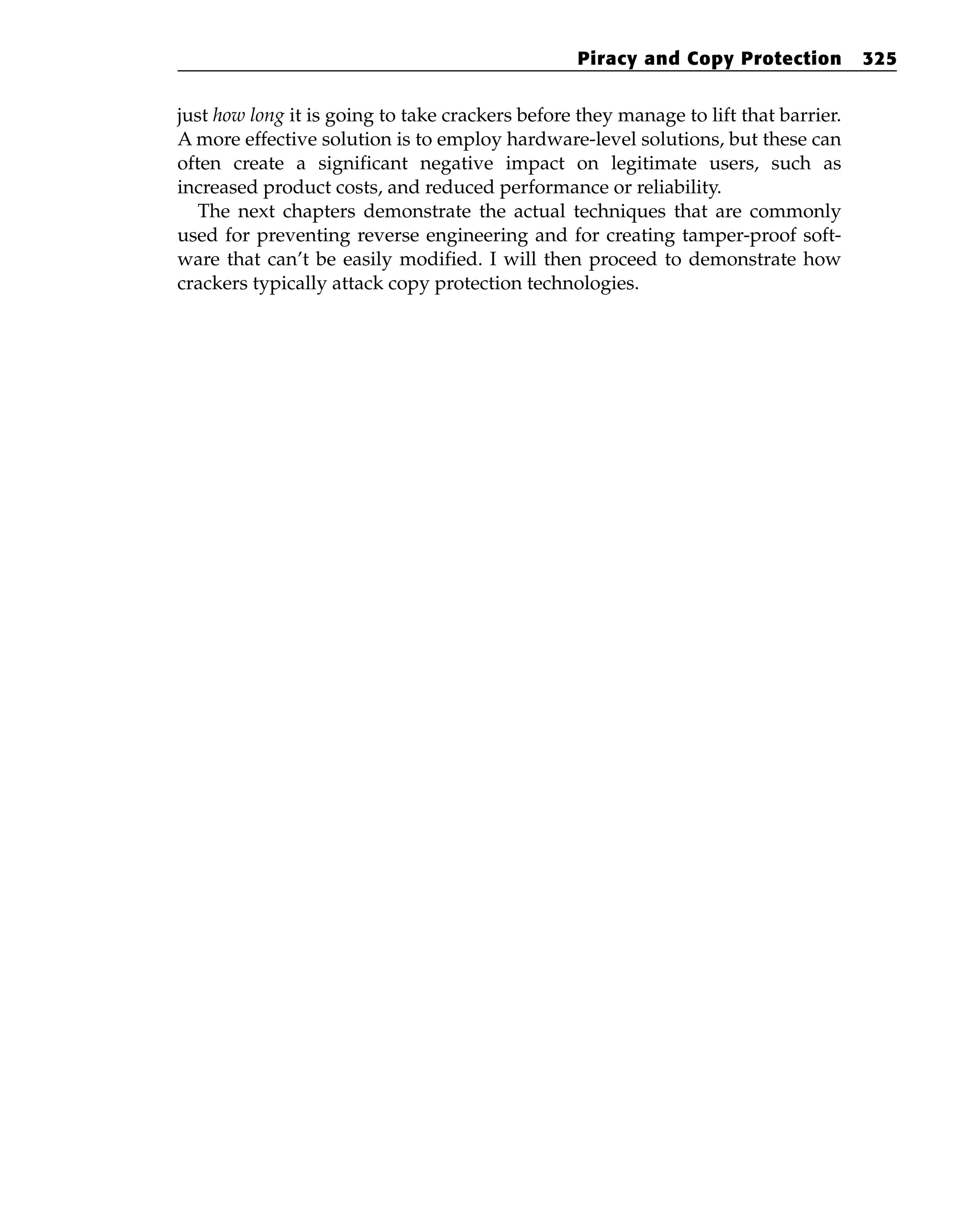 just how long it is going to take crackers before they manage to lift that barrier.
A more effective solution is to employ hardware-level solutions, but these can
often create a significant negative impact on legitimate users, such as
increased product costs, and reduced performance or reliability.
The next chapters demonstrate the actual techniques that are commonly
used for preventing reverse engineering and for creating tamper-proof soft-
ware that can’t be easily modified. I will then proceed to demonstrate how
crackers typically attack copy protection technologies.
Piracy and Copy Protection 325
 