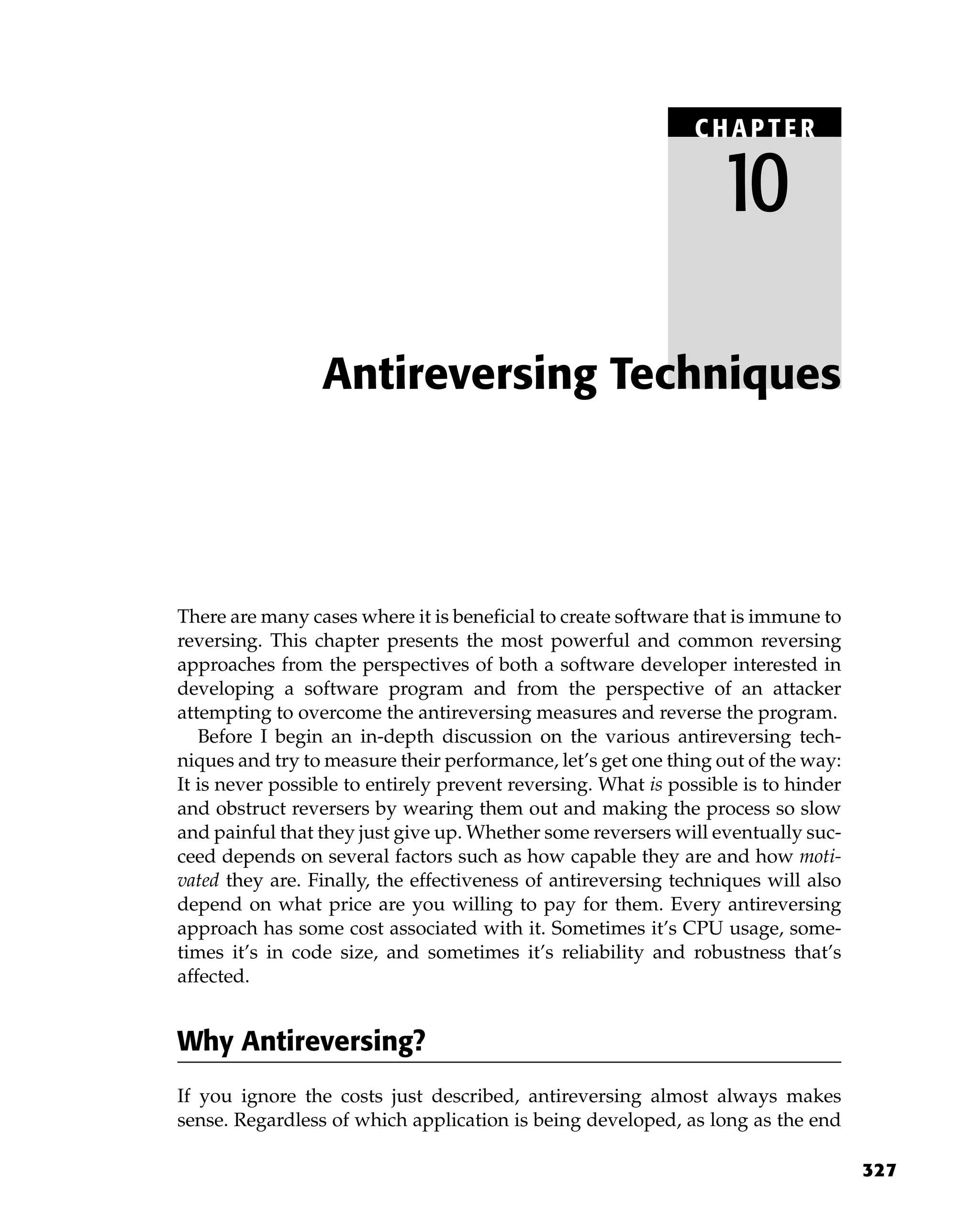 327
There are many cases where it is beneficial to create software that is immune to
reversing. This chapter presents the most powerful and common reversing
approaches from the perspectives of both a software developer interested in
developing a software program and from the perspective of an attacker
attempting to overcome the antireversing measures and reverse the program.
Before I begin an in-depth discussion on the various antireversing tech-
niques and try to measure their performance, let’s get one thing out of the way:
It is never possible to entirely prevent reversing. What is possible is to hinder
and obstruct reversers by wearing them out and making the process so slow
and painful that they just give up. Whether some reversers will eventually suc-
ceed depends on several factors such as how capable they are and how moti-
vated they are. Finally, the effectiveness of antireversing techniques will also
depend on what price are you willing to pay for them. Every antireversing
approach has some cost associated with it. Sometimes it’s CPU usage, some-
times it’s in code size, and sometimes it’s reliability and robustness that’s
affected.
Why Antireversing?
If you ignore the costs just described, antireversing almost always makes
sense. Regardless of which application is being developed, as long as the end
Antireversing Techniques
C HAPTE R
10
 