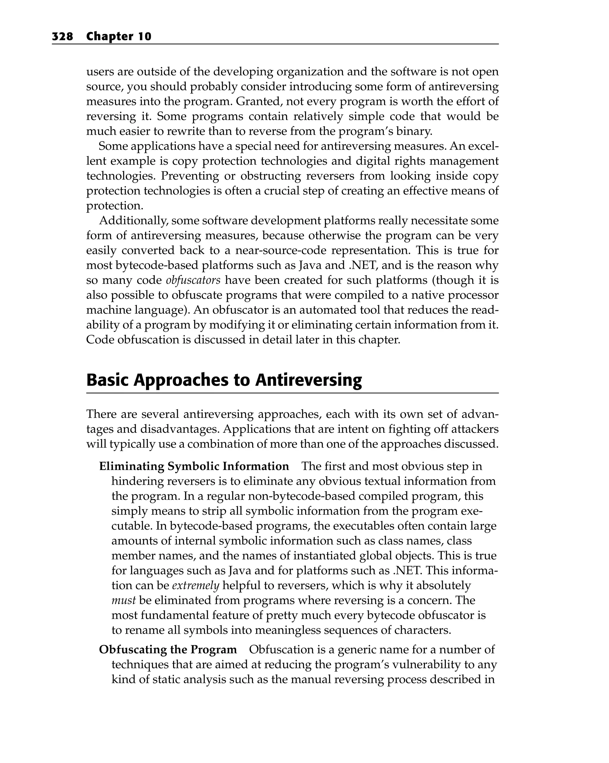 users are outside of the developing organization and the software is not open
source, you should probably consider introducing some form of antireversing
measures into the program. Granted, not every program is worth the effort of
reversing it. Some programs contain relatively simple code that would be
much easier to rewrite than to reverse from the program’s binary.
Some applications have a special need for antireversing measures. An excel-
lent example is copy protection technologies and digital rights management
technologies. Preventing or obstructing reversers from looking inside copy
protection technologies is often a crucial step of creating an effective means of
protection.
Additionally, some software development platforms really necessitate some
form of antireversing measures, because otherwise the program can be very
easily converted back to a near-source-code representation. This is true for
most bytecode-based platforms such as Java and .NET, and is the reason why
so many code obfuscators have been created for such platforms (though it is
also possible to obfuscate programs that were compiled to a native processor
machine language). An obfuscator is an automated tool that reduces the read-
ability of a program by modifying it or eliminating certain information from it.
Code obfuscation is discussed in detail later in this chapter.
Basic Approaches to Antireversing
There are several antireversing approaches, each with its own set of advan-
tages and disadvantages. Applications that are intent on fighting off attackers
will typically use a combination of more than one of the approaches discussed.
Eliminating Symbolic Information The first and most obvious step in
hindering reversers is to eliminate any obvious textual information from
the program. In a regular non-bytecode-based compiled program, this
simply means to strip all symbolic information from the program exe-
cutable. In bytecode-based programs, the executables often contain large
amounts of internal symbolic information such as class names, class
member names, and the names of instantiated global objects. This is true
for languages such as Java and for platforms such as .NET. This informa-
tion can be extremely helpful to reversers, which is why it absolutely
must be eliminated from programs where reversing is a concern. The
most fundamental feature of pretty much every bytecode obfuscator is
to rename all symbols into meaningless sequences of characters.
Obfuscating the Program Obfuscation is a generic name for a number of
techniques that are aimed at reducing the program’s vulnerability to any
kind of static analysis such as the manual reversing process described in
328 Chapter 10
 