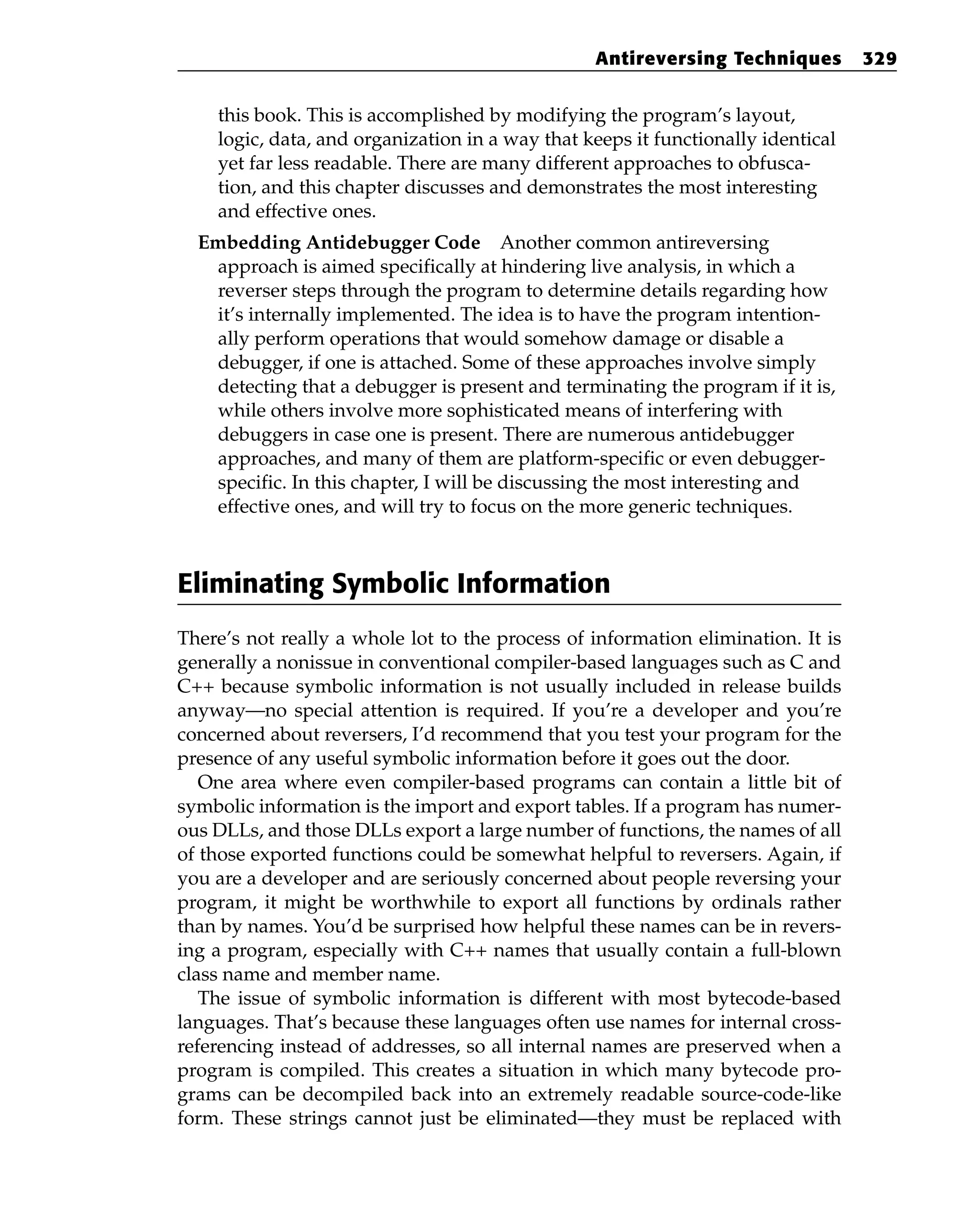 this book. This is accomplished by modifying the program’s layout,
logic, data, and organization in a way that keeps it functionally identical
yet far less readable. There are many different approaches to obfusca-
tion, and this chapter discusses and demonstrates the most interesting
and effective ones.
Embedding Antidebugger Code Another common antireversing
approach is aimed specifically at hindering live analysis, in which a
reverser steps through the program to determine details regarding how
it’s internally implemented. The idea is to have the program intention-
ally perform operations that would somehow damage or disable a
debugger, if one is attached. Some of these approaches involve simply
detecting that a debugger is present and terminating the program if it is,
while others involve more sophisticated means of interfering with
debuggers in case one is present. There are numerous antidebugger
approaches, and many of them are platform-specific or even debugger-
specific. In this chapter, I will be discussing the most interesting and
effective ones, and will try to focus on the more generic techniques.
Eliminating Symbolic Information
There’s not really a whole lot to the process of information elimination. It is
generally a nonissue in conventional compiler-based languages such as C and
C++ because symbolic information is not usually included in release builds
anyway—no special attention is required. If you’re a developer and you’re
concerned about reversers, I’d recommend that you test your program for the
presence of any useful symbolic information before it goes out the door.
One area where even compiler-based programs can contain a little bit of
symbolic information is the import and export tables. If a program has numer-
ous DLLs, and those DLLs export a large number of functions, the names of all
of those exported functions could be somewhat helpful to reversers. Again, if
you are a developer and are seriously concerned about people reversing your
program, it might be worthwhile to export all functions by ordinals rather
than by names. You’d be surprised how helpful these names can be in revers-
ing a program, especially with C++ names that usually contain a full-blown
class name and member name.
The issue of symbolic information is different with most bytecode-based
languages. That’s because these languages often use names for internal cross-
referencing instead of addresses, so all internal names are preserved when a
program is compiled. This creates a situation in which many bytecode pro-
grams can be decompiled back into an extremely readable source-code-like
form. These strings cannot just be eliminated—they must be replaced with
Antireversing Techniques 329
 