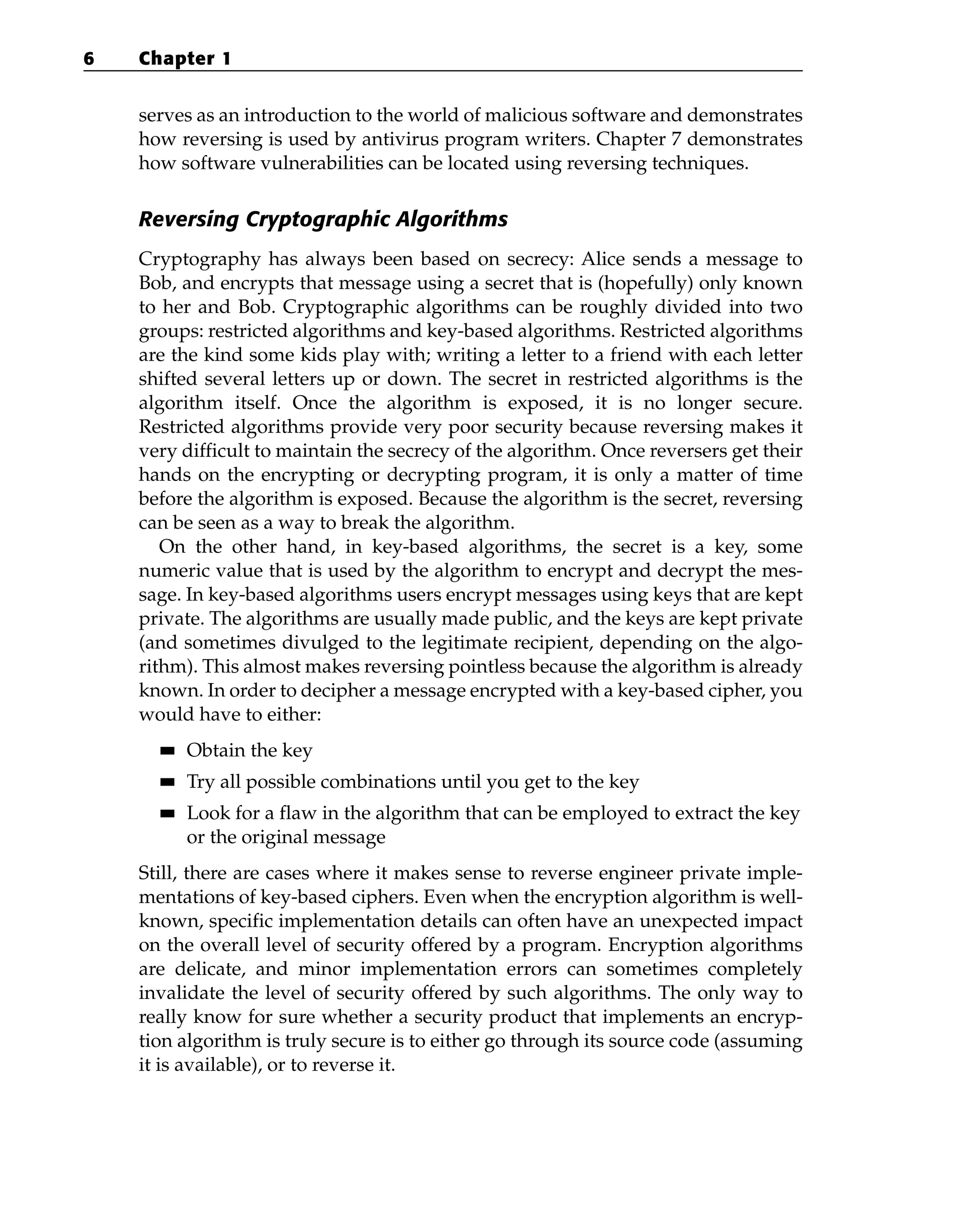 serves as an introduction to the world of malicious software and demonstrates
how reversing is used by antivirus program writers. Chapter 7 demonstrates
how software vulnerabilities can be located using reversing techniques.
Reversing Cryptographic Algorithms
Cryptography has always been based on secrecy: Alice sends a message to
Bob, and encrypts that message using a secret that is (hopefully) only known
to her and Bob. Cryptographic algorithms can be roughly divided into two
groups: restricted algorithms and key-based algorithms. Restricted algorithms
are the kind some kids play with; writing a letter to a friend with each letter
shifted several letters up or down. The secret in restricted algorithms is the
algorithm itself. Once the algorithm is exposed, it is no longer secure.
Restricted algorithms provide very poor security because reversing makes it
very difficult to maintain the secrecy of the algorithm. Once reversers get their
hands on the encrypting or decrypting program, it is only a matter of time
before the algorithm is exposed. Because the algorithm is the secret, reversing
can be seen as a way to break the algorithm.
On the other hand, in key-based algorithms, the secret is a key, some
numeric value that is used by the algorithm to encrypt and decrypt the mes-
sage. In key-based algorithms users encrypt messages using keys that are kept
private. The algorithms are usually made public, and the keys are kept private
(and sometimes divulged to the legitimate recipient, depending on the algo-
rithm). This almost makes reversing pointless because the algorithm is already
known. In order to decipher a message encrypted with a key-based cipher, you
would have to either:
■
■ Obtain the key
■
■ Try all possible combinations until you get to the key
■
■ Look for a flaw in the algorithm that can be employed to extract the key
or the original message
Still, there are cases where it makes sense to reverse engineer private imple-
mentations of key-based ciphers. Even when the encryption algorithm is well-
known, specific implementation details can often have an unexpected impact
on the overall level of security offered by a program. Encryption algorithms
are delicate, and minor implementation errors can sometimes completely
invalidate the level of security offered by such algorithms. The only way to
really know for sure whether a security product that implements an encryp-
tion algorithm is truly secure is to either go through its source code (assuming
it is available), or to reverse it.
6 Chapter 1
 
