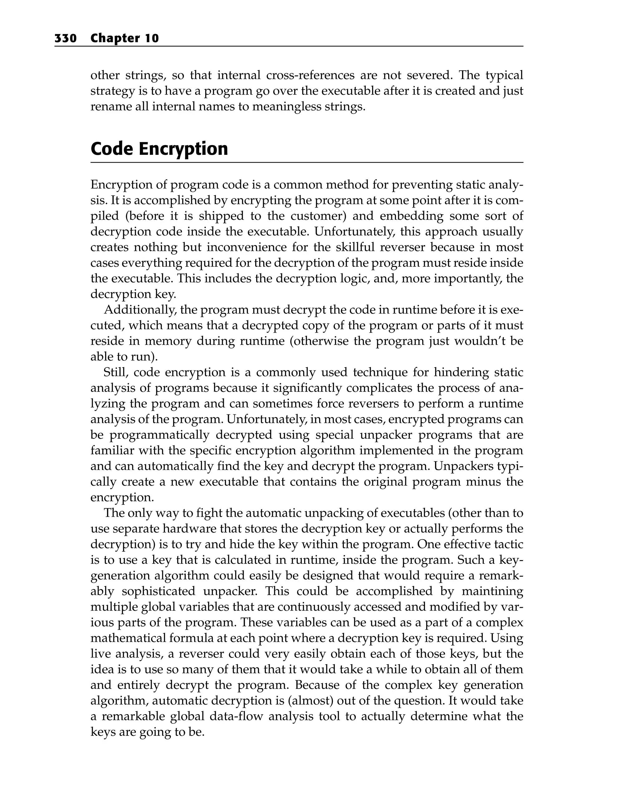 other strings, so that internal cross-references are not severed. The typical
strategy is to have a program go over the executable after it is created and just
rename all internal names to meaningless strings.
Code Encryption
Encryption of program code is a common method for preventing static analy-
sis. It is accomplished by encrypting the program at some point after it is com-
piled (before it is shipped to the customer) and embedding some sort of
decryption code inside the executable. Unfortunately, this approach usually
creates nothing but inconvenience for the skillful reverser because in most
cases everything required for the decryption of the program must reside inside
the executable. This includes the decryption logic, and, more importantly, the
decryption key.
Additionally, the program must decrypt the code in runtime before it is exe-
cuted, which means that a decrypted copy of the program or parts of it must
reside in memory during runtime (otherwise the program just wouldn’t be
able to run).
Still, code encryption is a commonly used technique for hindering static
analysis of programs because it significantly complicates the process of ana-
lyzing the program and can sometimes force reversers to perform a runtime
analysis of the program. Unfortunately, in most cases, encrypted programs can
be programmatically decrypted using special unpacker programs that are
familiar with the specific encryption algorithm implemented in the program
and can automatically find the key and decrypt the program. Unpackers typi-
cally create a new executable that contains the original program minus the
encryption.
The only way to fight the automatic unpacking of executables (other than to
use separate hardware that stores the decryption key or actually performs the
decryption) is to try and hide the key within the program. One effective tactic
is to use a key that is calculated in runtime, inside the program. Such a key-
generation algorithm could easily be designed that would require a remark-
ably sophisticated unpacker. This could be accomplished by maintining
multiple global variables that are continuously accessed and modified by var-
ious parts of the program. These variables can be used as a part of a complex
mathematical formula at each point where a decryption key is required. Using
live analysis, a reverser could very easily obtain each of those keys, but the
idea is to use so many of them that it would take a while to obtain all of them
and entirely decrypt the program. Because of the complex key generation
algorithm, automatic decryption is (almost) out of the question. It would take
a remarkable global data-flow analysis tool to actually determine what the
keys are going to be.
330 Chapter 10
 
