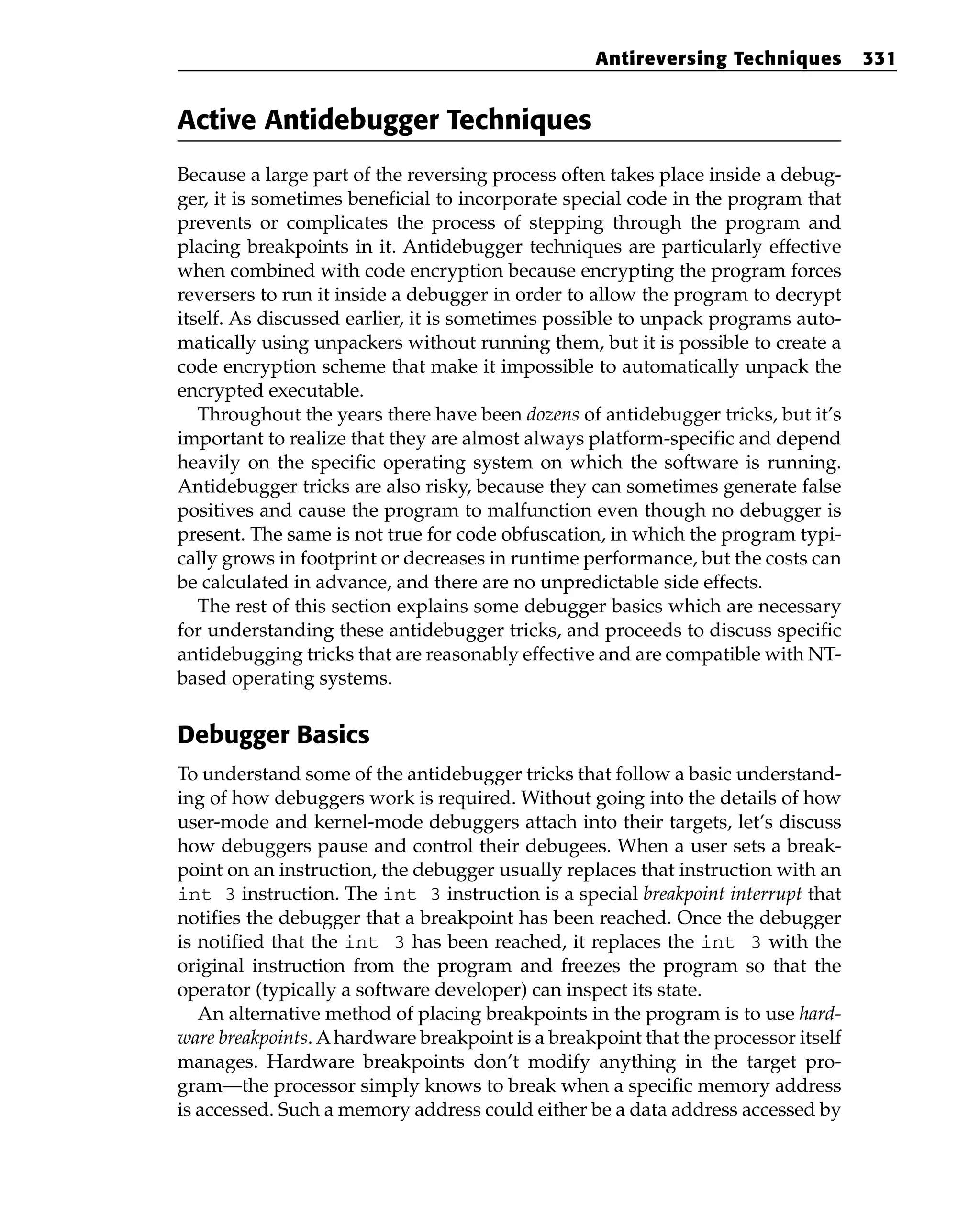 Active Antidebugger Techniques
Because a large part of the reversing process often takes place inside a debug-
ger, it is sometimes beneficial to incorporate special code in the program that
prevents or complicates the process of stepping through the program and
placing breakpoints in it. Antidebugger techniques are particularly effective
when combined with code encryption because encrypting the program forces
reversers to run it inside a debugger in order to allow the program to decrypt
itself. As discussed earlier, it is sometimes possible to unpack programs auto-
matically using unpackers without running them, but it is possible to create a
code encryption scheme that make it impossible to automatically unpack the
encrypted executable.
Throughout the years there have been dozens of antidebugger tricks, but it’s
important to realize that they are almost always platform-specific and depend
heavily on the specific operating system on which the software is running.
Antidebugger tricks are also risky, because they can sometimes generate false
positives and cause the program to malfunction even though no debugger is
present. The same is not true for code obfuscation, in which the program typi-
cally grows in footprint or decreases in runtime performance, but the costs can
be calculated in advance, and there are no unpredictable side effects.
The rest of this section explains some debugger basics which are necessary
for understanding these antidebugger tricks, and proceeds to discuss specific
antidebugging tricks that are reasonably effective and are compatible with NT-
based operating systems.
Debugger Basics
To understand some of the antidebugger tricks that follow a basic understand-
ing of how debuggers work is required. Without going into the details of how
user-mode and kernel-mode debuggers attach into their targets, let’s discuss
how debuggers pause and control their debugees. When a user sets a break-
point on an instruction, the debugger usually replaces that instruction with an
int 3 instruction. The int 3 instruction is a special breakpoint interrupt that
notifies the debugger that a breakpoint has been reached. Once the debugger
is notified that the int 3 has been reached, it replaces the int 3 with the
original instruction from the program and freezes the program so that the
operator (typically a software developer) can inspect its state.
An alternative method of placing breakpoints in the program is to use hard-
ware breakpoints. Ahardware breakpoint is a breakpoint that the processor itself
manages. Hardware breakpoints don’t modify anything in the target pro-
gram—the processor simply knows to break when a specific memory address
is accessed. Such a memory address could either be a data address accessed by
Antireversing Techniques 331
 