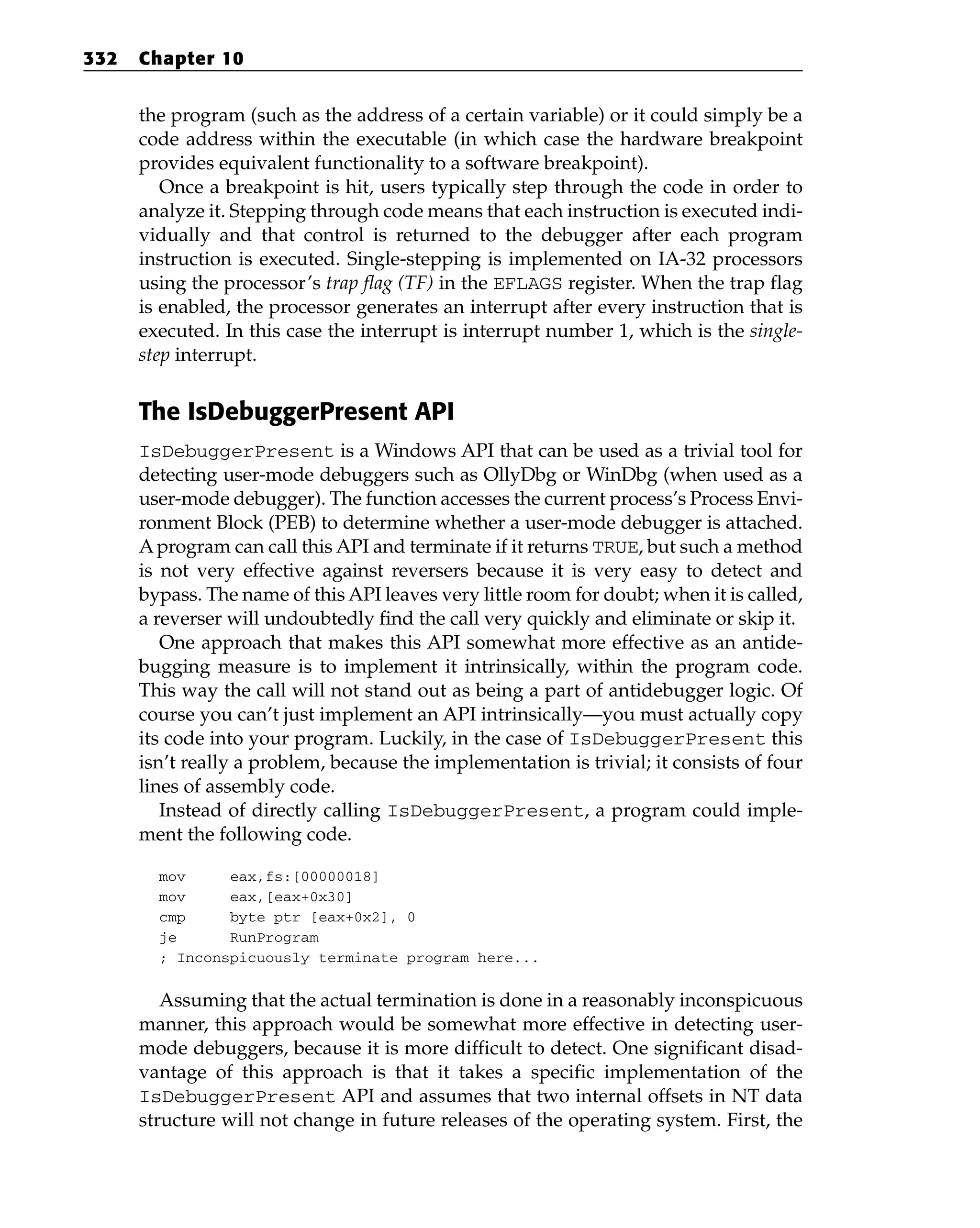 the program (such as the address of a certain variable) or it could simply be a
code address within the executable (in which case the hardware breakpoint
provides equivalent functionality to a software breakpoint).
Once a breakpoint is hit, users typically step through the code in order to
analyze it. Stepping through code means that each instruction is executed indi-
vidually and that control is returned to the debugger after each program
instruction is executed. Single-stepping is implemented on IA-32 processors
using the processor’s trap flag (TF) in the EFLAGS register. When the trap flag
is enabled, the processor generates an interrupt after every instruction that is
executed. In this case the interrupt is interrupt number 1, which is the single-
step interrupt.
The IsDebuggerPresent API
IsDebuggerPresent is a Windows API that can be used as a trivial tool for
detecting user-mode debuggers such as OllyDbg or WinDbg (when used as a
user-mode debugger). The function accesses the current process’s Process Envi-
ronment Block (PEB) to determine whether a user-mode debugger is attached.
A program can call this API and terminate if it returns TRUE, but such a method
is not very effective against reversers because it is very easy to detect and
bypass. The name of this API leaves very little room for doubt; when it is called,
a reverser will undoubtedly find the call very quickly and eliminate or skip it.
One approach that makes this API somewhat more effective as an antide-
bugging measure is to implement it intrinsically, within the program code.
This way the call will not stand out as being a part of antidebugger logic. Of
course you can’t just implement an API intrinsically—you must actually copy
its code into your program. Luckily, in the case of IsDebuggerPresent this
isn’t really a problem, because the implementation is trivial; it consists of four
lines of assembly code.
Instead of directly calling IsDebuggerPresent, a program could imple-
ment the following code.
mov eax,fs:[00000018]
mov eax,[eax+0x30]
cmp byte ptr [eax+0x2], 0
je RunProgram
; Inconspicuously terminate program here...
Assuming that the actual termination is done in a reasonably inconspicuous
manner, this approach would be somewhat more effective in detecting user-
mode debuggers, because it is more difficult to detect. One significant disad-
vantage of this approach is that it takes a specific implementation of the
IsDebuggerPresent API and assumes that two internal offsets in NT data
structure will not change in future releases of the operating system. First, the
332 Chapter 10
 