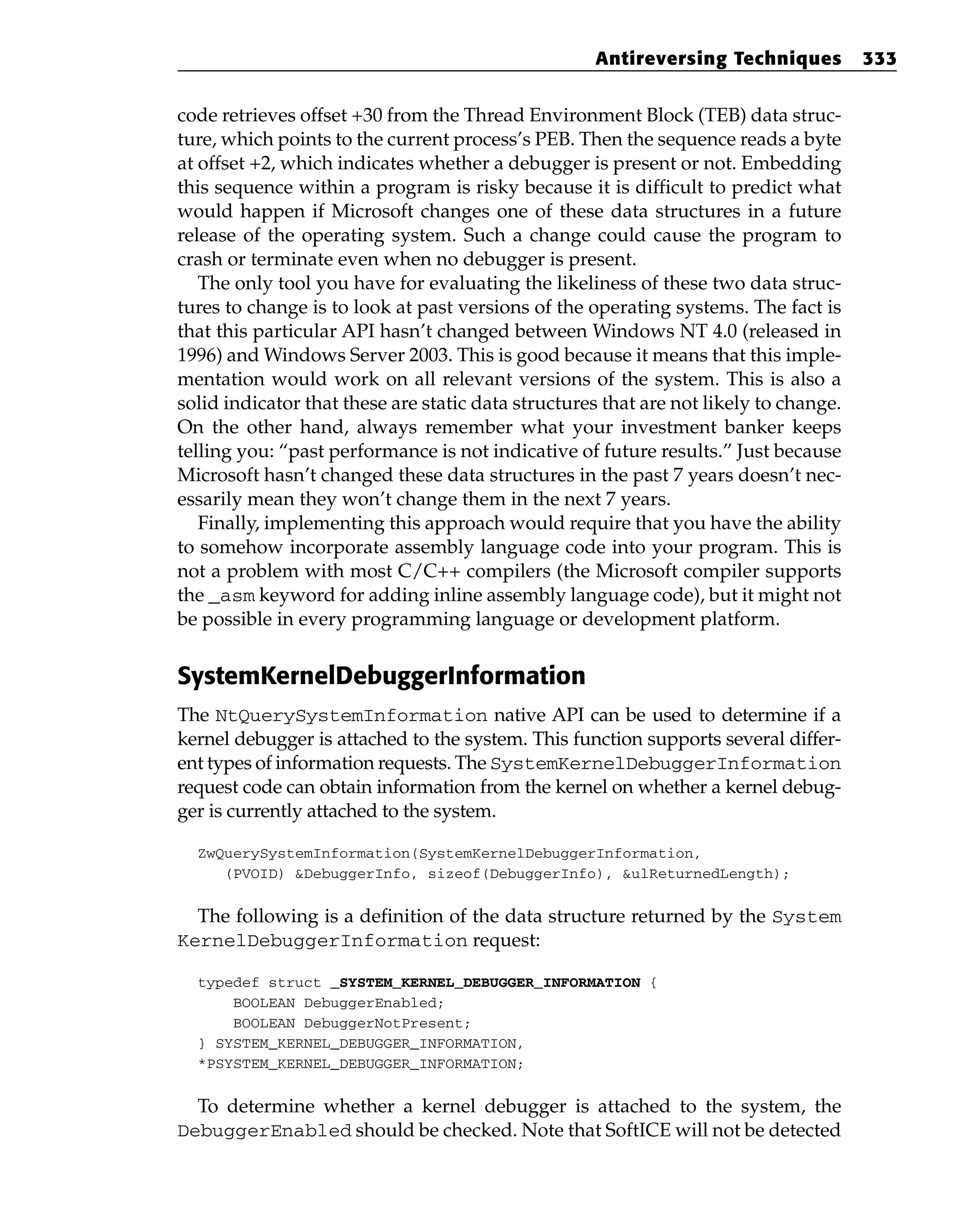 code retrieves offset +30 from the Thread Environment Block (TEB) data struc-
ture, which points to the current process’s PEB. Then the sequence reads a byte
at offset +2, which indicates whether a debugger is present or not. Embedding
this sequence within a program is risky because it is difficult to predict what
would happen if Microsoft changes one of these data structures in a future
release of the operating system. Such a change could cause the program to
crash or terminate even when no debugger is present.
The only tool you have for evaluating the likeliness of these two data struc-
tures to change is to look at past versions of the operating systems. The fact is
that this particular API hasn’t changed between Windows NT 4.0 (released in
1996) and Windows Server 2003. This is good because it means that this imple-
mentation would work on all relevant versions of the system. This is also a
solid indicator that these are static data structures that are not likely to change.
On the other hand, always remember what your investment banker keeps
telling you: “past performance is not indicative of future results.” Just because
Microsoft hasn’t changed these data structures in the past 7 years doesn’t nec-
essarily mean they won’t change them in the next 7 years.
Finally, implementing this approach would require that you have the ability
to somehow incorporate assembly language code into your program. This is
not a problem with most C/C++ compilers (the Microsoft compiler supports
the _asm keyword for adding inline assembly language code), but it might not
be possible in every programming language or development platform.
SystemKernelDebuggerInformation
The NtQuerySystemInformation native API can be used to determine if a
kernel debugger is attached to the system. This function supports several differ-
ent types of information requests. The SystemKernelDebuggerInformation
request code can obtain information from the kernel on whether a kernel debug-
ger is currently attached to the system.
ZwQuerySystemInformation(SystemKernelDebuggerInformation,
(PVOID) &DebuggerInfo, sizeof(DebuggerInfo), &ulReturnedLength);
The following is a definition of the data structure returned by the System
KernelDebuggerInformation request:
typedef struct _SYSTEM_KERNEL_DEBUGGER_INFORMATION {
BOOLEAN DebuggerEnabled;
BOOLEAN DebuggerNotPresent;
} SYSTEM_KERNEL_DEBUGGER_INFORMATION,
*PSYSTEM_KERNEL_DEBUGGER_INFORMATION;
To determine whether a kernel debugger is attached to the system, the
DebuggerEnabled should be checked. Note that SoftICE will not be detected
Antireversing Techniques 333
 