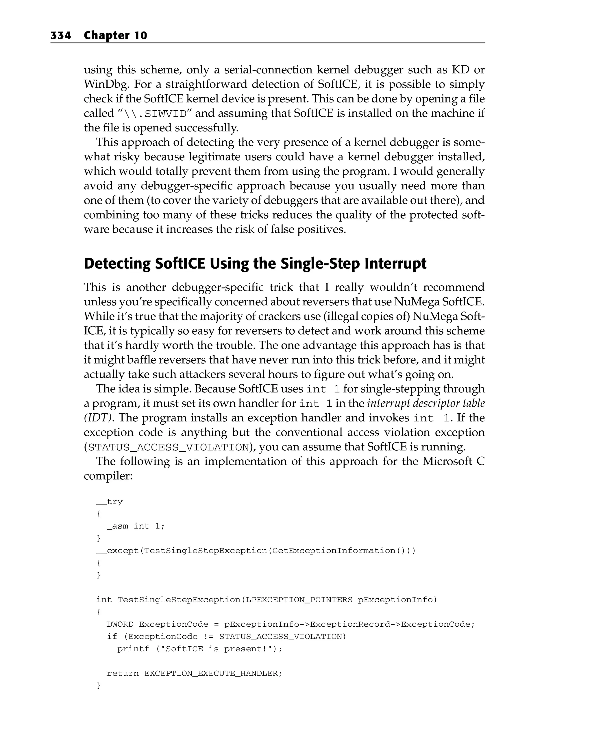 using this scheme, only a serial-connection kernel debugger such as KD or
WinDbg. For a straightforward detection of SoftICE, it is possible to simply
check if the SoftICE kernel device is present. This can be done by opening a file
called “.SIWVID” and assuming that SoftICE is installed on the machine if
the file is opened successfully.
This approach of detecting the very presence of a kernel debugger is some-
what risky because legitimate users could have a kernel debugger installed,
which would totally prevent them from using the program. I would generally
avoid any debugger-specific approach because you usually need more than
one of them (to cover the variety of debuggers that are available out there), and
combining too many of these tricks reduces the quality of the protected soft-
ware because it increases the risk of false positives.
Detecting SoftICE Using the Single-Step Interrupt
This is another debugger-specific trick that I really wouldn’t recommend
unless you’re specifically concerned about reversers that use NuMega SoftICE.
While it’s true that the majority of crackers use (illegal copies of) NuMega Soft-
ICE, it is typically so easy for reversers to detect and work around this scheme
that it’s hardly worth the trouble. The one advantage this approach has is that
it might baffle reversers that have never run into this trick before, and it might
actually take such attackers several hours to figure out what’s going on.
The idea is simple. Because SoftICE uses int 1 for single-stepping through
a program, it must set its own handler for int 1 in the interrupt descriptor table
(IDT). The program installs an exception handler and invokes int 1. If the
exception code is anything but the conventional access violation exception
(STATUS_ACCESS_VIOLATION), you can assume that SoftICE is running.
The following is an implementation of this approach for the Microsoft C
compiler:
__try
{
_asm int 1;
}
__except(TestSingleStepException(GetExceptionInformation()))
{
}
int TestSingleStepException(LPEXCEPTION_POINTERS pExceptionInfo)
{
DWORD ExceptionCode = pExceptionInfo->ExceptionRecord->ExceptionCode;
if (ExceptionCode != STATUS_ACCESS_VIOLATION)
printf (“SoftICE is present!”);
return EXCEPTION_EXECUTE_HANDLER;
}
334 Chapter 10
 