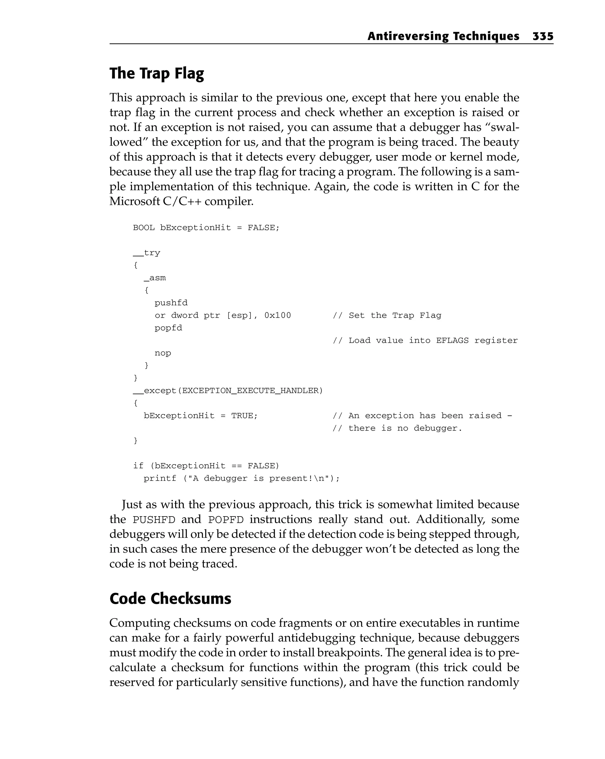 The Trap Flag
This approach is similar to the previous one, except that here you enable the
trap flag in the current process and check whether an exception is raised or
not. If an exception is not raised, you can assume that a debugger has “swal-
lowed” the exception for us, and that the program is being traced. The beauty
of this approach is that it detects every debugger, user mode or kernel mode,
because they all use the trap flag for tracing a program. The following is a sam-
ple implementation of this technique. Again, the code is written in C for the
Microsoft C/C++ compiler.
BOOL bExceptionHit = FALSE;
__try
{
_asm
{
pushfd
or dword ptr [esp], 0x100 // Set the Trap Flag
popfd
// Load value into EFLAGS register
nop
}
}
__except(EXCEPTION_EXECUTE_HANDLER)
{
bExceptionHit = TRUE; // An exception has been raised –
// there is no debugger.
}
if (bExceptionHit == FALSE)
printf (“A debugger is present!n”);
Just as with the previous approach, this trick is somewhat limited because
the PUSHFD and POPFD instructions really stand out. Additionally, some
debuggers will only be detected if the detection code is being stepped through,
in such cases the mere presence of the debugger won’t be detected as long the
code is not being traced.
Code Checksums
Computing checksums on code fragments or on entire executables in runtime
can make for a fairly powerful antidebugging technique, because debuggers
must modify the code in order to install breakpoints. The general idea is to pre-
calculate a checksum for functions within the program (this trick could be
reserved for particularly sensitive functions), and have the function randomly
Antireversing Techniques 335
 