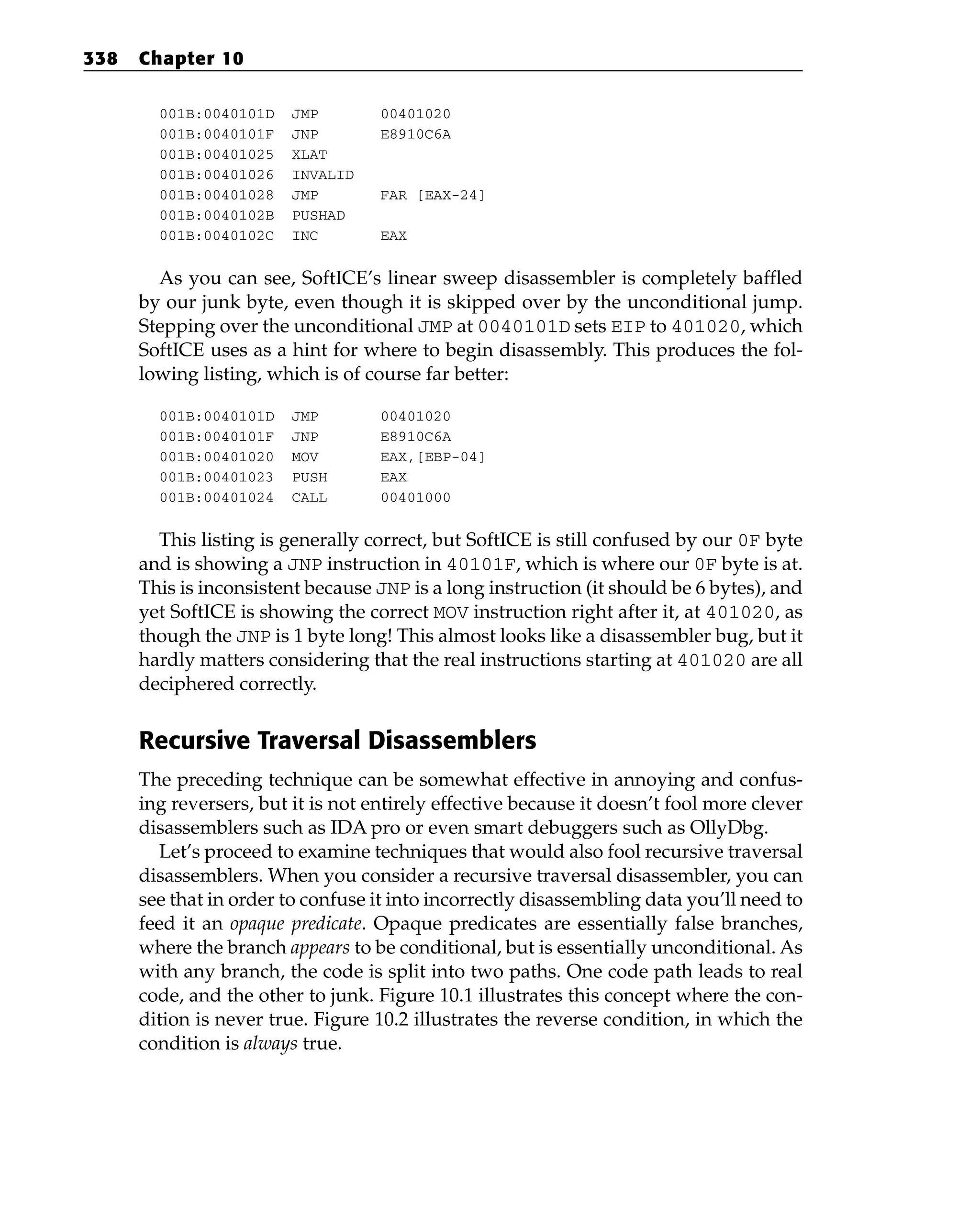 001B:0040101D JMP 00401020
001B:0040101F JNP E8910C6A
001B:00401025 XLAT
001B:00401026 INVALID
001B:00401028 JMP FAR [EAX-24]
001B:0040102B PUSHAD
001B:0040102C INC EAX
As you can see, SoftICE’s linear sweep disassembler is completely baffled
by our junk byte, even though it is skipped over by the unconditional jump.
Stepping over the unconditional JMP at 0040101D sets EIP to 401020, which
SoftICE uses as a hint for where to begin disassembly. This produces the fol-
lowing listing, which is of course far better:
001B:0040101D JMP 00401020
001B:0040101F JNP E8910C6A
001B:00401020 MOV EAX,[EBP-04]
001B:00401023 PUSH EAX
001B:00401024 CALL 00401000
This listing is generally correct, but SoftICE is still confused by our 0F byte
and is showing a JNP instruction in 40101F, which is where our 0F byte is at.
This is inconsistent because JNP is a long instruction (it should be 6 bytes), and
yet SoftICE is showing the correct MOV instruction right after it, at 401020, as
though the JNP is 1 byte long! This almost looks like a disassembler bug, but it
hardly matters considering that the real instructions starting at 401020 are all
deciphered correctly.
Recursive Traversal Disassemblers
The preceding technique can be somewhat effective in annoying and confus-
ing reversers, but it is not entirely effective because it doesn’t fool more clever
disassemblers such as IDA pro or even smart debuggers such as OllyDbg.
Let’s proceed to examine techniques that would also fool recursive traversal
disassemblers. When you consider a recursive traversal disassembler, you can
see that in order to confuse it into incorrectly disassembling data you’ll need to
feed it an opaque predicate. Opaque predicates are essentially false branches,
where the branch appears to be conditional, but is essentially unconditional. As
with any branch, the code is split into two paths. One code path leads to real
code, and the other to junk. Figure 10.1 illustrates this concept where the con-
dition is never true. Figure 10.2 illustrates the reverse condition, in which the
condition is always true.
338 Chapter 10
 