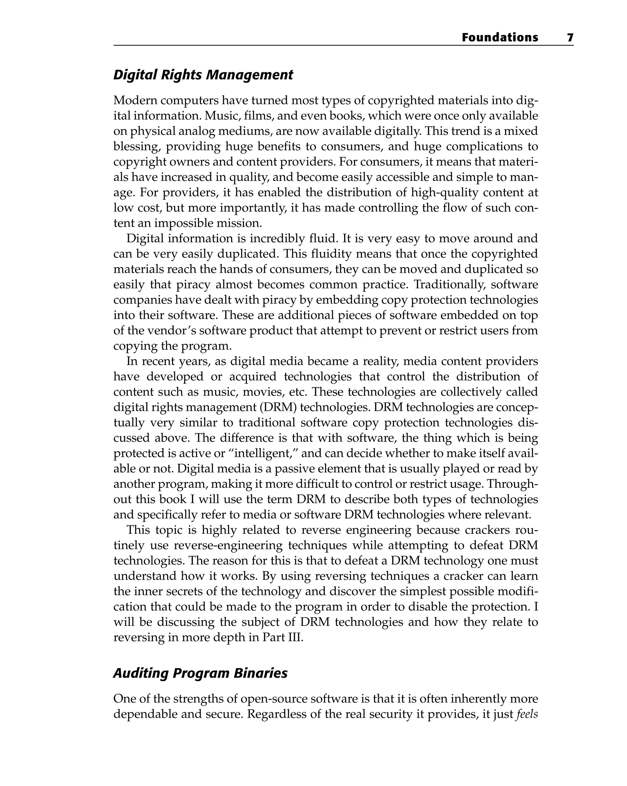 Digital Rights Management
Modern computers have turned most types of copyrighted materials into dig-
ital information. Music, films, and even books, which were once only available
on physical analog mediums, are now available digitally. This trend is a mixed
blessing, providing huge benefits to consumers, and huge complications to
copyright owners and content providers. For consumers, it means that materi-
als have increased in quality, and become easily accessible and simple to man-
age. For providers, it has enabled the distribution of high-quality content at
low cost, but more importantly, it has made controlling the flow of such con-
tent an impossible mission.
Digital information is incredibly fluid. It is very easy to move around and
can be very easily duplicated. This fluidity means that once the copyrighted
materials reach the hands of consumers, they can be moved and duplicated so
easily that piracy almost becomes common practice. Traditionally, software
companies have dealt with piracy by embedding copy protection technologies
into their software. These are additional pieces of software embedded on top
of the vendor’s software product that attempt to prevent or restrict users from
copying the program.
In recent years, as digital media became a reality, media content providers
have developed or acquired technologies that control the distribution of
content such as music, movies, etc. These technologies are collectively called
digital rights management (DRM) technologies. DRM technologies are concep-
tually very similar to traditional software copy protection technologies dis-
cussed above. The difference is that with software, the thing which is being
protected is active or “intelligent,” and can decide whether to make itself avail-
able or not. Digital media is a passive element that is usually played or read by
another program, making it more difficult to control or restrict usage. Through-
out this book I will use the term DRM to describe both types of technologies
and specifically refer to media or software DRM technologies where relevant.
This topic is highly related to reverse engineering because crackers rou-
tinely use reverse-engineering techniques while attempting to defeat DRM
technologies. The reason for this is that to defeat a DRM technology one must
understand how it works. By using reversing techniques a cracker can learn
the inner secrets of the technology and discover the simplest possible modifi-
cation that could be made to the program in order to disable the protection. I
will be discussing the subject of DRM technologies and how they relate to
reversing in more depth in Part III.
Auditing Program Binaries
One of the strengths of open-source software is that it is often inherently more
dependable and secure. Regardless of the real security it provides, it just feels
Foundations 7
 