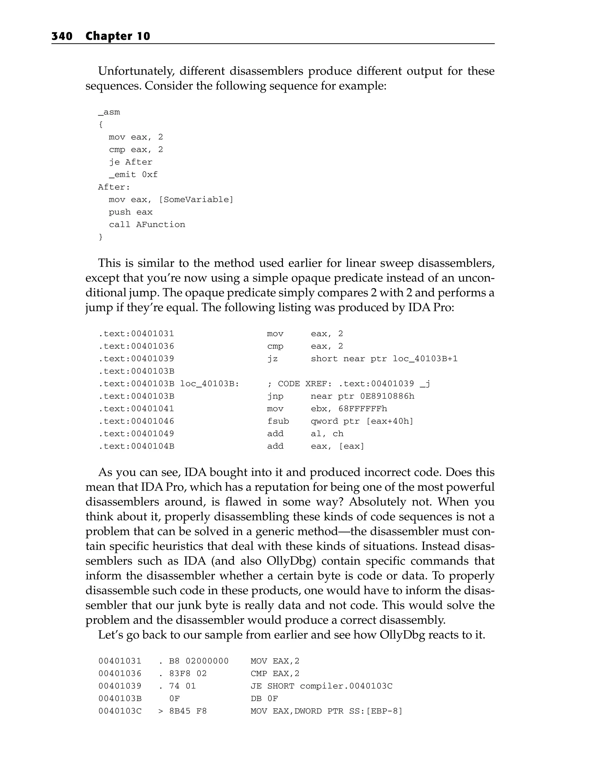 Unfortunately, different disassemblers produce different output for these
sequences. Consider the following sequence for example:
_asm
{
mov eax, 2
cmp eax, 2
je After
_emit 0xf
After:
mov eax, [SomeVariable]
push eax
call AFunction
}
This is similar to the method used earlier for linear sweep disassemblers,
except that you’re now using a simple opaque predicate instead of an uncon-
ditional jump. The opaque predicate simply compares 2 with 2 and performs a
jump if they’re equal. The following listing was produced by IDA Pro:
.text:00401031 mov eax, 2
.text:00401036 cmp eax, 2
.text:00401039 jz short near ptr loc_40103B+1
.text:0040103B
.text:0040103B loc_40103B: ; CODE XREF: .text:00401039 _j
.text:0040103B jnp near ptr 0E8910886h
.text:00401041 mov ebx, 68FFFFFFh
.text:00401046 fsub qword ptr [eax+40h]
.text:00401049 add al, ch
.text:0040104B add eax, [eax]
As you can see, IDA bought into it and produced incorrect code. Does this
mean that IDA Pro, which has a reputation for being one of the most powerful
disassemblers around, is flawed in some way? Absolutely not. When you
think about it, properly disassembling these kinds of code sequences is not a
problem that can be solved in a generic method—the disassembler must con-
tain specific heuristics that deal with these kinds of situations. Instead disas-
semblers such as IDA (and also OllyDbg) contain specific commands that
inform the disassembler whether a certain byte is code or data. To properly
disassemble such code in these products, one would have to inform the disas-
sembler that our junk byte is really data and not code. This would solve the
problem and the disassembler would produce a correct disassembly.
Let’s go back to our sample from earlier and see how OllyDbg reacts to it.
00401031 . B8 02000000 MOV EAX,2
00401036 . 83F8 02 CMP EAX,2
00401039 . 74 01 JE SHORT compiler.0040103C
0040103B 0F DB 0F
0040103C > 8B45 F8 MOV EAX,DWORD PTR SS:[EBP-8]
340 Chapter 10
 