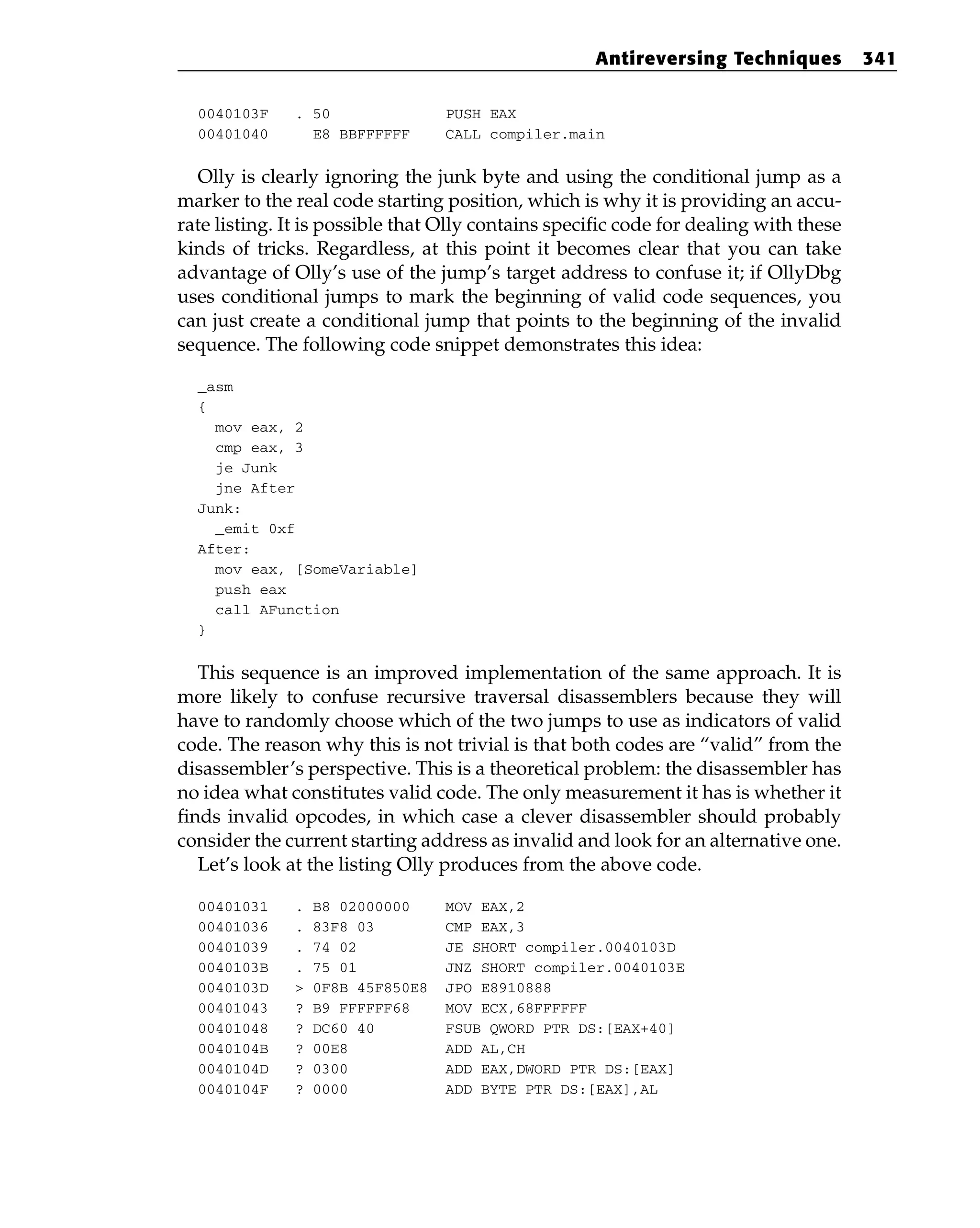 0040103F . 50 PUSH EAX
00401040 E8 BBFFFFFF CALL compiler.main
Olly is clearly ignoring the junk byte and using the conditional jump as a
marker to the real code starting position, which is why it is providing an accu-
rate listing. It is possible that Olly contains specific code for dealing with these
kinds of tricks. Regardless, at this point it becomes clear that you can take
advantage of Olly’s use of the jump’s target address to confuse it; if OllyDbg
uses conditional jumps to mark the beginning of valid code sequences, you
can just create a conditional jump that points to the beginning of the invalid
sequence. The following code snippet demonstrates this idea:
_asm
{
mov eax, 2
cmp eax, 3
je Junk
jne After
Junk:
_emit 0xf
After:
mov eax, [SomeVariable]
push eax
call AFunction
}
This sequence is an improved implementation of the same approach. It is
more likely to confuse recursive traversal disassemblers because they will
have to randomly choose which of the two jumps to use as indicators of valid
code. The reason why this is not trivial is that both codes are “valid” from the
disassembler’s perspective. This is a theoretical problem: the disassembler has
no idea what constitutes valid code. The only measurement it has is whether it
finds invalid opcodes, in which case a clever disassembler should probably
consider the current starting address as invalid and look for an alternative one.
Let’s look at the listing Olly produces from the above code.
00401031 . B8 02000000 MOV EAX,2
00401036 . 83F8 03 CMP EAX,3
00401039 . 74 02 JE SHORT compiler.0040103D
0040103B . 75 01 JNZ SHORT compiler.0040103E
0040103D > 0F8B 45F850E8 JPO E8910888
00401043 ? B9 FFFFFF68 MOV ECX,68FFFFFF
00401048 ? DC60 40 FSUB QWORD PTR DS:[EAX+40]
0040104B ? 00E8 ADD AL,CH
0040104D ? 0300 ADD EAX,DWORD PTR DS:[EAX]
0040104F ? 0000 ADD BYTE PTR DS:[EAX],AL
Antireversing Techniques 341
 