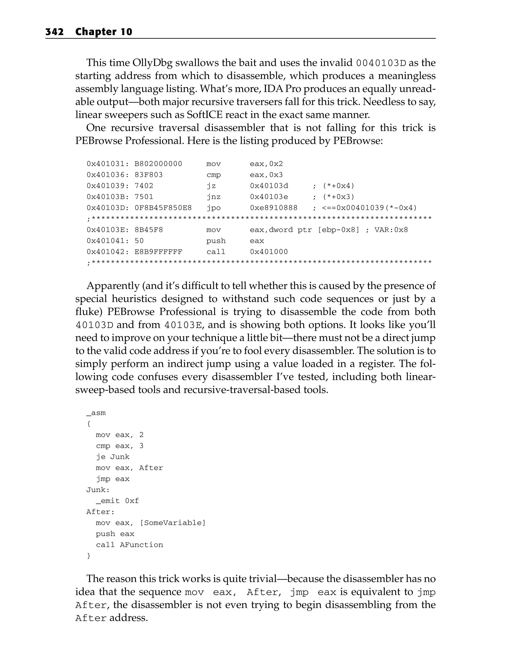 This time OllyDbg swallows the bait and uses the invalid 0040103D as the
starting address from which to disassemble, which produces a meaningless
assembly language listing. What’s more, IDA Pro produces an equally unread-
able output—both major recursive traversers fall for this trick. Needless to say,
linear sweepers such as SoftICE react in the exact same manner.
One recursive traversal disassembler that is not falling for this trick is
PEBrowse Professional. Here is the listing produced by PEBrowse:
0x401031: B802000000 mov eax,0x2
0x401036: 83F803 cmp eax,0x3
0x401039: 7402 jz 0x40103d ; (*+0x4)
0x40103B: 7501 jnz 0x40103e ; (*+0x3)
0x40103D: 0F8B45F850E8 jpo 0xe8910888 ; <==0x00401039(*-0x4)
;***********************************************************************
0x40103E: 8B45F8 mov eax,dword ptr [ebp-0x8] ; VAR:0x8
0x401041: 50 push eax
0x401042: E8B9FFFFFF call 0x401000
;***********************************************************************
Apparently (and it’s difficult to tell whether this is caused by the presence of
special heuristics designed to withstand such code sequences or just by a
fluke) PEBrowse Professional is trying to disassemble the code from both
40103D and from 40103E, and is showing both options. It looks like you’ll
need to improve on your technique a little bit—there must not be a direct jump
to the valid code address if you’re to fool every disassembler. The solution is to
simply perform an indirect jump using a value loaded in a register. The fol-
lowing code confuses every disassembler I’ve tested, including both linear-
sweep-based tools and recursive-traversal-based tools.
_asm
{
mov eax, 2
cmp eax, 3
je Junk
mov eax, After
jmp eax
Junk:
_emit 0xf
After:
mov eax, [SomeVariable]
push eax
call AFunction
}
The reason this trick works is quite trivial—because the disassembler has no
idea that the sequence mov eax, After, jmp eax is equivalent to jmp
After, the disassembler is not even trying to begin disassembling from the
After address.
342 Chapter 10
 