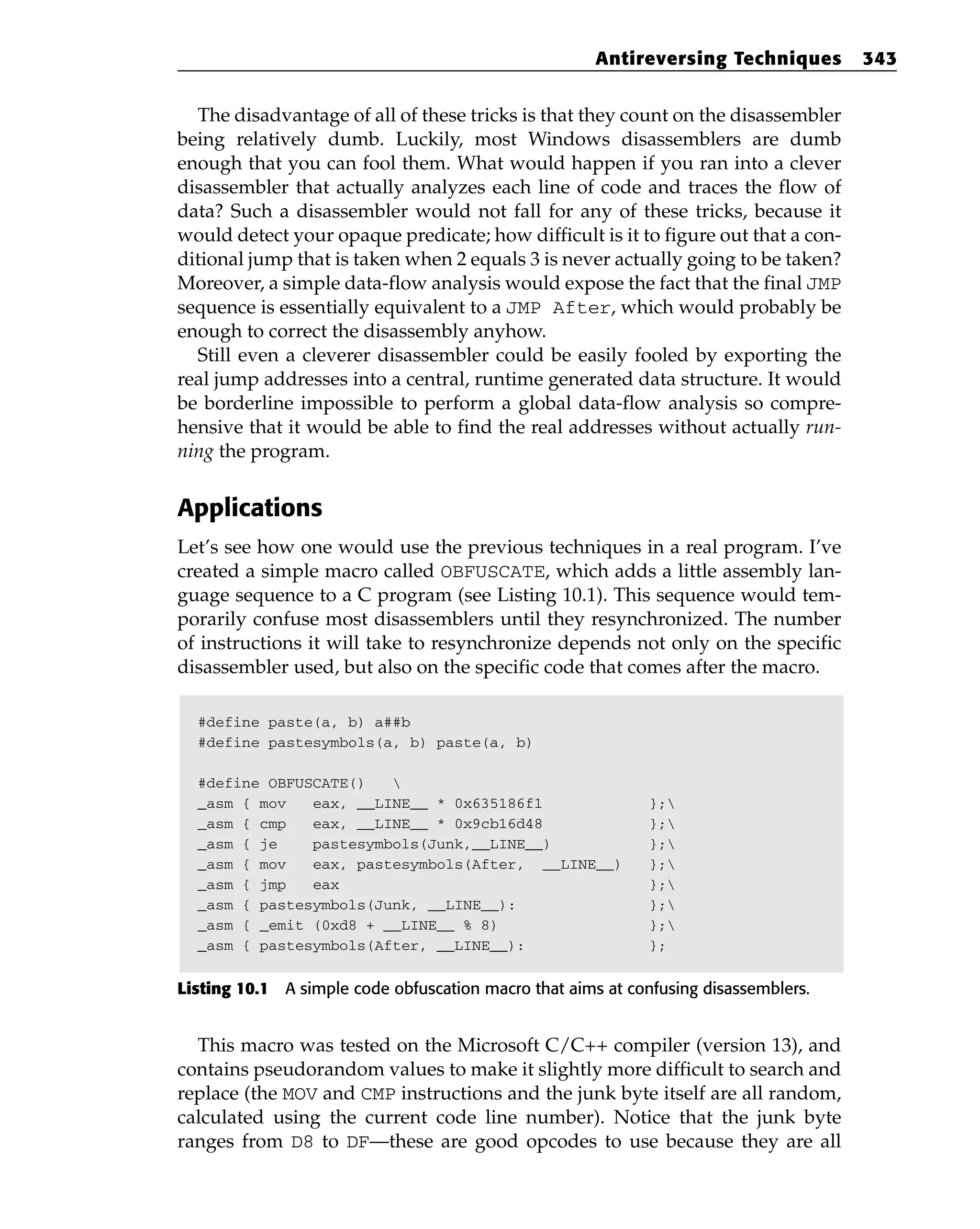 The disadvantage of all of these tricks is that they count on the disassembler
being relatively dumb. Luckily, most Windows disassemblers are dumb
enough that you can fool them. What would happen if you ran into a clever
disassembler that actually analyzes each line of code and traces the flow of
data? Such a disassembler would not fall for any of these tricks, because it
would detect your opaque predicate; how difficult is it to figure out that a con-
ditional jump that is taken when 2 equals 3 is never actually going to be taken?
Moreover, a simple data-flow analysis would expose the fact that the final JMP
sequence is essentially equivalent to a JMP After, which would probably be
enough to correct the disassembly anyhow.
Still even a cleverer disassembler could be easily fooled by exporting the
real jump addresses into a central, runtime generated data structure. It would
be borderline impossible to perform a global data-flow analysis so compre-
hensive that it would be able to find the real addresses without actually run-
ning the program.
Applications
Let’s see how one would use the previous techniques in a real program. I’ve
created a simple macro called OBFUSCATE, which adds a little assembly lan-
guage sequence to a C program (see Listing 10.1). This sequence would tem-
porarily confuse most disassemblers until they resynchronized. The number
of instructions it will take to resynchronize depends not only on the specific
disassembler used, but also on the specific code that comes after the macro.
#define paste(a, b) a##b
#define pastesymbols(a, b) paste(a, b)
#define OBFUSCATE() 
_asm { mov eax, __LINE__ * 0x635186f1 };
_asm { cmp eax, __LINE__ * 0x9cb16d48 };
_asm { je pastesymbols(Junk,__LINE__) };
_asm { mov eax, pastesymbols(After, __LINE__) };
_asm { jmp eax };
_asm { pastesymbols(Junk, __LINE__): };
_asm { _emit (0xd8 + __LINE__ % 8) };
_asm { pastesymbols(After, __LINE__): };
Listing 10.1 A simple code obfuscation macro that aims at confusing disassemblers.
This macro was tested on the Microsoft C/C++ compiler (version 13), and
contains pseudorandom values to make it slightly more difficult to search and
replace (the MOV and CMP instructions and the junk byte itself are all random,
calculated using the current code line number). Notice that the junk byte
ranges from D8 to DF—these are good opcodes to use because they are all
Antireversing Techniques 343
 
