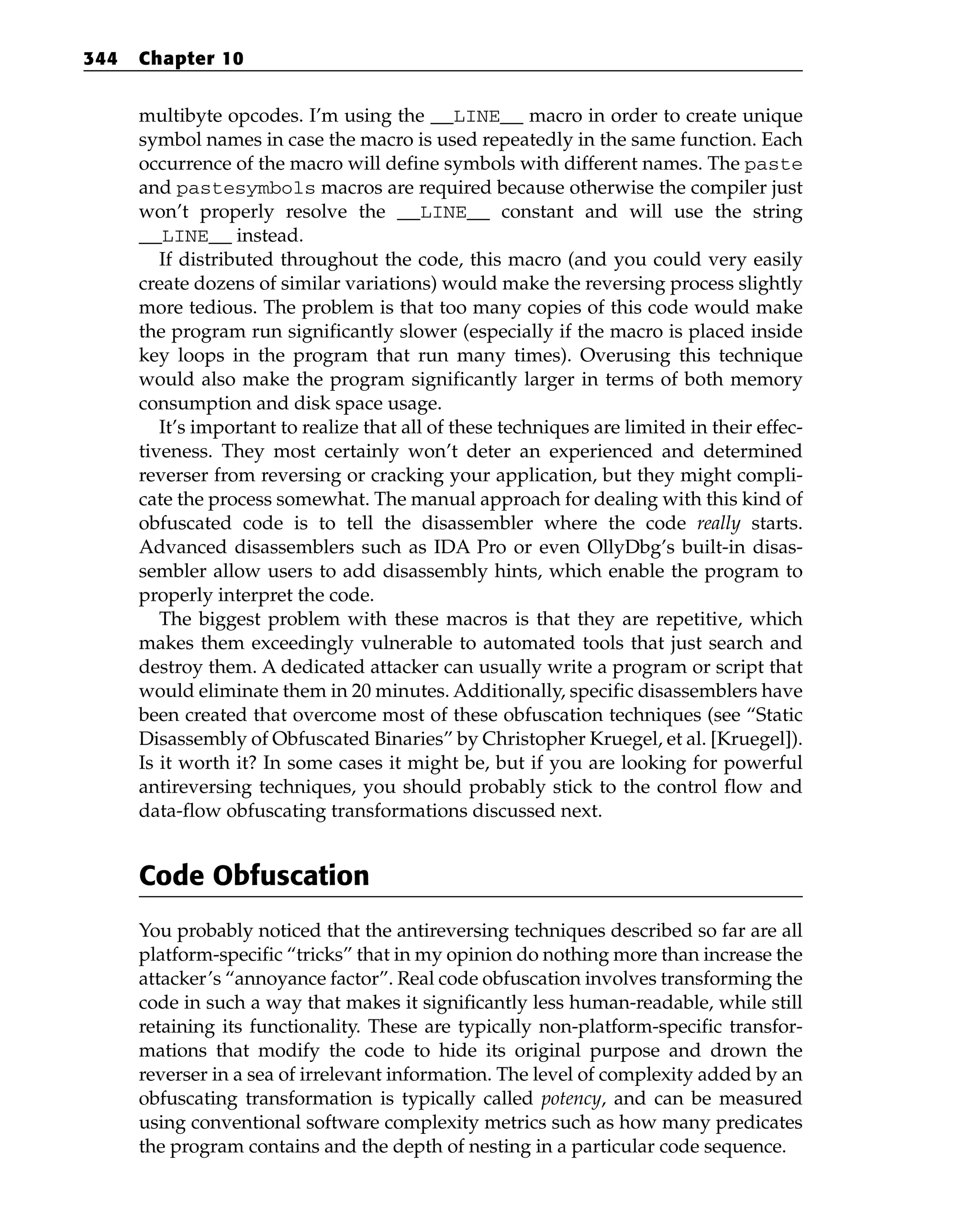 multibyte opcodes. I’m using the __LINE__ macro in order to create unique
symbol names in case the macro is used repeatedly in the same function. Each
occurrence of the macro will define symbols with different names. The paste
and pastesymbols macros are required because otherwise the compiler just
won’t properly resolve the __LINE__ constant and will use the string
__LINE__ instead.
If distributed throughout the code, this macro (and you could very easily
create dozens of similar variations) would make the reversing process slightly
more tedious. The problem is that too many copies of this code would make
the program run significantly slower (especially if the macro is placed inside
key loops in the program that run many times). Overusing this technique
would also make the program significantly larger in terms of both memory
consumption and disk space usage.
It’s important to realize that all of these techniques are limited in their effec-
tiveness. They most certainly won’t deter an experienced and determined
reverser from reversing or cracking your application, but they might compli-
cate the process somewhat. The manual approach for dealing with this kind of
obfuscated code is to tell the disassembler where the code really starts.
Advanced disassemblers such as IDA Pro or even OllyDbg’s built-in disas-
sembler allow users to add disassembly hints, which enable the program to
properly interpret the code.
The biggest problem with these macros is that they are repetitive, which
makes them exceedingly vulnerable to automated tools that just search and
destroy them. A dedicated attacker can usually write a program or script that
would eliminate them in 20 minutes. Additionally, specific disassemblers have
been created that overcome most of these obfuscation techniques (see “Static
Disassembly of Obfuscated Binaries” by Christopher Kruegel, et al. [Kruegel]).
Is it worth it? In some cases it might be, but if you are looking for powerful
antireversing techniques, you should probably stick to the control flow and
data-flow obfuscating transformations discussed next.
Code Obfuscation
You probably noticed that the antireversing techniques described so far are all
platform-specific “tricks” that in my opinion do nothing more than increase the
attacker’s “annoyance factor”. Real code obfuscation involves transforming the
code in such a way that makes it significantly less human-readable, while still
retaining its functionality. These are typically non-platform-specific transfor-
mations that modify the code to hide its original purpose and drown the
reverser in a sea of irrelevant information. The level of complexity added by an
obfuscating transformation is typically called potency, and can be measured
using conventional software complexity metrics such as how many predicates
the program contains and the depth of nesting in a particular code sequence.
344 Chapter 10
 