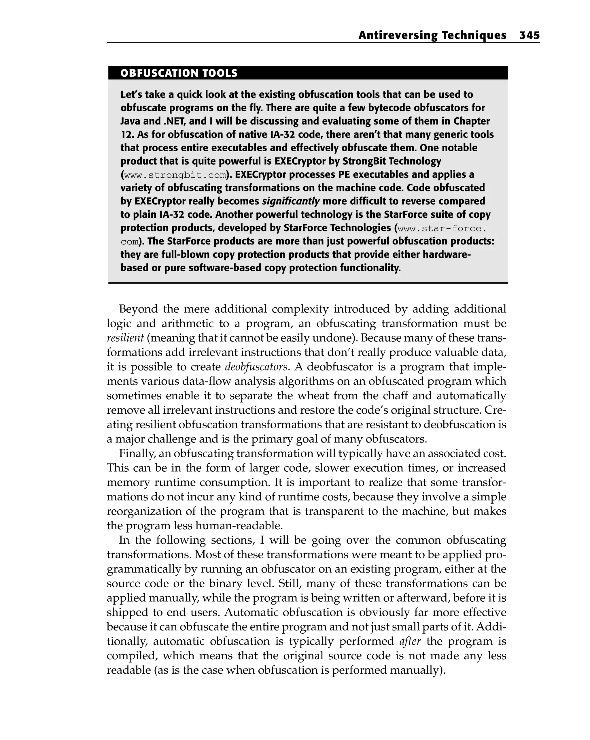 Beyond the mere additional complexity introduced by adding additional
logic and arithmetic to a program, an obfuscating transformation must be
resilient (meaning that it cannot be easily undone). Because many of these trans-
formations add irrelevant instructions that don’t really produce valuable data,
it is possible to create deobfuscators. A deobfuscator is a program that imple-
ments various data-flow analysis algorithms on an obfuscated program which
sometimes enable it to separate the wheat from the chaff and automatically
remove all irrelevant instructions and restore the code’s original structure. Cre-
ating resilient obfuscation transformations that are resistant to deobfuscation is
a major challenge and is the primary goal of many obfuscators.
Finally, an obfuscating transformation will typically have an associated cost.
This can be in the form of larger code, slower execution times, or increased
memory runtime consumption. It is important to realize that some transfor-
mations do not incur any kind of runtime costs, because they involve a simple
reorganization of the program that is transparent to the machine, but makes
the program less human-readable.
In the following sections, I will be going over the common obfuscating
transformations. Most of these transformations were meant to be applied pro-
grammatically by running an obfuscator on an existing program, either at the
source code or the binary level. Still, many of these transformations can be
applied manually, while the program is being written or afterward, before it is
shipped to end users. Automatic obfuscation is obviously far more effective
because it can obfuscate the entire program and not just small parts of it. Addi-
tionally, automatic obfuscation is typically performed after the program is
compiled, which means that the original source code is not made any less
readable (as is the case when obfuscation is performed manually).
Antireversing Techniques 345
OBFUSCATION TOOLS
Let’s take a quick look at the existing obfuscation tools that can be used to
obfuscate programs on the fly. There are quite a few bytecode obfuscators for
Java and .NET, and I will be discussing and evaluating some of them in Chapter
12. As for obfuscation of native IA-32 code, there aren’t that many generic tools
that process entire executables and effectively obfuscate them. One notable
product that is quite powerful is EXECryptor by StrongBit Technology
(www.strongbit.com). EXECryptor processes PE executables and applies a
variety of obfuscating transformations on the machine code. Code obfuscated
by EXECryptor really becomes significantly more difficult to reverse compared
to plain IA-32 code. Another powerful technology is the StarForce suite of copy
protection products, developed by StarForce Technologies (www.star-force.
com). The StarForce products are more than just powerful obfuscation products:
they are full-blown copy protection products that provide either hardware-
based or pure software-based copy protection functionality.
 