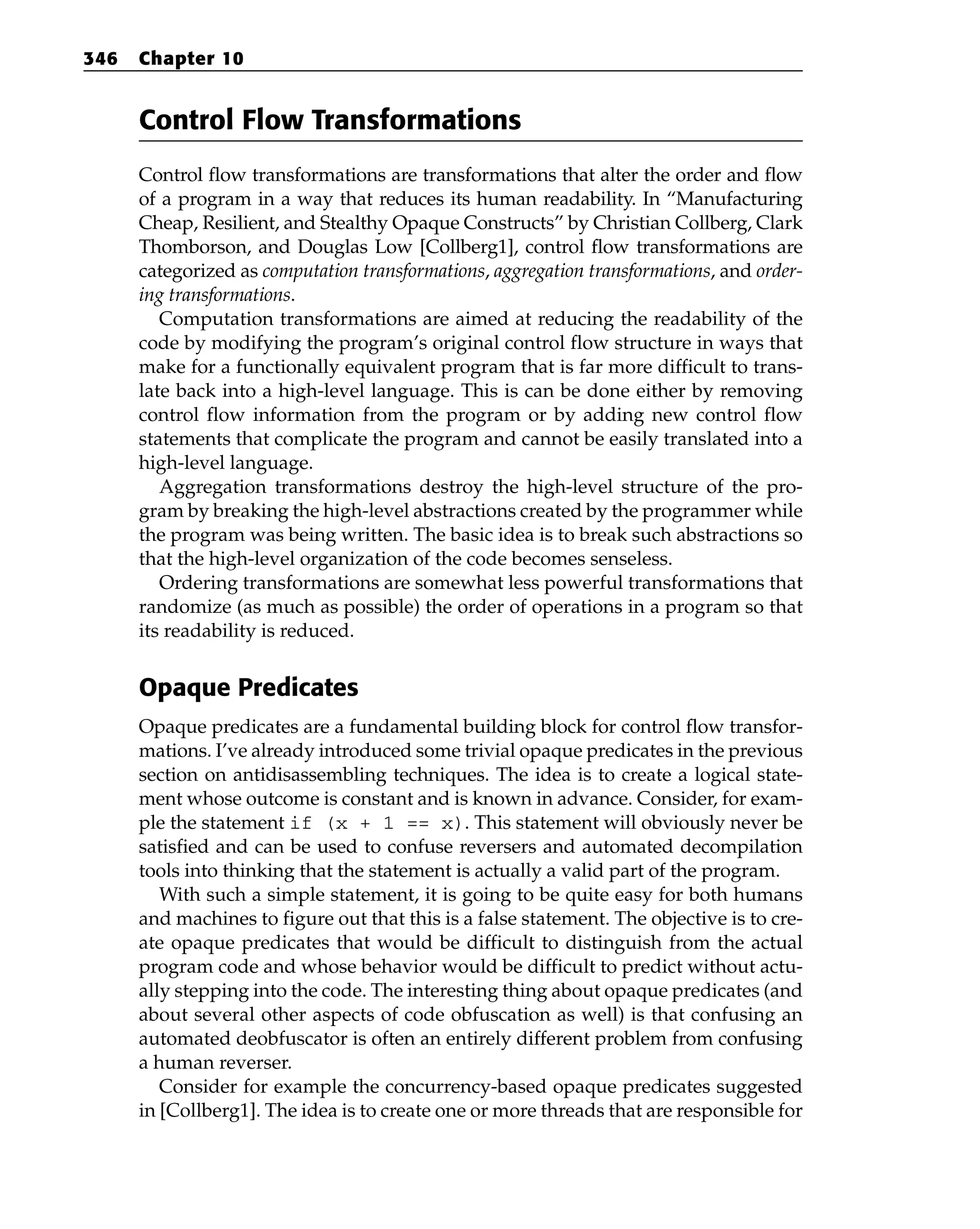 Control Flow Transformations
Control flow transformations are transformations that alter the order and flow
of a program in a way that reduces its human readability. In “Manufacturing
Cheap, Resilient, and Stealthy Opaque Constructs” by Christian Collberg, Clark
Thomborson, and Douglas Low [Collberg1], control flow transformations are
categorized as computation transformations, aggregation transformations, and order-
ing transformations.
Computation transformations are aimed at reducing the readability of the
code by modifying the program’s original control flow structure in ways that
make for a functionally equivalent program that is far more difficult to trans-
late back into a high-level language. This is can be done either by removing
control flow information from the program or by adding new control flow
statements that complicate the program and cannot be easily translated into a
high-level language.
Aggregation transformations destroy the high-level structure of the pro-
gram by breaking the high-level abstractions created by the programmer while
the program was being written. The basic idea is to break such abstractions so
that the high-level organization of the code becomes senseless.
Ordering transformations are somewhat less powerful transformations that
randomize (as much as possible) the order of operations in a program so that
its readability is reduced.
Opaque Predicates
Opaque predicates are a fundamental building block for control flow transfor-
mations. I’ve already introduced some trivial opaque predicates in the previous
section on antidisassembling techniques. The idea is to create a logical state-
ment whose outcome is constant and is known in advance. Consider, for exam-
ple the statement if (x + 1 == x). This statement will obviously never be
satisfied and can be used to confuse reversers and automated decompilation
tools into thinking that the statement is actually a valid part of the program.
With such a simple statement, it is going to be quite easy for both humans
and machines to figure out that this is a false statement. The objective is to cre-
ate opaque predicates that would be difficult to distinguish from the actual
program code and whose behavior would be difficult to predict without actu-
ally stepping into the code. The interesting thing about opaque predicates (and
about several other aspects of code obfuscation as well) is that confusing an
automated deobfuscator is often an entirely different problem from confusing
a human reverser.
Consider for example the concurrency-based opaque predicates suggested
in [Collberg1]. The idea is to create one or more threads that are responsible for
346 Chapter 10
 
