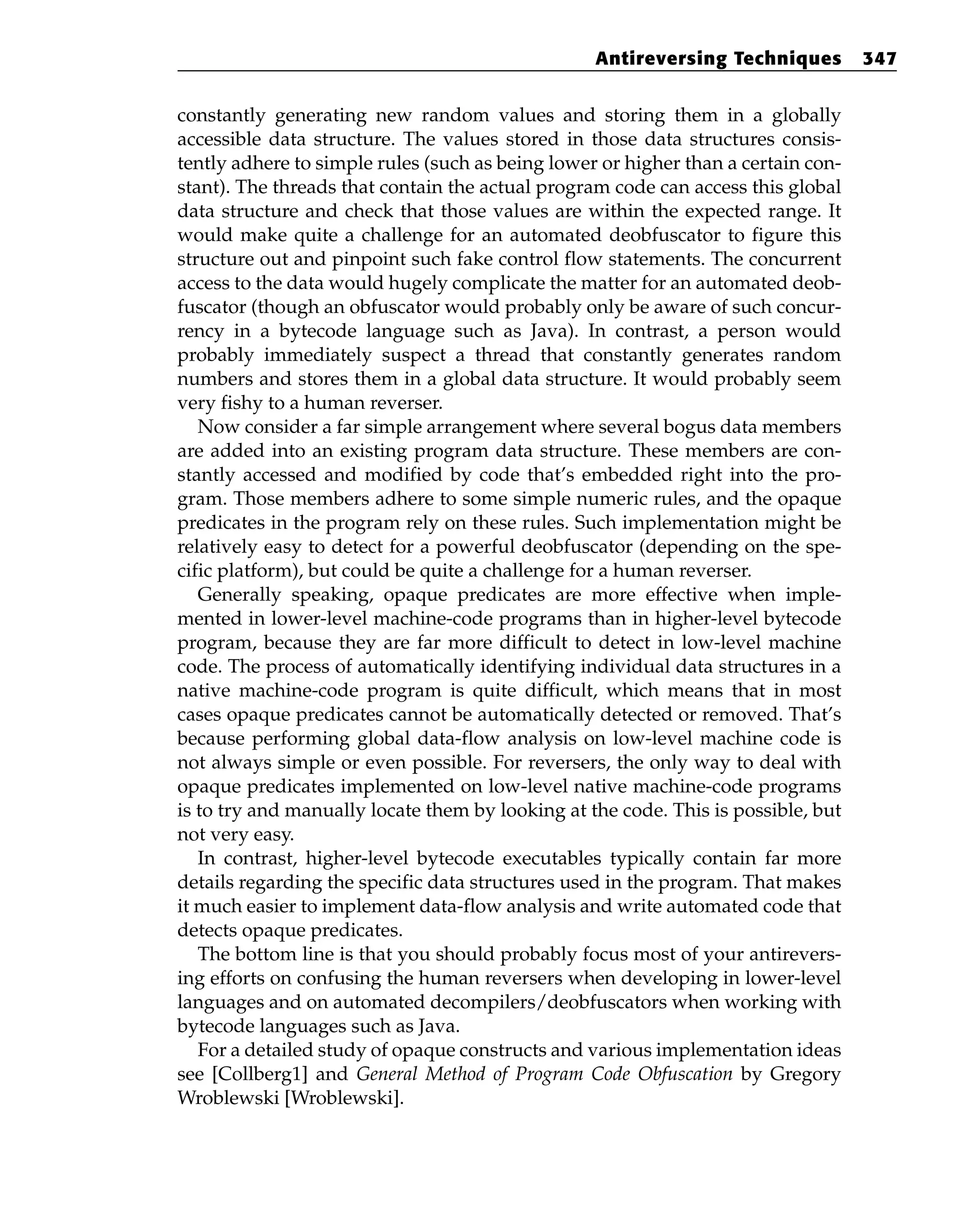 constantly generating new random values and storing them in a globally
accessible data structure. The values stored in those data structures consis-
tently adhere to simple rules (such as being lower or higher than a certain con-
stant). The threads that contain the actual program code can access this global
data structure and check that those values are within the expected range. It
would make quite a challenge for an automated deobfuscator to figure this
structure out and pinpoint such fake control flow statements. The concurrent
access to the data would hugely complicate the matter for an automated deob-
fuscator (though an obfuscator would probably only be aware of such concur-
rency in a bytecode language such as Java). In contrast, a person would
probably immediately suspect a thread that constantly generates random
numbers and stores them in a global data structure. It would probably seem
very fishy to a human reverser.
Now consider a far simple arrangement where several bogus data members
are added into an existing program data structure. These members are con-
stantly accessed and modified by code that’s embedded right into the pro-
gram. Those members adhere to some simple numeric rules, and the opaque
predicates in the program rely on these rules. Such implementation might be
relatively easy to detect for a powerful deobfuscator (depending on the spe-
cific platform), but could be quite a challenge for a human reverser.
Generally speaking, opaque predicates are more effective when imple-
mented in lower-level machine-code programs than in higher-level bytecode
program, because they are far more difficult to detect in low-level machine
code. The process of automatically identifying individual data structures in a
native machine-code program is quite difficult, which means that in most
cases opaque predicates cannot be automatically detected or removed. That’s
because performing global data-flow analysis on low-level machine code is
not always simple or even possible. For reversers, the only way to deal with
opaque predicates implemented on low-level native machine-code programs
is to try and manually locate them by looking at the code. This is possible, but
not very easy.
In contrast, higher-level bytecode executables typically contain far more
details regarding the specific data structures used in the program. That makes
it much easier to implement data-flow analysis and write automated code that
detects opaque predicates.
The bottom line is that you should probably focus most of your antirevers-
ing efforts on confusing the human reversers when developing in lower-level
languages and on automated decompilers/deobfuscators when working with
bytecode languages such as Java.
For a detailed study of opaque constructs and various implementation ideas
see [Collberg1] and General Method of Program Code Obfuscation by Gregory
Wroblewski [Wroblewski].
Antireversing Techniques 347
 