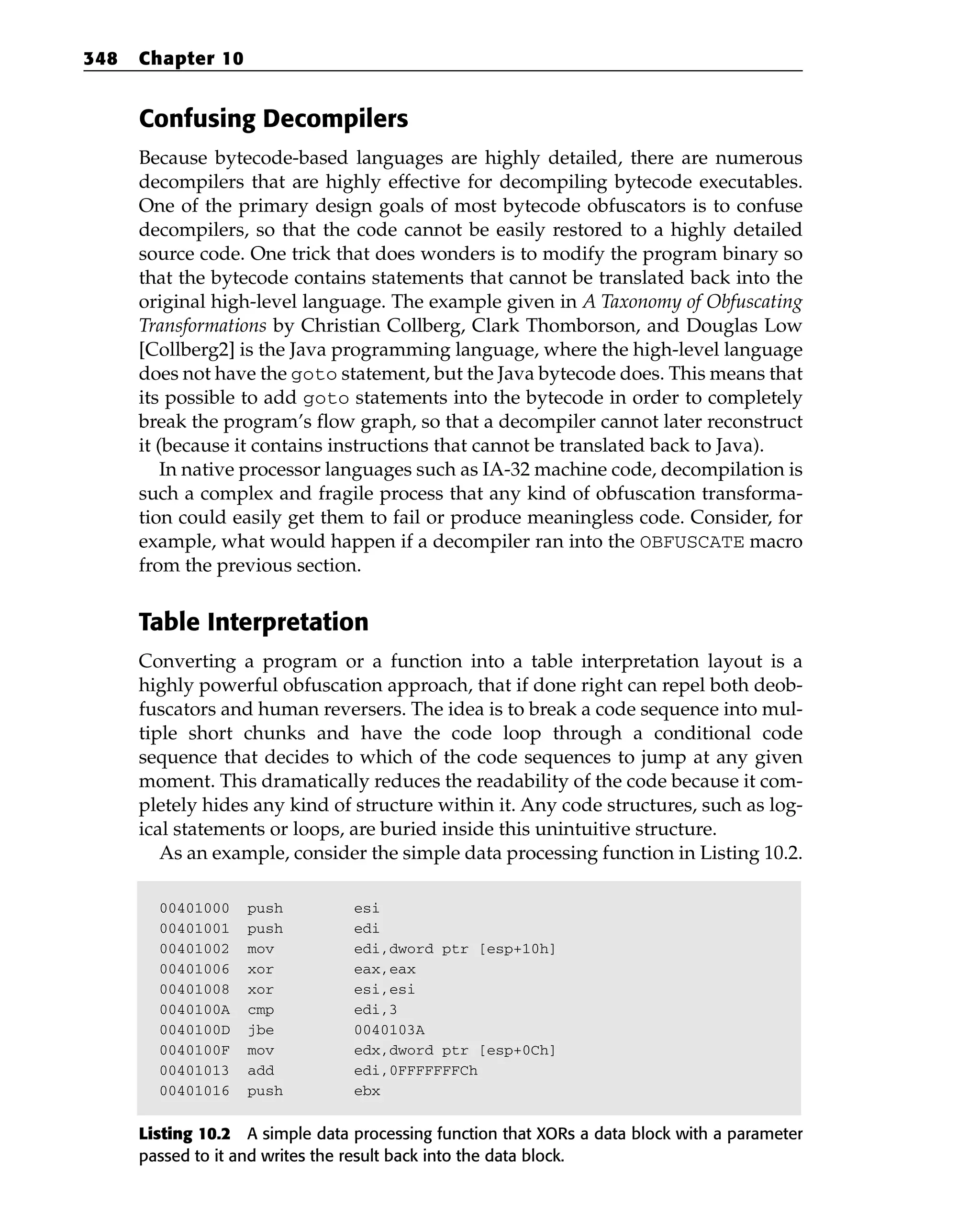 Confusing Decompilers
Because bytecode-based languages are highly detailed, there are numerous
decompilers that are highly effective for decompiling bytecode executables.
One of the primary design goals of most bytecode obfuscators is to confuse
decompilers, so that the code cannot be easily restored to a highly detailed
source code. One trick that does wonders is to modify the program binary so
that the bytecode contains statements that cannot be translated back into the
original high-level language. The example given in A Taxonomy of Obfuscating
Transformations by Christian Collberg, Clark Thomborson, and Douglas Low
[Collberg2] is the Java programming language, where the high-level language
does not have the goto statement, but the Java bytecode does. This means that
its possible to add goto statements into the bytecode in order to completely
break the program’s flow graph, so that a decompiler cannot later reconstruct
it (because it contains instructions that cannot be translated back to Java).
In native processor languages such as IA-32 machine code, decompilation is
such a complex and fragile process that any kind of obfuscation transforma-
tion could easily get them to fail or produce meaningless code. Consider, for
example, what would happen if a decompiler ran into the OBFUSCATE macro
from the previous section.
Table Interpretation
Converting a program or a function into a table interpretation layout is a
highly powerful obfuscation approach, that if done right can repel both deob-
fuscators and human reversers. The idea is to break a code sequence into mul-
tiple short chunks and have the code loop through a conditional code
sequence that decides to which of the code sequences to jump at any given
moment. This dramatically reduces the readability of the code because it com-
pletely hides any kind of structure within it. Any code structures, such as log-
ical statements or loops, are buried inside this unintuitive structure.
As an example, consider the simple data processing function in Listing 10.2.
00401000 push esi
00401001 push edi
00401002 mov edi,dword ptr [esp+10h]
00401006 xor eax,eax
00401008 xor esi,esi
0040100A cmp edi,3
0040100D jbe 0040103A
0040100F mov edx,dword ptr [esp+0Ch]
00401013 add edi,0FFFFFFFCh
00401016 push ebx
Listing 10.2 A simple data processing function that XORs a data block with a parameter
passed to it and writes the result back into the data block.
348 Chapter 10
 