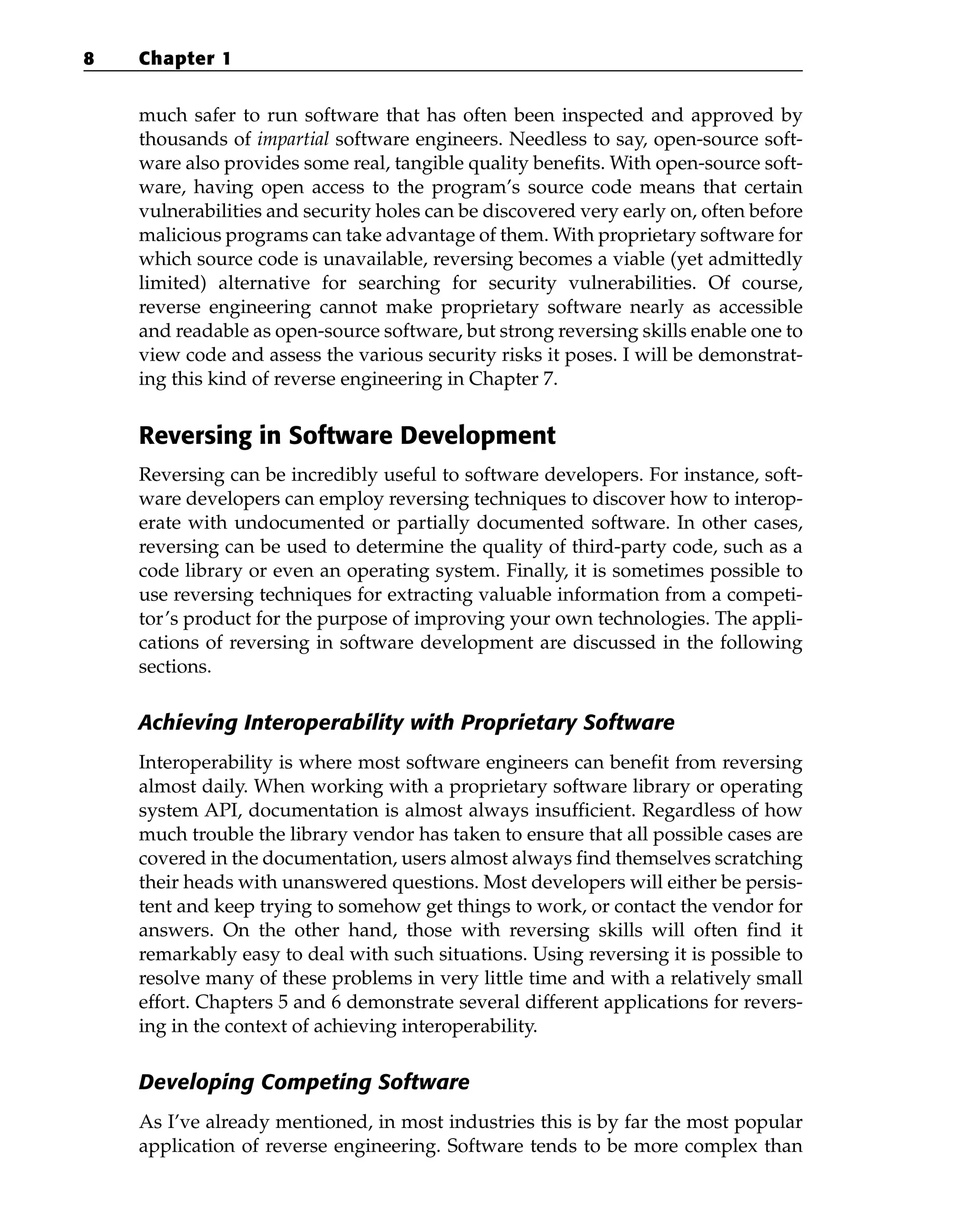 much safer to run software that has often been inspected and approved by
thousands of impartial software engineers. Needless to say, open-source soft-
ware also provides some real, tangible quality benefits. With open-source soft-
ware, having open access to the program’s source code means that certain
vulnerabilities and security holes can be discovered very early on, often before
malicious programs can take advantage of them. With proprietary software for
which source code is unavailable, reversing becomes a viable (yet admittedly
limited) alternative for searching for security vulnerabilities. Of course,
reverse engineering cannot make proprietary software nearly as accessible
and readable as open-source software, but strong reversing skills enable one to
view code and assess the various security risks it poses. I will be demonstrat-
ing this kind of reverse engineering in Chapter 7.
Reversing in Software Development
Reversing can be incredibly useful to software developers. For instance, soft-
ware developers can employ reversing techniques to discover how to interop-
erate with undocumented or partially documented software. In other cases,
reversing can be used to determine the quality of third-party code, such as a
code library or even an operating system. Finally, it is sometimes possible to
use reversing techniques for extracting valuable information from a competi-
tor’s product for the purpose of improving your own technologies. The appli-
cations of reversing in software development are discussed in the following
sections.
Achieving Interoperability with Proprietary Software
Interoperability is where most software engineers can benefit from reversing
almost daily. When working with a proprietary software library or operating
system API, documentation is almost always insufficient. Regardless of how
much trouble the library vendor has taken to ensure that all possible cases are
covered in the documentation, users almost always find themselves scratching
their heads with unanswered questions. Most developers will either be persis-
tent and keep trying to somehow get things to work, or contact the vendor for
answers. On the other hand, those with reversing skills will often find it
remarkably easy to deal with such situations. Using reversing it is possible to
resolve many of these problems in very little time and with a relatively small
effort. Chapters 5 and 6 demonstrate several different applications for revers-
ing in the context of achieving interoperability.
Developing Competing Software
As I’ve already mentioned, in most industries this is by far the most popular
application of reverse engineering. Software tends to be more complex than
8 Chapter 1
 