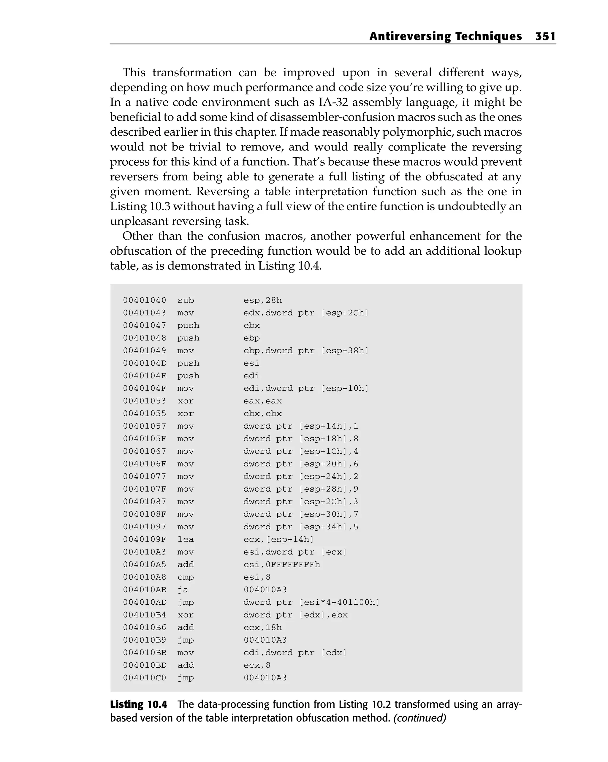 This transformation can be improved upon in several different ways,
depending on how much performance and code size you’re willing to give up.
In a native code environment such as IA-32 assembly language, it might be
beneficial to add some kind of disassembler-confusion macros such as the ones
described earlier in this chapter. If made reasonably polymorphic, such macros
would not be trivial to remove, and would really complicate the reversing
process for this kind of a function. That’s because these macros would prevent
reversers from being able to generate a full listing of the obfuscated at any
given moment. Reversing a table interpretation function such as the one in
Listing 10.3 without having a full view of the entire function is undoubtedly an
unpleasant reversing task.
Other than the confusion macros, another powerful enhancement for the
obfuscation of the preceding function would be to add an additional lookup
table, as is demonstrated in Listing 10.4.
00401040 sub esp,28h
00401043 mov edx,dword ptr [esp+2Ch]
00401047 push ebx
00401048 push ebp
00401049 mov ebp,dword ptr [esp+38h]
0040104D push esi
0040104E push edi
0040104F mov edi,dword ptr [esp+10h]
00401053 xor eax,eax
00401055 xor ebx,ebx
00401057 mov dword ptr [esp+14h],1
0040105F mov dword ptr [esp+18h],8
00401067 mov dword ptr [esp+1Ch],4
0040106F mov dword ptr [esp+20h],6
00401077 mov dword ptr [esp+24h],2
0040107F mov dword ptr [esp+28h],9
00401087 mov dword ptr [esp+2Ch],3
0040108F mov dword ptr [esp+30h],7
00401097 mov dword ptr [esp+34h],5
0040109F lea ecx,[esp+14h]
004010A3 mov esi,dword ptr [ecx]
004010A5 add esi,0FFFFFFFFh
004010A8 cmp esi,8
004010AB ja 004010A3
004010AD jmp dword ptr [esi*4+401100h]
004010B4 xor dword ptr [edx],ebx
004010B6 add ecx,18h
004010B9 jmp 004010A3
004010BB mov edi,dword ptr [edx]
004010BD add ecx,8
004010C0 jmp 004010A3
Listing 10.4 The data-processing function from Listing 10.2 transformed using an array-
based version of the table interpretation obfuscation method. (continued)
Antireversing Techniques 351
 