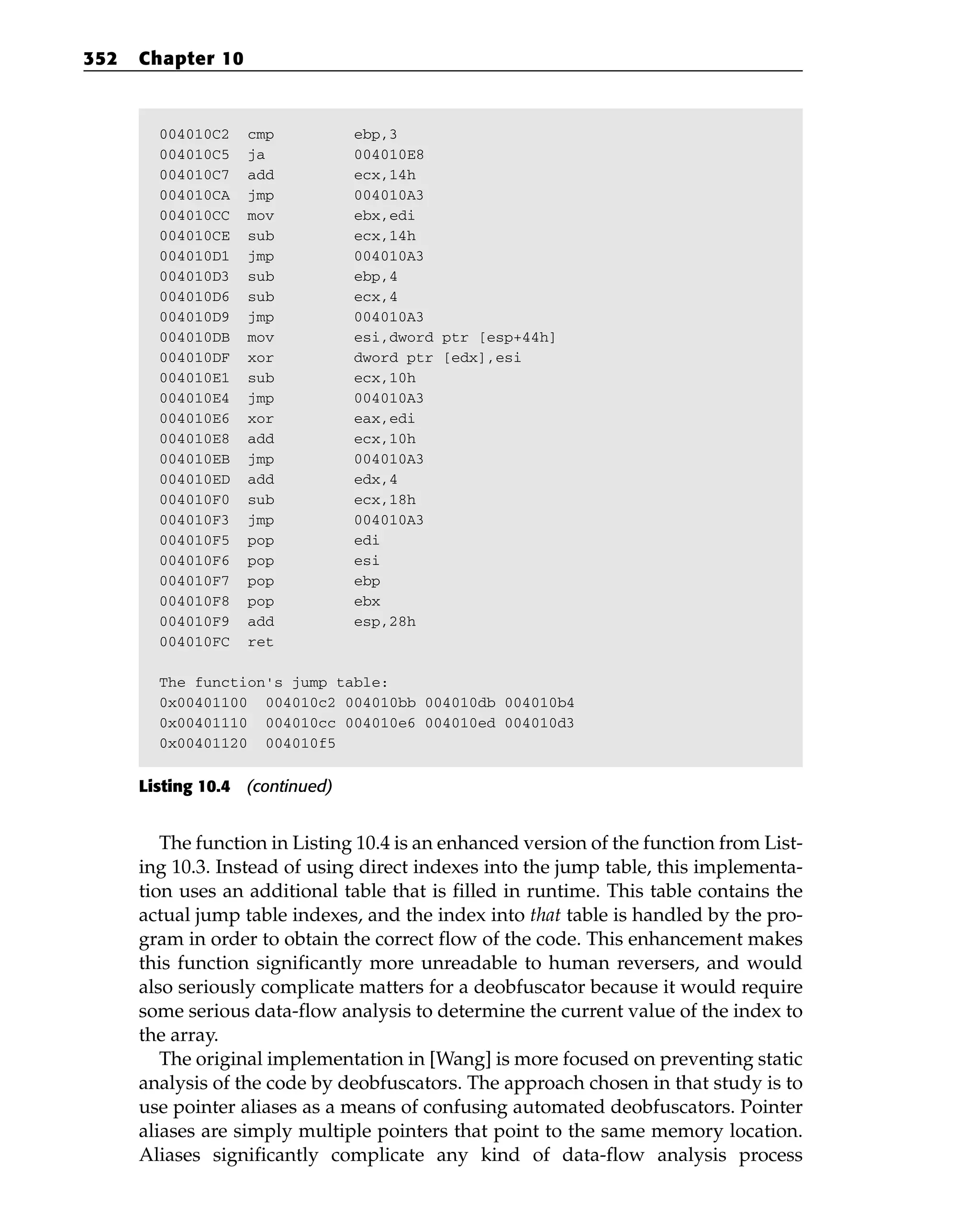 004010C2 cmp ebp,3
004010C5 ja 004010E8
004010C7 add ecx,14h
004010CA jmp 004010A3
004010CC mov ebx,edi
004010CE sub ecx,14h
004010D1 jmp 004010A3
004010D3 sub ebp,4
004010D6 sub ecx,4
004010D9 jmp 004010A3
004010DB mov esi,dword ptr [esp+44h]
004010DF xor dword ptr [edx],esi
004010E1 sub ecx,10h
004010E4 jmp 004010A3
004010E6 xor eax,edi
004010E8 add ecx,10h
004010EB jmp 004010A3
004010ED add edx,4
004010F0 sub ecx,18h
004010F3 jmp 004010A3
004010F5 pop edi
004010F6 pop esi
004010F7 pop ebp
004010F8 pop ebx
004010F9 add esp,28h
004010FC ret
The function’s jump table:
0x00401100 004010c2 004010bb 004010db 004010b4
0x00401110 004010cc 004010e6 004010ed 004010d3
0x00401120 004010f5
Listing 10.4 (continued)
The function in Listing 10.4 is an enhanced version of the function from List-
ing 10.3. Instead of using direct indexes into the jump table, this implementa-
tion uses an additional table that is filled in runtime. This table contains the
actual jump table indexes, and the index into that table is handled by the pro-
gram in order to obtain the correct flow of the code. This enhancement makes
this function significantly more unreadable to human reversers, and would
also seriously complicate matters for a deobfuscator because it would require
some serious data-flow analysis to determine the current value of the index to
the array.
The original implementation in [Wang] is more focused on preventing static
analysis of the code by deobfuscators. The approach chosen in that study is to
use pointer aliases as a means of confusing automated deobfuscators. Pointer
aliases are simply multiple pointers that point to the same memory location.
Aliases significantly complicate any kind of data-flow analysis process
352 Chapter 10
 