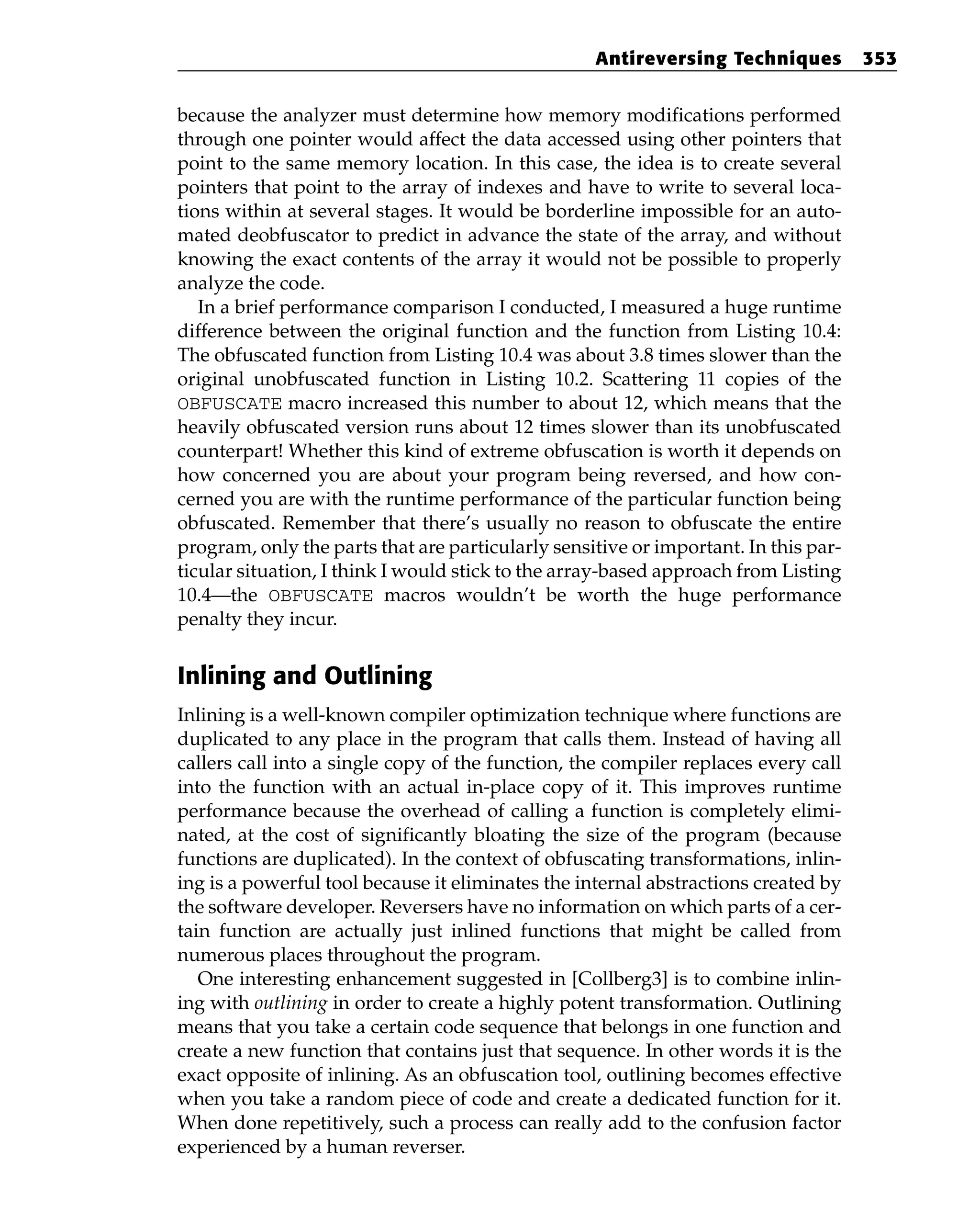 because the analyzer must determine how memory modifications performed
through one pointer would affect the data accessed using other pointers that
point to the same memory location. In this case, the idea is to create several
pointers that point to the array of indexes and have to write to several loca-
tions within at several stages. It would be borderline impossible for an auto-
mated deobfuscator to predict in advance the state of the array, and without
knowing the exact contents of the array it would not be possible to properly
analyze the code.
In a brief performance comparison I conducted, I measured a huge runtime
difference between the original function and the function from Listing 10.4:
The obfuscated function from Listing 10.4 was about 3.8 times slower than the
original unobfuscated function in Listing 10.2. Scattering 11 copies of the
OBFUSCATE macro increased this number to about 12, which means that the
heavily obfuscated version runs about 12 times slower than its unobfuscated
counterpart! Whether this kind of extreme obfuscation is worth it depends on
how concerned you are about your program being reversed, and how con-
cerned you are with the runtime performance of the particular function being
obfuscated. Remember that there’s usually no reason to obfuscate the entire
program, only the parts that are particularly sensitive or important. In this par-
ticular situation, I think I would stick to the array-based approach from Listing
10.4—the OBFUSCATE macros wouldn’t be worth the huge performance
penalty they incur.
Inlining and Outlining
Inlining is a well-known compiler optimization technique where functions are
duplicated to any place in the program that calls them. Instead of having all
callers call into a single copy of the function, the compiler replaces every call
into the function with an actual in-place copy of it. This improves runtime
performance because the overhead of calling a function is completely elimi-
nated, at the cost of significantly bloating the size of the program (because
functions are duplicated). In the context of obfuscating transformations, inlin-
ing is a powerful tool because it eliminates the internal abstractions created by
the software developer. Reversers have no information on which parts of a cer-
tain function are actually just inlined functions that might be called from
numerous places throughout the program.
One interesting enhancement suggested in [Collberg3] is to combine inlin-
ing with outlining in order to create a highly potent transformation. Outlining
means that you take a certain code sequence that belongs in one function and
create a new function that contains just that sequence. In other words it is the
exact opposite of inlining. As an obfuscation tool, outlining becomes effective
when you take a random piece of code and create a dedicated function for it.
When done repetitively, such a process can really add to the confusion factor
experienced by a human reverser.
Antireversing Techniques 353
 