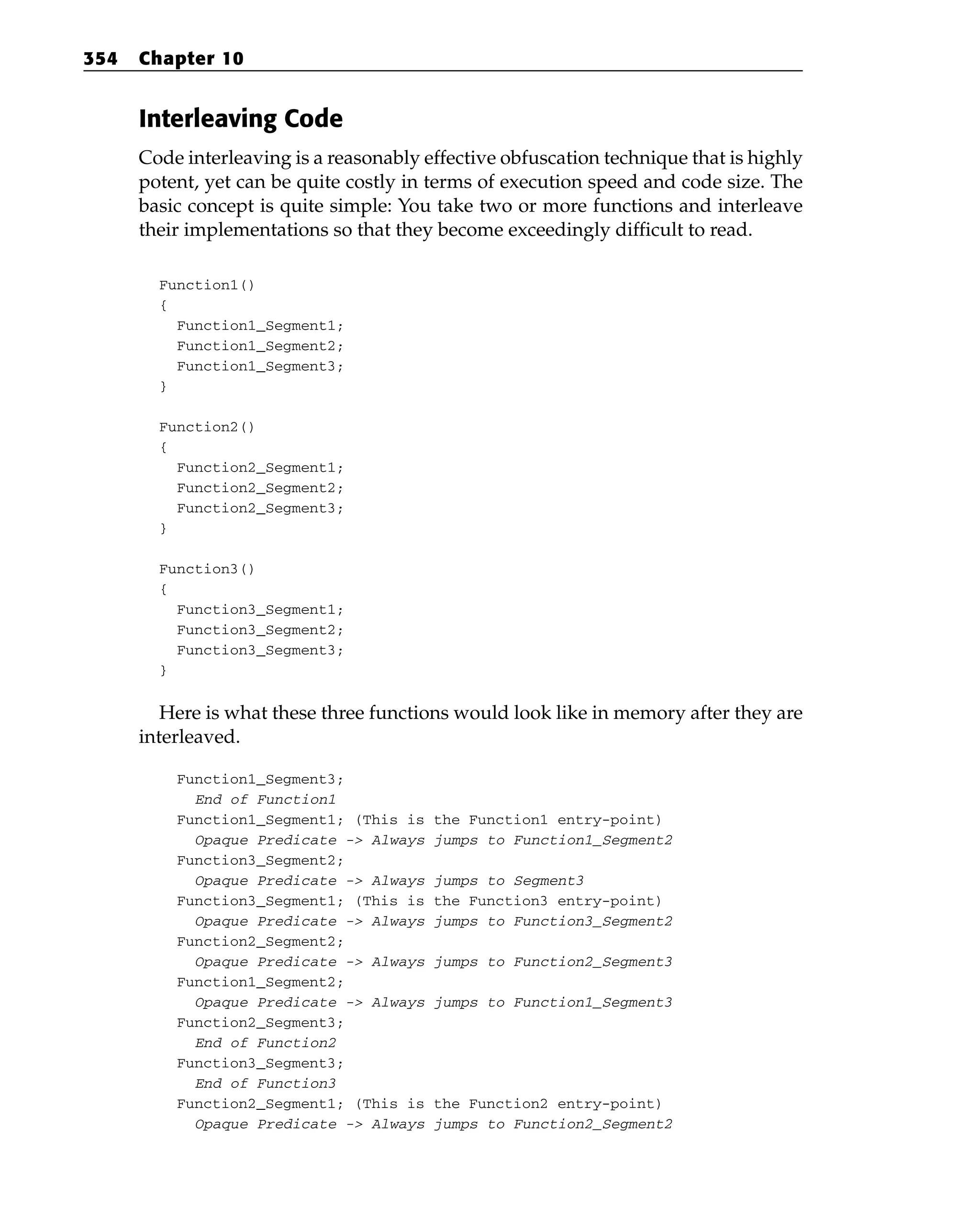 Interleaving Code
Code interleaving is a reasonably effective obfuscation technique that is highly
potent, yet can be quite costly in terms of execution speed and code size. The
basic concept is quite simple: You take two or more functions and interleave
their implementations so that they become exceedingly difficult to read.
Function1()
{
Function1_Segment1;
Function1_Segment2;
Function1_Segment3;
}
Function2()
{
Function2_Segment1;
Function2_Segment2;
Function2_Segment3;
}
Function3()
{
Function3_Segment1;
Function3_Segment2;
Function3_Segment3;
}
Here is what these three functions would look like in memory after they are
interleaved.
Function1_Segment3;
End of Function1
Function1_Segment1; (This is the Function1 entry-point)
Opaque Predicate -> Always jumps to Function1_Segment2
Function3_Segment2;
Opaque Predicate -> Always jumps to Segment3
Function3_Segment1; (This is the Function3 entry-point)
Opaque Predicate -> Always jumps to Function3_Segment2
Function2_Segment2;
Opaque Predicate -> Always jumps to Function2_Segment3
Function1_Segment2;
Opaque Predicate -> Always jumps to Function1_Segment3
Function2_Segment3;
End of Function2
Function3_Segment3;
End of Function3
Function2_Segment1; (This is the Function2 entry-point)
Opaque Predicate -> Always jumps to Function2_Segment2
354 Chapter 10
 