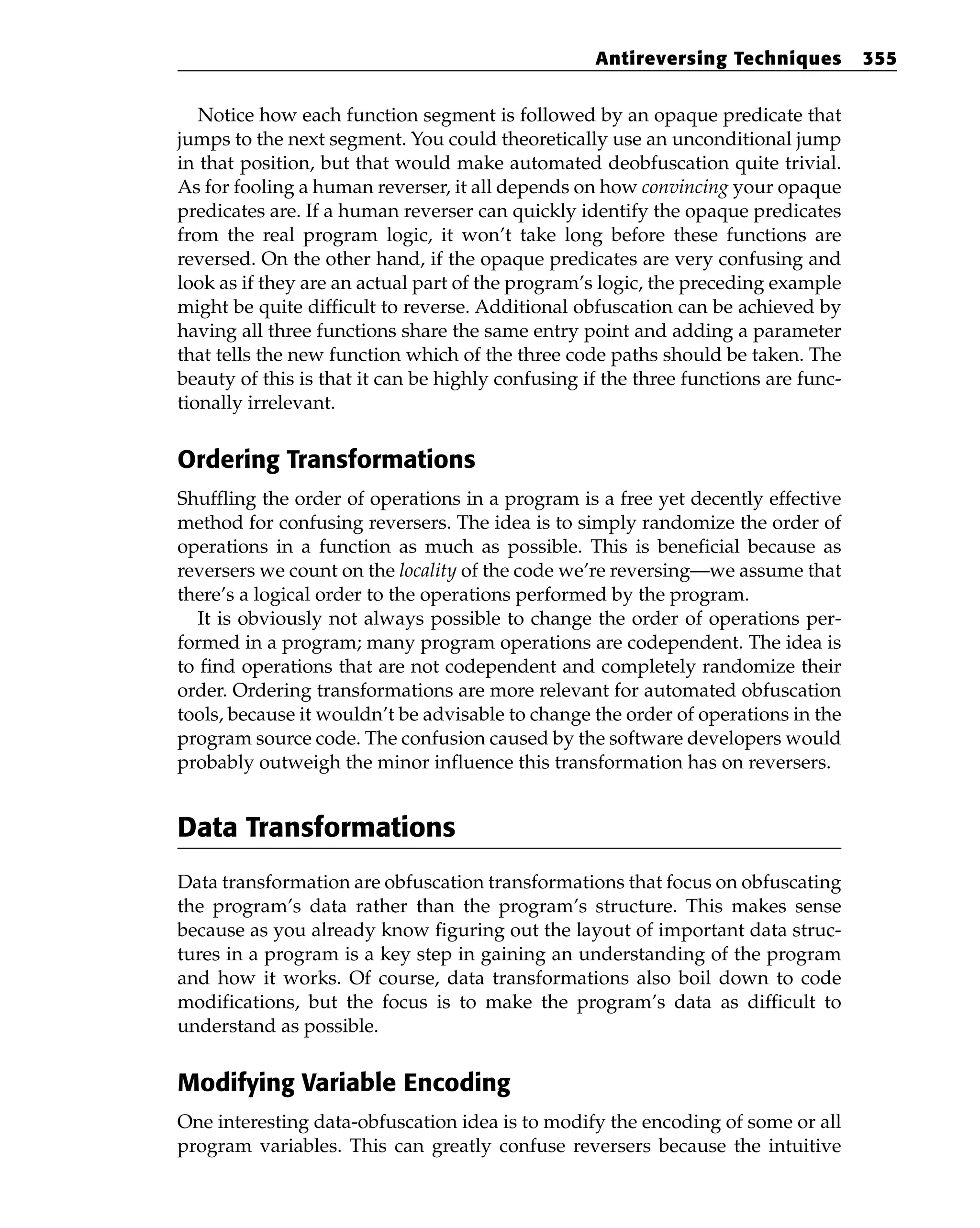 Notice how each function segment is followed by an opaque predicate that
jumps to the next segment. You could theoretically use an unconditional jump
in that position, but that would make automated deobfuscation quite trivial.
As for fooling a human reverser, it all depends on how convincing your opaque
predicates are. If a human reverser can quickly identify the opaque predicates
from the real program logic, it won’t take long before these functions are
reversed. On the other hand, if the opaque predicates are very confusing and
look as if they are an actual part of the program’s logic, the preceding example
might be quite difficult to reverse. Additional obfuscation can be achieved by
having all three functions share the same entry point and adding a parameter
that tells the new function which of the three code paths should be taken. The
beauty of this is that it can be highly confusing if the three functions are func-
tionally irrelevant.
Ordering Transformations
Shuffling the order of operations in a program is a free yet decently effective
method for confusing reversers. The idea is to simply randomize the order of
operations in a function as much as possible. This is beneficial because as
reversers we count on the locality of the code we’re reversing—we assume that
there’s a logical order to the operations performed by the program.
It is obviously not always possible to change the order of operations per-
formed in a program; many program operations are codependent. The idea is
to find operations that are not codependent and completely randomize their
order. Ordering transformations are more relevant for automated obfuscation
tools, because it wouldn’t be advisable to change the order of operations in the
program source code. The confusion caused by the software developers would
probably outweigh the minor influence this transformation has on reversers.
Data Transformations
Data transformation are obfuscation transformations that focus on obfuscating
the program’s data rather than the program’s structure. This makes sense
because as you already know figuring out the layout of important data struc-
tures in a program is a key step in gaining an understanding of the program
and how it works. Of course, data transformations also boil down to code
modifications, but the focus is to make the program’s data as difficult to
understand as possible.
Modifying Variable Encoding
One interesting data-obfuscation idea is to modify the encoding of some or all
program variables. This can greatly confuse reversers because the intuitive
Antireversing Techniques 355
 