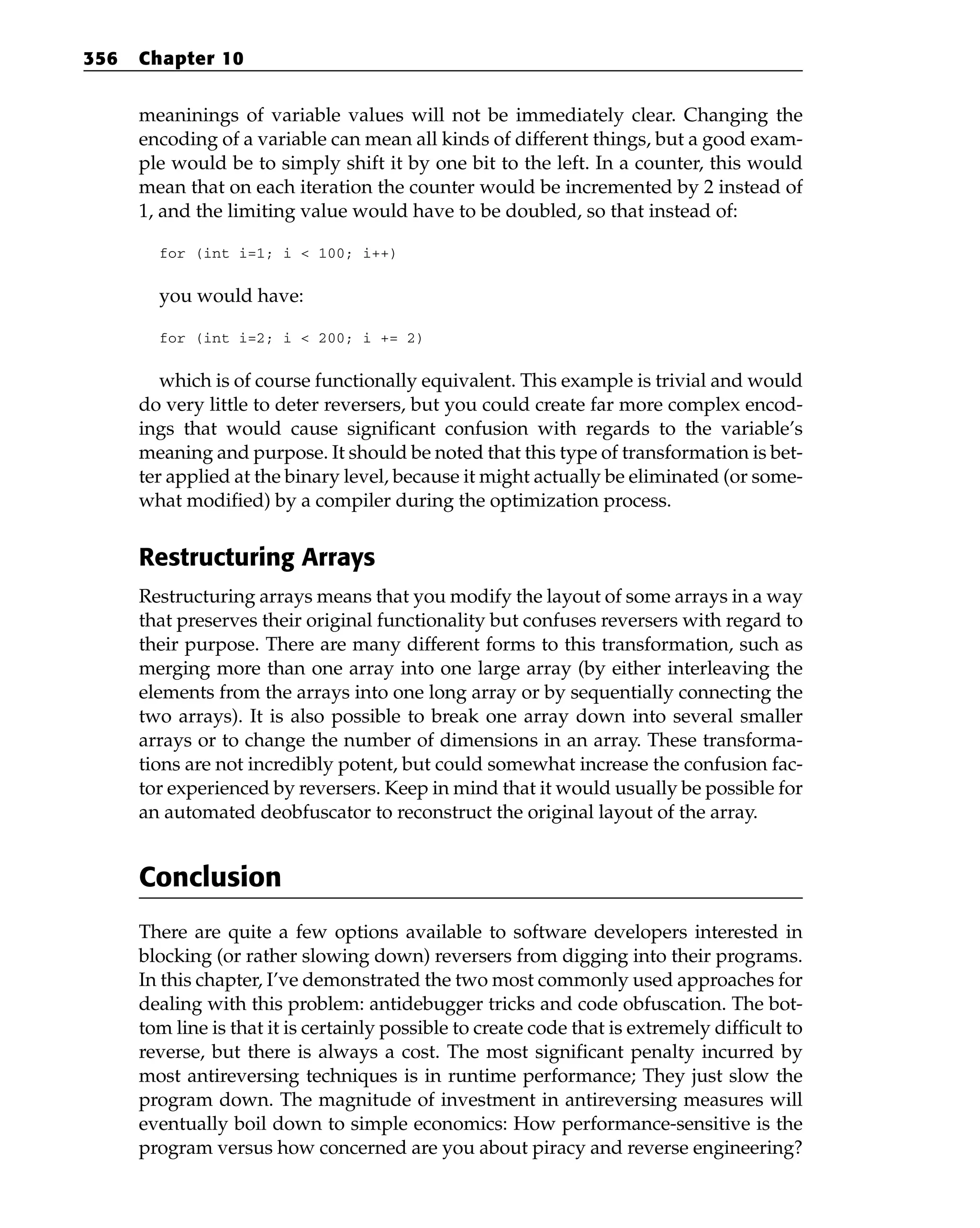 meaninings of variable values will not be immediately clear. Changing the
encoding of a variable can mean all kinds of different things, but a good exam-
ple would be to simply shift it by one bit to the left. In a counter, this would
mean that on each iteration the counter would be incremented by 2 instead of
1, and the limiting value would have to be doubled, so that instead of:
for (int i=1; i < 100; i++)
you would have:
for (int i=2; i < 200; i += 2)
which is of course functionally equivalent. This example is trivial and would
do very little to deter reversers, but you could create far more complex encod-
ings that would cause significant confusion with regards to the variable’s
meaning and purpose. It should be noted that this type of transformation is bet-
ter applied at the binary level, because it might actually be eliminated (or some-
what modified) by a compiler during the optimization process.
Restructuring Arrays
Restructuring arrays means that you modify the layout of some arrays in a way
that preserves their original functionality but confuses reversers with regard to
their purpose. There are many different forms to this transformation, such as
merging more than one array into one large array (by either interleaving the
elements from the arrays into one long array or by sequentially connecting the
two arrays). It is also possible to break one array down into several smaller
arrays or to change the number of dimensions in an array. These transforma-
tions are not incredibly potent, but could somewhat increase the confusion fac-
tor experienced by reversers. Keep in mind that it would usually be possible for
an automated deobfuscator to reconstruct the original layout of the array.
Conclusion
There are quite a few options available to software developers interested in
blocking (or rather slowing down) reversers from digging into their programs.
In this chapter, I’ve demonstrated the two most commonly used approaches for
dealing with this problem: antidebugger tricks and code obfuscation. The bot-
tom line is that it is certainly possible to create code that is extremely difficult to
reverse, but there is always a cost. The most significant penalty incurred by
most antireversing techniques is in runtime performance; They just slow the
program down. The magnitude of investment in antireversing measures will
eventually boil down to simple economics: How performance-sensitive is the
program versus how concerned are you about piracy and reverse engineering?
356 Chapter 10
 