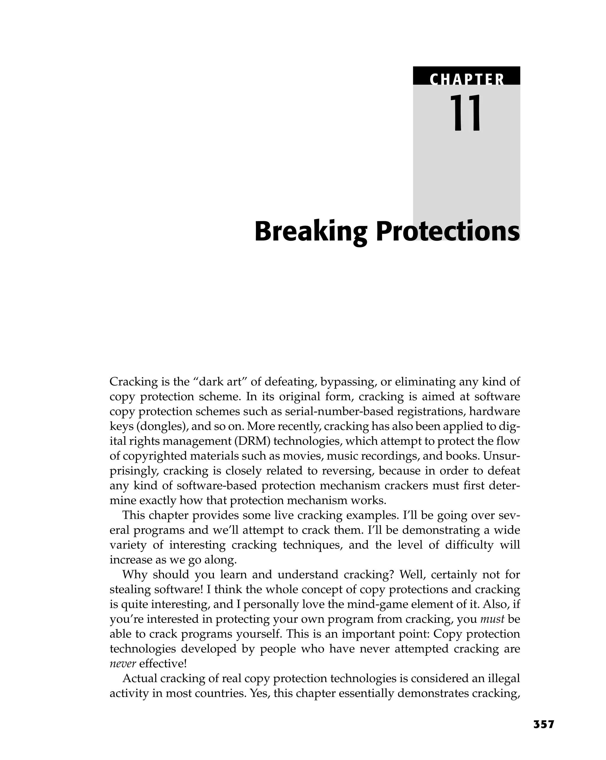 357
Cracking is the “dark art” of defeating, bypassing, or eliminating any kind of
copy protection scheme. In its original form, cracking is aimed at software
copy protection schemes such as serial-number-based registrations, hardware
keys (dongles), and so on. More recently, cracking has also been applied to dig-
ital rights management (DRM) technologies, which attempt to protect the flow
of copyrighted materials such as movies, music recordings, and books. Unsur-
prisingly, cracking is closely related to reversing, because in order to defeat
any kind of software-based protection mechanism crackers must first deter-
mine exactly how that protection mechanism works.
This chapter provides some live cracking examples. I’ll be going over sev-
eral programs and we’ll attempt to crack them. I’ll be demonstrating a wide
variety of interesting cracking techniques, and the level of difficulty will
increase as we go along.
Why should you learn and understand cracking? Well, certainly not for
stealing software! I think the whole concept of copy protections and cracking
is quite interesting, and I personally love the mind-game element of it. Also, if
you’re interested in protecting your own program from cracking, you must be
able to crack programs yourself. This is an important point: Copy protection
technologies developed by people who have never attempted cracking are
never effective!
Actual cracking of real copy protection technologies is considered an illegal
activity in most countries. Yes, this chapter essentially demonstrates cracking,
Breaking Protections
C HAPTE R
11
 