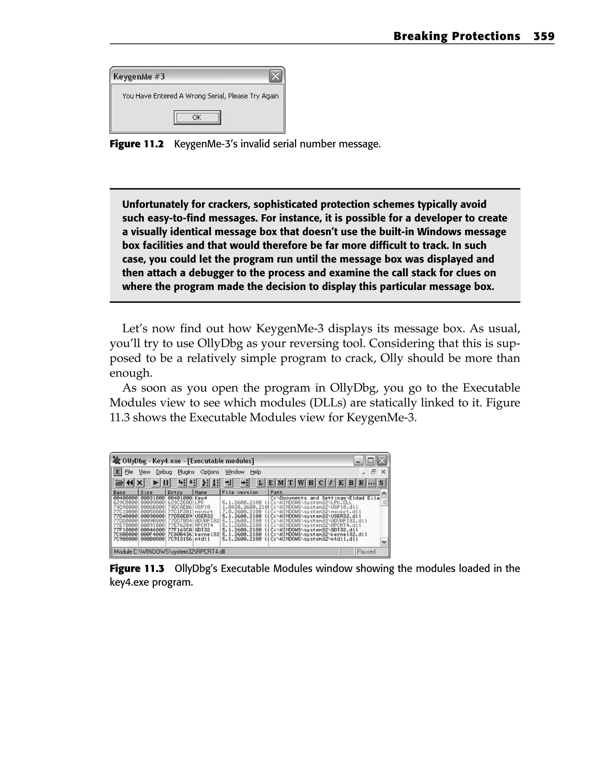 Figure 11.2 KeygenMe-3’s invalid serial number message.
Unfortunately for crackers, sophisticated protection schemes typically avoid
such easy-to-find messages. For instance, it is possible for a developer to create
a visually identical message box that doesn’t use the built-in Windows message
box facilities and that would therefore be far more difficult to track. In such
case, you could let the program run until the message box was displayed and
then attach a debugger to the process and examine the call stack for clues on
where the program made the decision to display this particular message box.
Let’s now find out how KeygenMe-3 displays its message box. As usual,
you’ll try to use OllyDbg as your reversing tool. Considering that this is sup-
posed to be a relatively simple program to crack, Olly should be more than
enough.
As soon as you open the program in OllyDbg, you go to the Executable
Modules view to see which modules (DLLs) are statically linked to it. Figure
11.3 shows the Executable Modules view for KeygenMe-3.
Figure 11.3 OllyDbg’s Executable Modules window showing the modules loaded in the
key4.exe program.
Breaking Protections 359
 