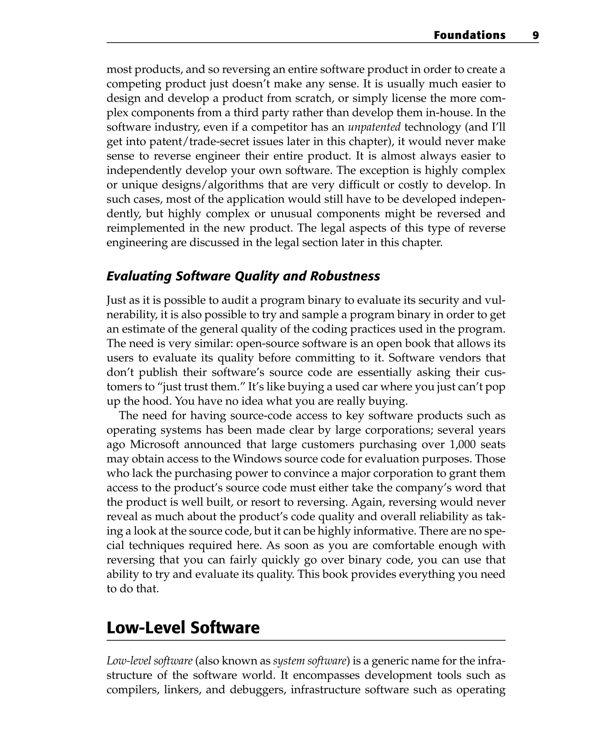 most products, and so reversing an entire software product in order to create a
competing product just doesn’t make any sense. It is usually much easier to
design and develop a product from scratch, or simply license the more com-
plex components from a third party rather than develop them in-house. In the
software industry, even if a competitor has an unpatented technology (and I’ll
get into patent/trade-secret issues later in this chapter), it would never make
sense to reverse engineer their entire product. It is almost always easier to
independently develop your own software. The exception is highly complex
or unique designs/algorithms that are very difficult or costly to develop. In
such cases, most of the application would still have to be developed indepen-
dently, but highly complex or unusual components might be reversed and
reimplemented in the new product. The legal aspects of this type of reverse
engineering are discussed in the legal section later in this chapter.
Evaluating Software Quality and Robustness
Just as it is possible to audit a program binary to evaluate its security and vul-
nerability, it is also possible to try and sample a program binary in order to get
an estimate of the general quality of the coding practices used in the program.
The need is very similar: open-source software is an open book that allows its
users to evaluate its quality before committing to it. Software vendors that
don’t publish their software’s source code are essentially asking their cus-
tomers to “just trust them.” It’s like buying a used car where you just can’t pop
up the hood. You have no idea what you are really buying.
The need for having source-code access to key software products such as
operating systems has been made clear by large corporations; several years
ago Microsoft announced that large customers purchasing over 1,000 seats
may obtain access to the Windows source code for evaluation purposes. Those
who lack the purchasing power to convince a major corporation to grant them
access to the product’s source code must either take the company’s word that
the product is well built, or resort to reversing. Again, reversing would never
reveal as much about the product’s code quality and overall reliability as tak-
ing a look at the source code, but it can be highly informative. There are no spe-
cial techniques required here. As soon as you are comfortable enough with
reversing that you can fairly quickly go over binary code, you can use that
ability to try and evaluate its quality. This book provides everything you need
to do that.
Low-Level Software
Low-level software (also known as system software) is a generic name for the infra-
structure of the software world. It encompasses development tools such as
compilers, linkers, and debuggers, infrastructure software such as operating
Foundations 9
 