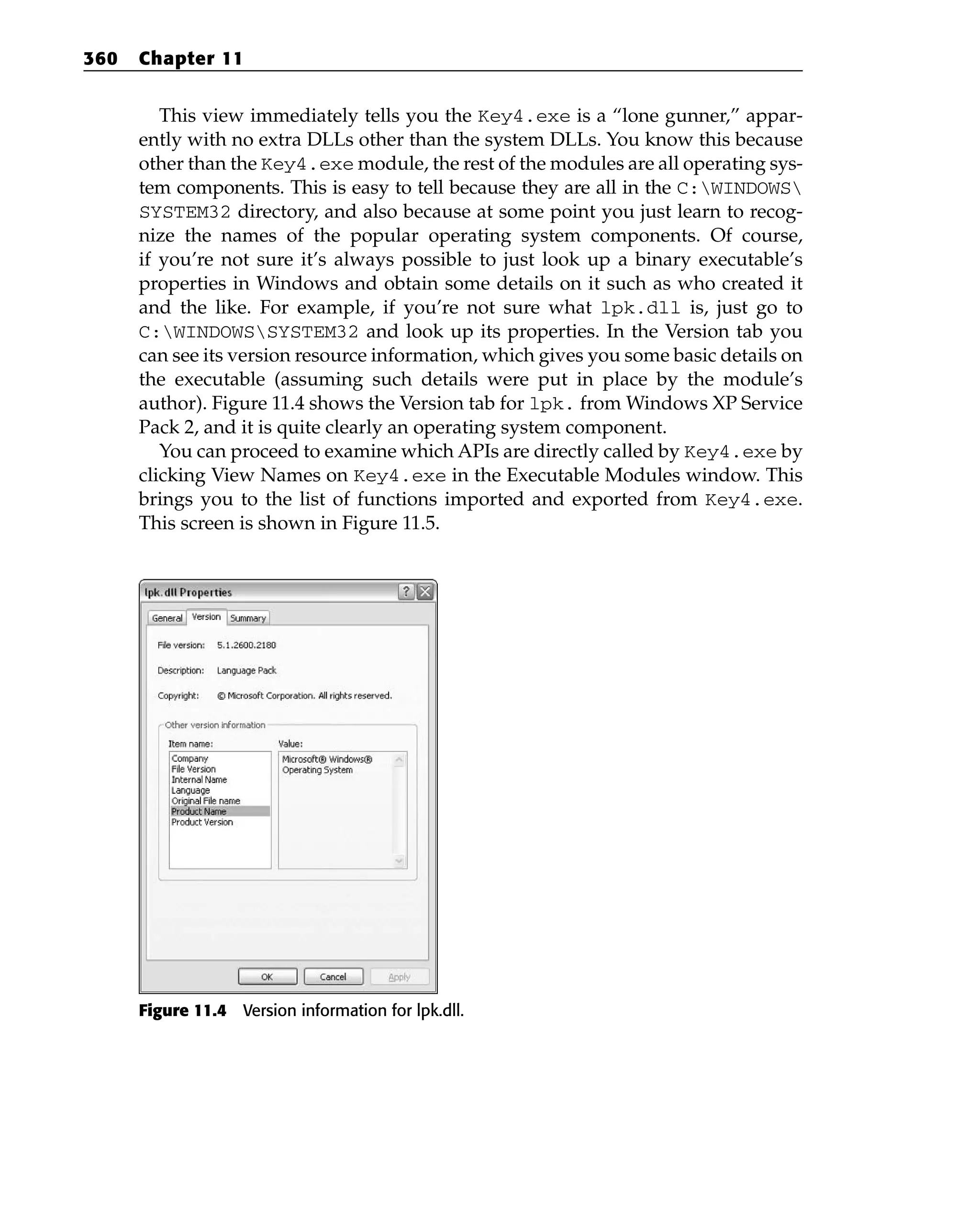 This view immediately tells you the Key4.exe is a “lone gunner,” appar-
ently with no extra DLLs other than the system DLLs. You know this because
other than the Key4.exe module, the rest of the modules are all operating sys-
tem components. This is easy to tell because they are all in the C:WINDOWS
SYSTEM32 directory, and also because at some point you just learn to recog-
nize the names of the popular operating system components. Of course,
if you’re not sure it’s always possible to just look up a binary executable’s
properties in Windows and obtain some details on it such as who created it
and the like. For example, if you’re not sure what lpk.dll is, just go to
C:WINDOWSSYSTEM32 and look up its properties. In the Version tab you
can see its version resource information, which gives you some basic details on
the executable (assuming such details were put in place by the module’s
author). Figure 11.4 shows the Version tab for lpk. from Windows XP Service
Pack 2, and it is quite clearly an operating system component.
You can proceed to examine which APIs are directly called by Key4.exe by
clicking View Names on Key4.exe in the Executable Modules window. This
brings you to the list of functions imported and exported from Key4.exe.
This screen is shown in Figure 11.5.
Figure 11.4 Version information for lpk.dll.
360 Chapter 11
 