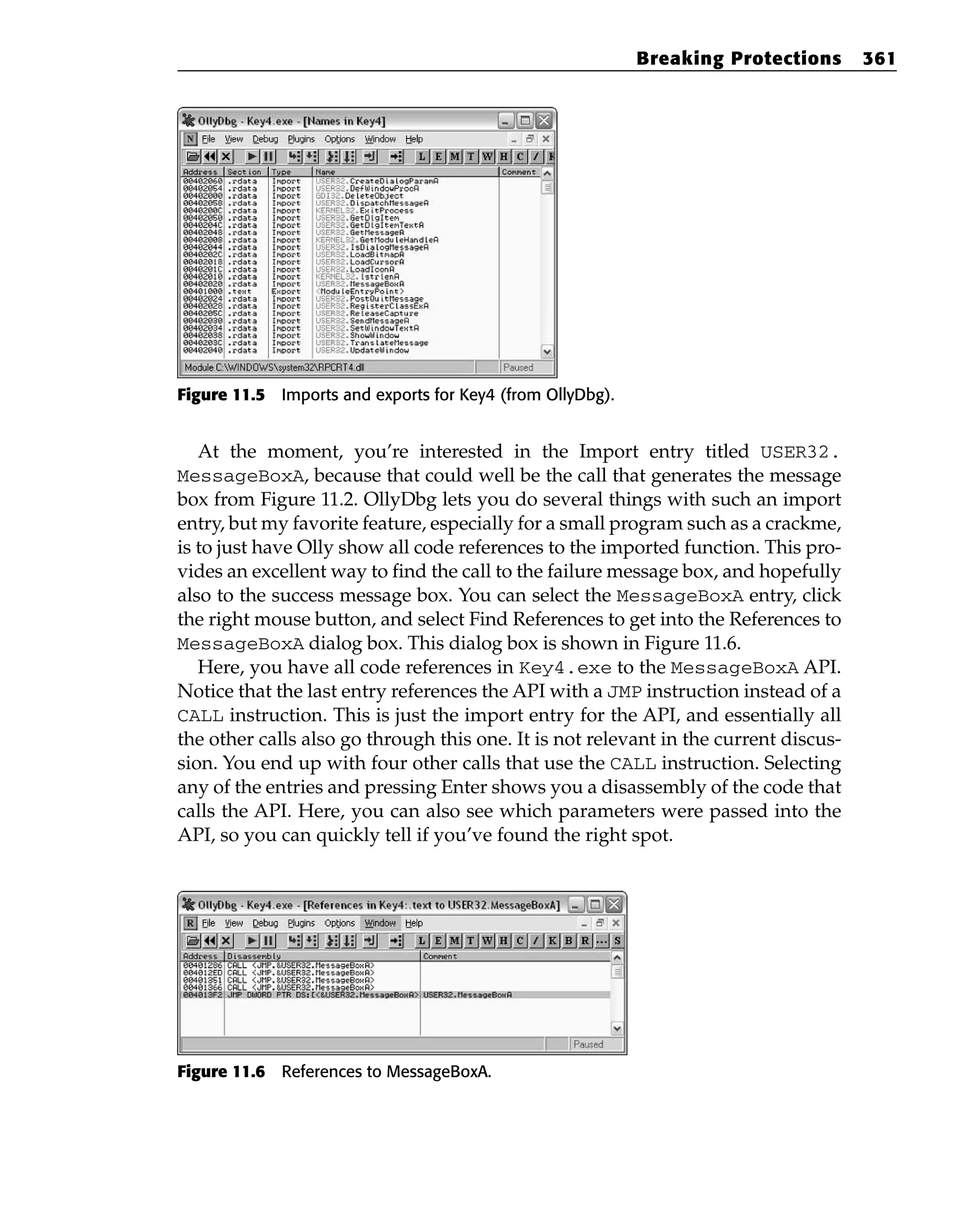 Figure 11.5 Imports and exports for Key4 (from OllyDbg).
At the moment, you’re interested in the Import entry titled USER32.
MessageBoxA, because that could well be the call that generates the message
box from Figure 11.2. OllyDbg lets you do several things with such an import
entry, but my favorite feature, especially for a small program such as a crackme,
is to just have Olly show all code references to the imported function. This pro-
vides an excellent way to find the call to the failure message box, and hopefully
also to the success message box. You can select the MessageBoxA entry, click
the right mouse button, and select Find References to get into the References to
MessageBoxA dialog box. This dialog box is shown in Figure 11.6.
Here, you have all code references in Key4.exe to the MessageBoxA API.
Notice that the last entry references the API with a JMP instruction instead of a
CALL instruction. This is just the import entry for the API, and essentially all
the other calls also go through this one. It is not relevant in the current discus-
sion. You end up with four other calls that use the CALL instruction. Selecting
any of the entries and pressing Enter shows you a disassembly of the code that
calls the API. Here, you can also see which parameters were passed into the
API, so you can quickly tell if you’ve found the right spot.
Figure 11.6 References to MessageBoxA.
Breaking Protections 361
 