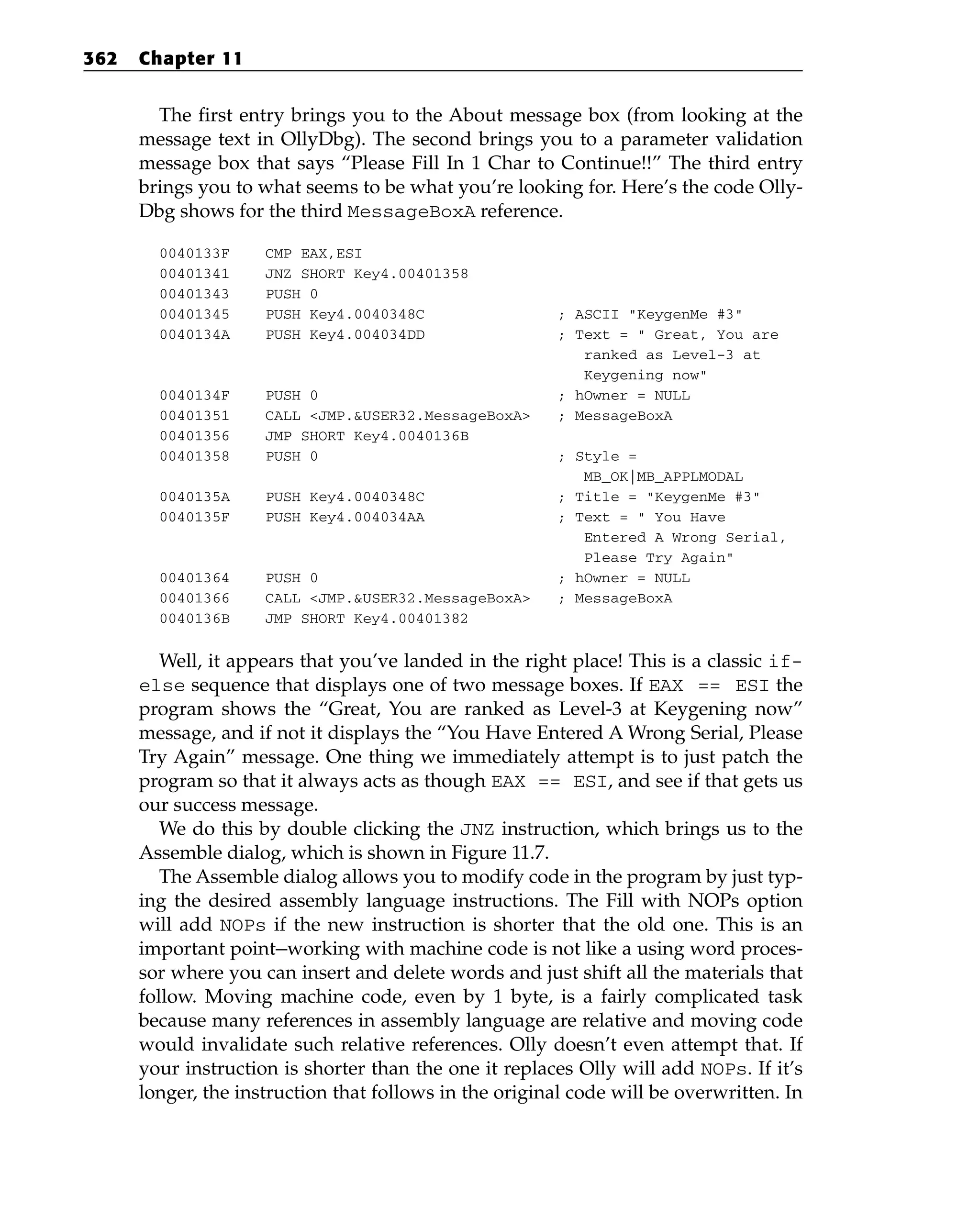 The first entry brings you to the About message box (from looking at the
message text in OllyDbg). The second brings you to a parameter validation
message box that says “Please Fill In 1 Char to Continue!!” The third entry
brings you to what seems to be what you’re looking for. Here’s the code Olly-
Dbg shows for the third MessageBoxA reference.
0040133F CMP EAX,ESI
00401341 JNZ SHORT Key4.00401358
00401343 PUSH 0
00401345 PUSH Key4.0040348C ; ASCII “KeygenMe #3”
0040134A PUSH Key4.004034DD ; Text = “ Great, You are
ranked as Level-3 at
Keygening now”
0040134F PUSH 0 ; hOwner = NULL
00401351 CALL <JMP.&USER32.MessageBoxA> ; MessageBoxA
00401356 JMP SHORT Key4.0040136B
00401358 PUSH 0 ; Style =
MB_OK|MB_APPLMODAL
0040135A PUSH Key4.0040348C ; Title = “KeygenMe #3”
0040135F PUSH Key4.004034AA ; Text = “ You Have
Entered A Wrong Serial,
Please Try Again”
00401364 PUSH 0 ; hOwner = NULL
00401366 CALL <JMP.&USER32.MessageBoxA> ; MessageBoxA
0040136B JMP SHORT Key4.00401382
Well, it appears that you’ve landed in the right place! This is a classic if-
else sequence that displays one of two message boxes. If EAX == ESI the
program shows the “Great, You are ranked as Level-3 at Keygening now”
message, and if not it displays the “You Have Entered A Wrong Serial, Please
Try Again” message. One thing we immediately attempt is to just patch the
program so that it always acts as though EAX == ESI, and see if that gets us
our success message.
We do this by double clicking the JNZ instruction, which brings us to the
Assemble dialog, which is shown in Figure 11.7.
The Assemble dialog allows you to modify code in the program by just typ-
ing the desired assembly language instructions. The Fill with NOPs option
will add NOPs if the new instruction is shorter that the old one. This is an
important point—working with machine code is not like a using word proces-
sor where you can insert and delete words and just shift all the materials that
follow. Moving machine code, even by 1 byte, is a fairly complicated task
because many references in assembly language are relative and moving code
would invalidate such relative references. Olly doesn’t even attempt that. If
your instruction is shorter than the one it replaces Olly will add NOPs. If it’s
longer, the instruction that follows in the original code will be overwritten. In
362 Chapter 11
 