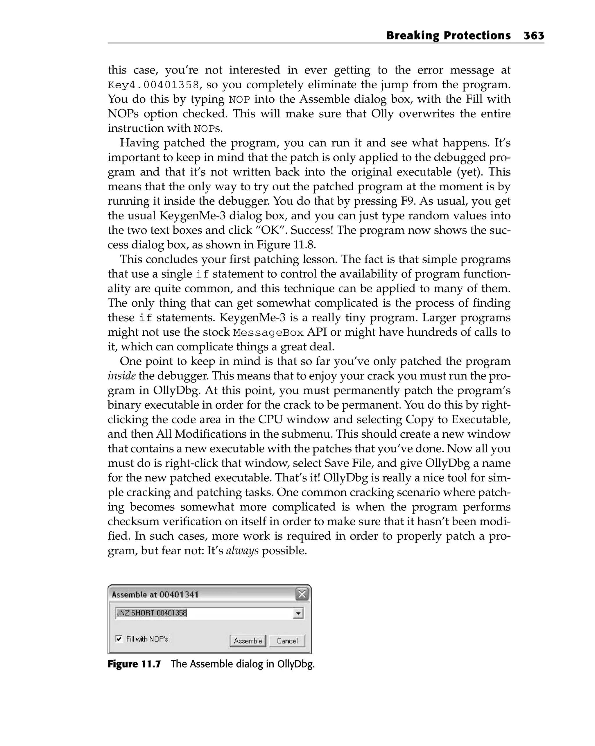 this case, you’re not interested in ever getting to the error message at
Key4.00401358, so you completely eliminate the jump from the program.
You do this by typing NOP into the Assemble dialog box, with the Fill with
NOPs option checked. This will make sure that Olly overwrites the entire
instruction with NOPs.
Having patched the program, you can run it and see what happens. It’s
important to keep in mind that the patch is only applied to the debugged pro-
gram and that it’s not written back into the original executable (yet). This
means that the only way to try out the patched program at the moment is by
running it inside the debugger. You do that by pressing F9. As usual, you get
the usual KeygenMe-3 dialog box, and you can just type random values into
the two text boxes and click “OK”. Success! The program now shows the suc-
cess dialog box, as shown in Figure 11.8.
This concludes your first patching lesson. The fact is that simple programs
that use a single if statement to control the availability of program function-
ality are quite common, and this technique can be applied to many of them.
The only thing that can get somewhat complicated is the process of finding
these if statements. KeygenMe-3 is a really tiny program. Larger programs
might not use the stock MessageBox API or might have hundreds of calls to
it, which can complicate things a great deal.
One point to keep in mind is that so far you’ve only patched the program
inside the debugger. This means that to enjoy your crack you must run the pro-
gram in OllyDbg. At this point, you must permanently patch the program’s
binary executable in order for the crack to be permanent. You do this by right-
clicking the code area in the CPU window and selecting Copy to Executable,
and then All Modifications in the submenu. This should create a new window
that contains a new executable with the patches that you’ve done. Now all you
must do is right-click that window, select Save File, and give OllyDbg a name
for the new patched executable. That’s it! OllyDbg is really a nice tool for sim-
ple cracking and patching tasks. One common cracking scenario where patch-
ing becomes somewhat more complicated is when the program performs
checksum verification on itself in order to make sure that it hasn’t been modi-
fied. In such cases, more work is required in order to properly patch a pro-
gram, but fear not: It’s always possible.
Figure 11.7 The Assemble dialog in OllyDbg.
Breaking Protections 363
 