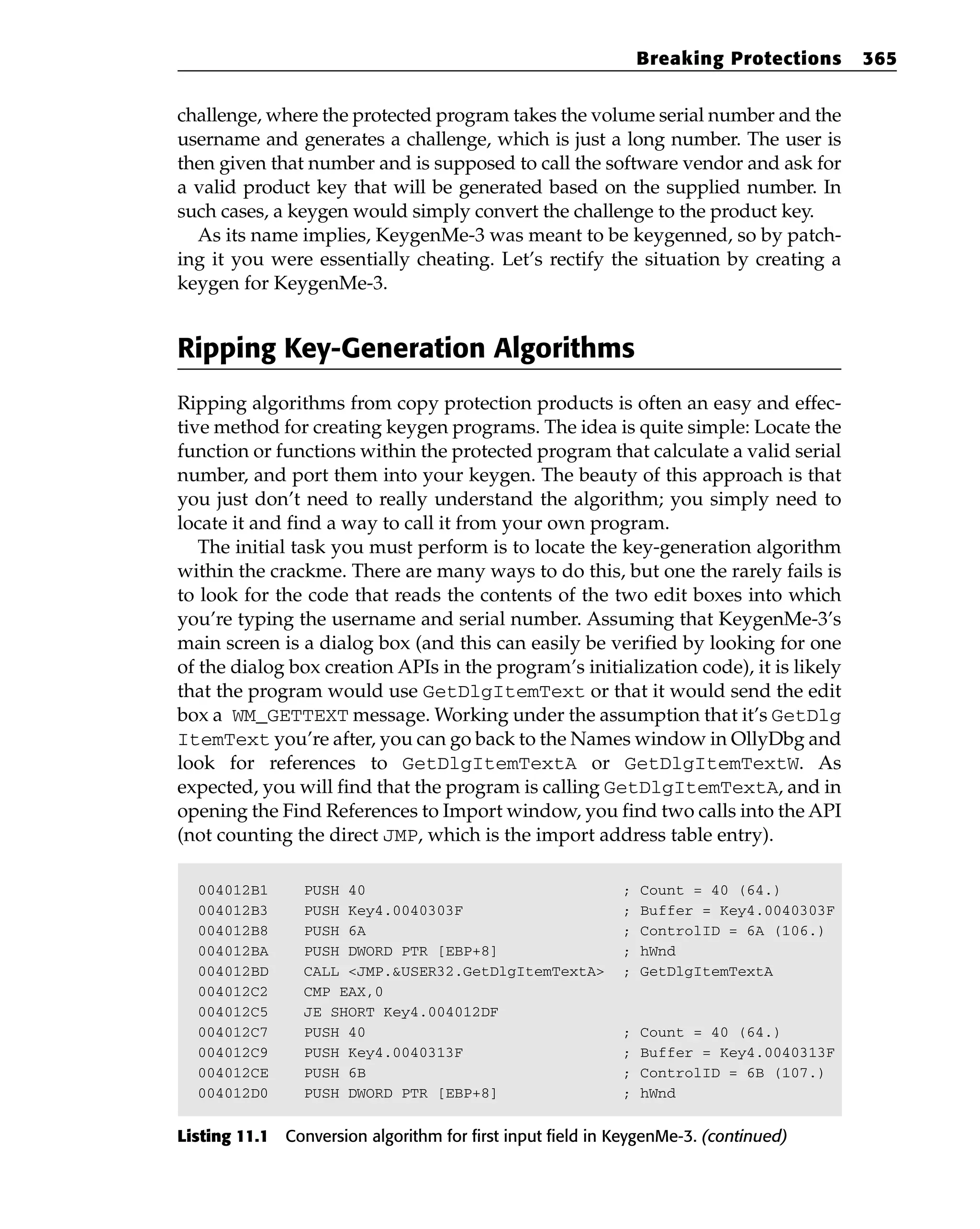 challenge, where the protected program takes the volume serial number and the
username and generates a challenge, which is just a long number. The user is
then given that number and is supposed to call the software vendor and ask for
a valid product key that will be generated based on the supplied number. In
such cases, a keygen would simply convert the challenge to the product key.
As its name implies, KeygenMe-3 was meant to be keygenned, so by patch-
ing it you were essentially cheating. Let’s rectify the situation by creating a
keygen for KeygenMe-3.
Ripping Key-Generation Algorithms
Ripping algorithms from copy protection products is often an easy and effec-
tive method for creating keygen programs. The idea is quite simple: Locate the
function or functions within the protected program that calculate a valid serial
number, and port them into your keygen. The beauty of this approach is that
you just don’t need to really understand the algorithm; you simply need to
locate it and find a way to call it from your own program.
The initial task you must perform is to locate the key-generation algorithm
within the crackme. There are many ways to do this, but one the rarely fails is
to look for the code that reads the contents of the two edit boxes into which
you’re typing the username and serial number. Assuming that KeygenMe-3’s
main screen is a dialog box (and this can easily be verified by looking for one
of the dialog box creation APIs in the program’s initialization code), it is likely
that the program would use GetDlgItemText or that it would send the edit
box a WM_GETTEXT message. Working under the assumption that it’s GetDlg
ItemText you’re after, you can go back to the Names window in OllyDbg and
look for references to GetDlgItemTextA or GetDlgItemTextW. As
expected, you will find that the program is calling GetDlgItemTextA, and in
opening the Find References to Import window, you find two calls into the API
(not counting the direct JMP, which is the import address table entry).
004012B1 PUSH 40 ; Count = 40 (64.)
004012B3 PUSH Key4.0040303F ; Buffer = Key4.0040303F
004012B8 PUSH 6A ; ControlID = 6A (106.)
004012BA PUSH DWORD PTR [EBP+8] ; hWnd
004012BD CALL <JMP.&USER32.GetDlgItemTextA> ; GetDlgItemTextA
004012C2 CMP EAX,0
004012C5 JE SHORT Key4.004012DF
004012C7 PUSH 40 ; Count = 40 (64.)
004012C9 PUSH Key4.0040313F ; Buffer = Key4.0040313F
004012CE PUSH 6B ; ControlID = 6B (107.)
004012D0 PUSH DWORD PTR [EBP+8] ; hWnd
Listing 11.1 Conversion algorithm for first input field in KeygenMe-3. (continued)
Breaking Protections 365
 