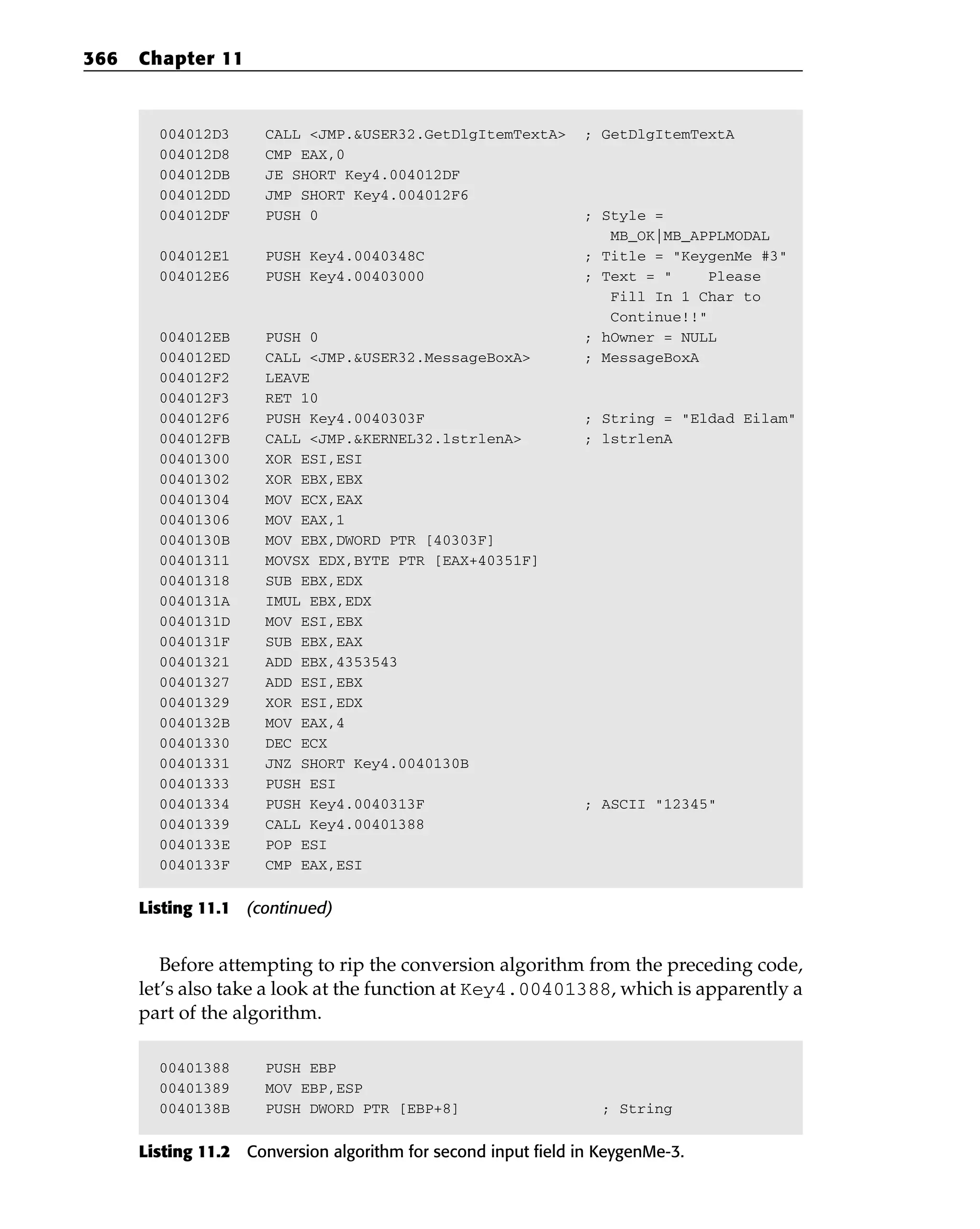 004012D3 CALL <JMP.&USER32.GetDlgItemTextA> ; GetDlgItemTextA
004012D8 CMP EAX,0
004012DB JE SHORT Key4.004012DF
004012DD JMP SHORT Key4.004012F6
004012DF PUSH 0 ; Style =
MB_OK|MB_APPLMODAL
004012E1 PUSH Key4.0040348C ; Title = “KeygenMe #3”
004012E6 PUSH Key4.00403000 ; Text = “ Please
Fill In 1 Char to
Continue!!”
004012EB PUSH 0 ; hOwner = NULL
004012ED CALL <JMP.&USER32.MessageBoxA> ; MessageBoxA
004012F2 LEAVE
004012F3 RET 10
004012F6 PUSH Key4.0040303F ; String = “Eldad Eilam”
004012FB CALL <JMP.&KERNEL32.lstrlenA> ; lstrlenA
00401300 XOR ESI,ESI
00401302 XOR EBX,EBX
00401304 MOV ECX,EAX
00401306 MOV EAX,1
0040130B MOV EBX,DWORD PTR [40303F]
00401311 MOVSX EDX,BYTE PTR [EAX+40351F]
00401318 SUB EBX,EDX
0040131A IMUL EBX,EDX
0040131D MOV ESI,EBX
0040131F SUB EBX,EAX
00401321 ADD EBX,4353543
00401327 ADD ESI,EBX
00401329 XOR ESI,EDX
0040132B MOV EAX,4
00401330 DEC ECX
00401331 JNZ SHORT Key4.0040130B
00401333 PUSH ESI
00401334 PUSH Key4.0040313F ; ASCII “12345”
00401339 CALL Key4.00401388
0040133E POP ESI
0040133F CMP EAX,ESI
Listing 11.1 (continued)
Before attempting to rip the conversion algorithm from the preceding code,
let’s also take a look at the function at Key4.00401388, which is apparently a
part of the algorithm.
00401388 PUSH EBP
00401389 MOV EBP,ESP
0040138B PUSH DWORD PTR [EBP+8] ; String
Listing 11.2 Conversion algorithm for second input field in KeygenMe-3.
366 Chapter 11
 