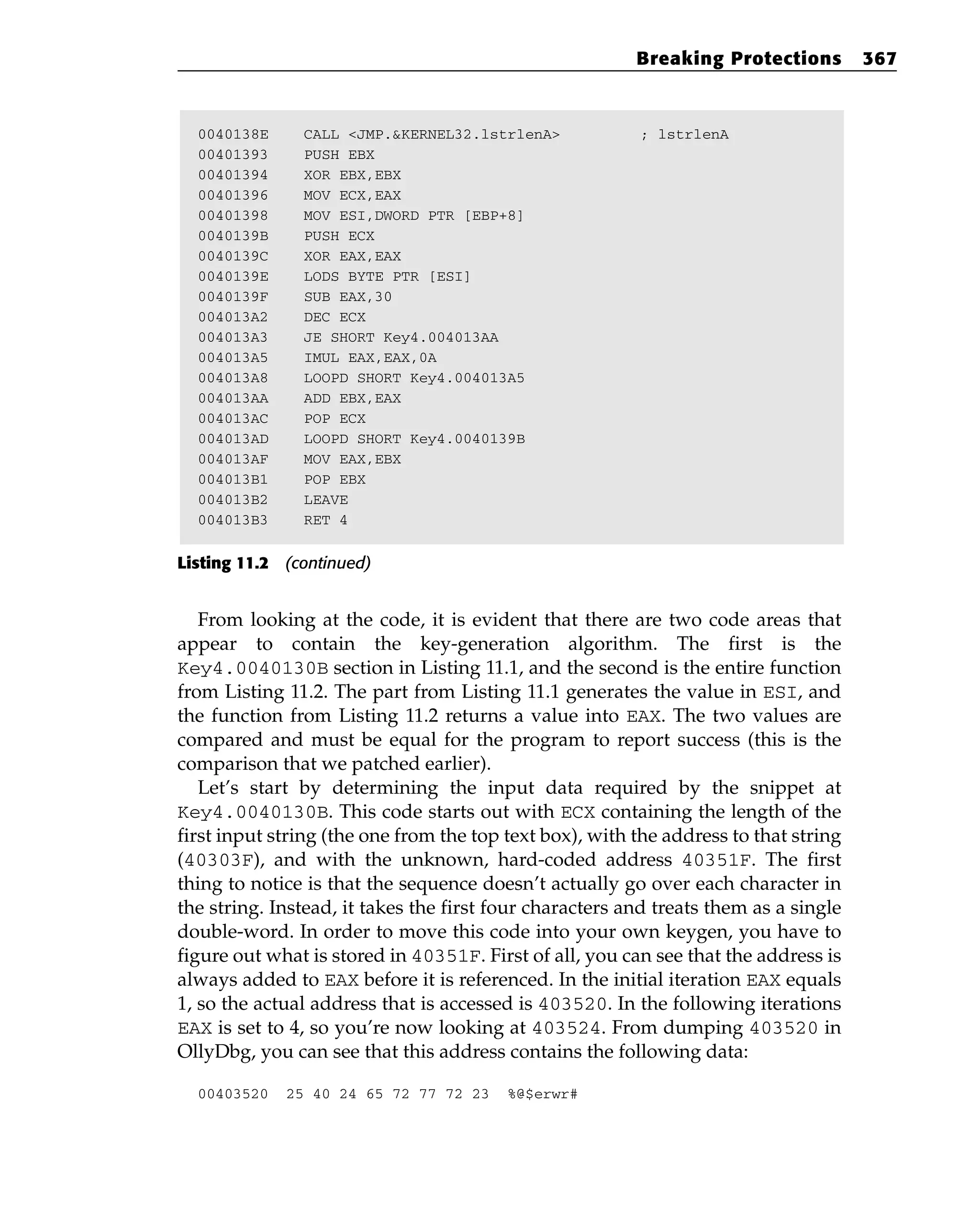 0040138E CALL <JMP.&KERNEL32.lstrlenA> ; lstrlenA
00401393 PUSH EBX
00401394 XOR EBX,EBX
00401396 MOV ECX,EAX
00401398 MOV ESI,DWORD PTR [EBP+8]
0040139B PUSH ECX
0040139C XOR EAX,EAX
0040139E LODS BYTE PTR [ESI]
0040139F SUB EAX,30
004013A2 DEC ECX
004013A3 JE SHORT Key4.004013AA
004013A5 IMUL EAX,EAX,0A
004013A8 LOOPD SHORT Key4.004013A5
004013AA ADD EBX,EAX
004013AC POP ECX
004013AD LOOPD SHORT Key4.0040139B
004013AF MOV EAX,EBX
004013B1 POP EBX
004013B2 LEAVE
004013B3 RET 4
Listing 11.2 (continued)
From looking at the code, it is evident that there are two code areas that
appear to contain the key-generation algorithm. The first is the
Key4.0040130B section in Listing 11.1, and the second is the entire function
from Listing 11.2. The part from Listing 11.1 generates the value in ESI, and
the function from Listing 11.2 returns a value into EAX. The two values are
compared and must be equal for the program to report success (this is the
comparison that we patched earlier).
Let’s start by determining the input data required by the snippet at
Key4.0040130B. This code starts out with ECX containing the length of the
first input string (the one from the top text box), with the address to that string
(40303F), and with the unknown, hard-coded address 40351F. The first
thing to notice is that the sequence doesn’t actually go over each character in
the string. Instead, it takes the first four characters and treats them as a single
double-word. In order to move this code into your own keygen, you have to
figure out what is stored in 40351F. First of all, you can see that the address is
always added to EAX before it is referenced. In the initial iteration EAX equals
1, so the actual address that is accessed is 403520. In the following iterations
EAX is set to 4, so you’re now looking at 403524. From dumping 403520 in
OllyDbg, you can see that this address contains the following data:
00403520 25 40 24 65 72 77 72 23 %@$erwr#
Breaking Protections 367
 
