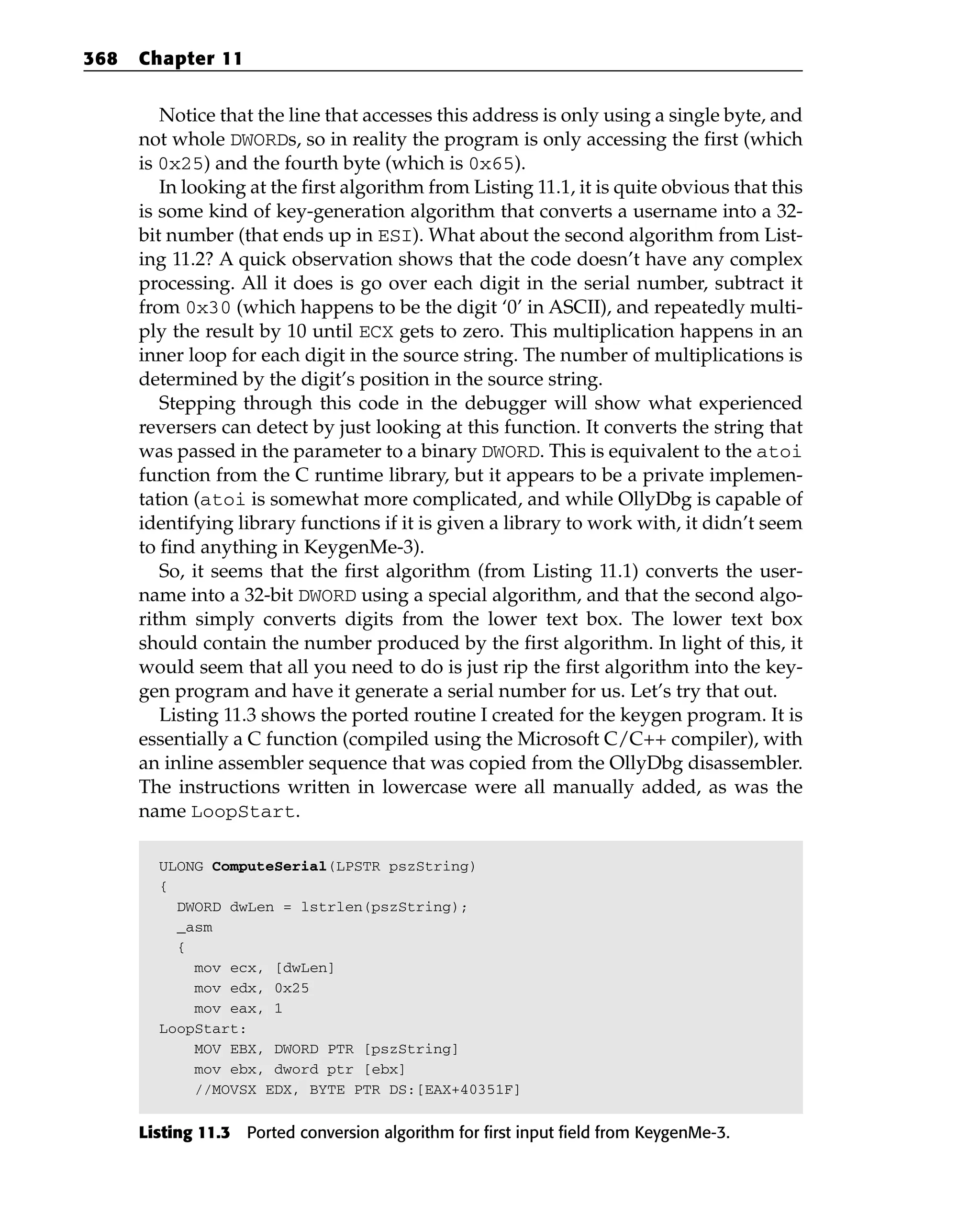 Notice that the line that accesses this address is only using a single byte, and
not whole DWORDs, so in reality the program is only accessing the first (which
is 0x25) and the fourth byte (which is 0x65).
In looking at the first algorithm from Listing 11.1, it is quite obvious that this
is some kind of key-generation algorithm that converts a username into a 32-
bit number (that ends up in ESI). What about the second algorithm from List-
ing 11.2? A quick observation shows that the code doesn’t have any complex
processing. All it does is go over each digit in the serial number, subtract it
from 0x30 (which happens to be the digit ‘0’ in ASCII), and repeatedly multi-
ply the result by 10 until ECX gets to zero. This multiplication happens in an
inner loop for each digit in the source string. The number of multiplications is
determined by the digit’s position in the source string.
Stepping through this code in the debugger will show what experienced
reversers can detect by just looking at this function. It converts the string that
was passed in the parameter to a binary DWORD. This is equivalent to the atoi
function from the C runtime library, but it appears to be a private implemen-
tation (atoi is somewhat more complicated, and while OllyDbg is capable of
identifying library functions if it is given a library to work with, it didn’t seem
to find anything in KeygenMe-3).
So, it seems that the first algorithm (from Listing 11.1) converts the user-
name into a 32-bit DWORD using a special algorithm, and that the second algo-
rithm simply converts digits from the lower text box. The lower text box
should contain the number produced by the first algorithm. In light of this, it
would seem that all you need to do is just rip the first algorithm into the key-
gen program and have it generate a serial number for us. Let’s try that out.
Listing 11.3 shows the ported routine I created for the keygen program. It is
essentially a C function (compiled using the Microsoft C/C++ compiler), with
an inline assembler sequence that was copied from the OllyDbg disassembler.
The instructions written in lowercase were all manually added, as was the
name LoopStart.
ULONG ComputeSerial(LPSTR pszString)
{
DWORD dwLen = lstrlen(pszString);
_asm
{
mov ecx, [dwLen]
mov edx, 0x25
mov eax, 1
LoopStart:
MOV EBX, DWORD PTR [pszString]
mov ebx, dword ptr [ebx]
//MOVSX EDX, BYTE PTR DS:[EAX+40351F]
Listing 11.3 Ported conversion algorithm for first input field from KeygenMe-3.
368 Chapter 11
 