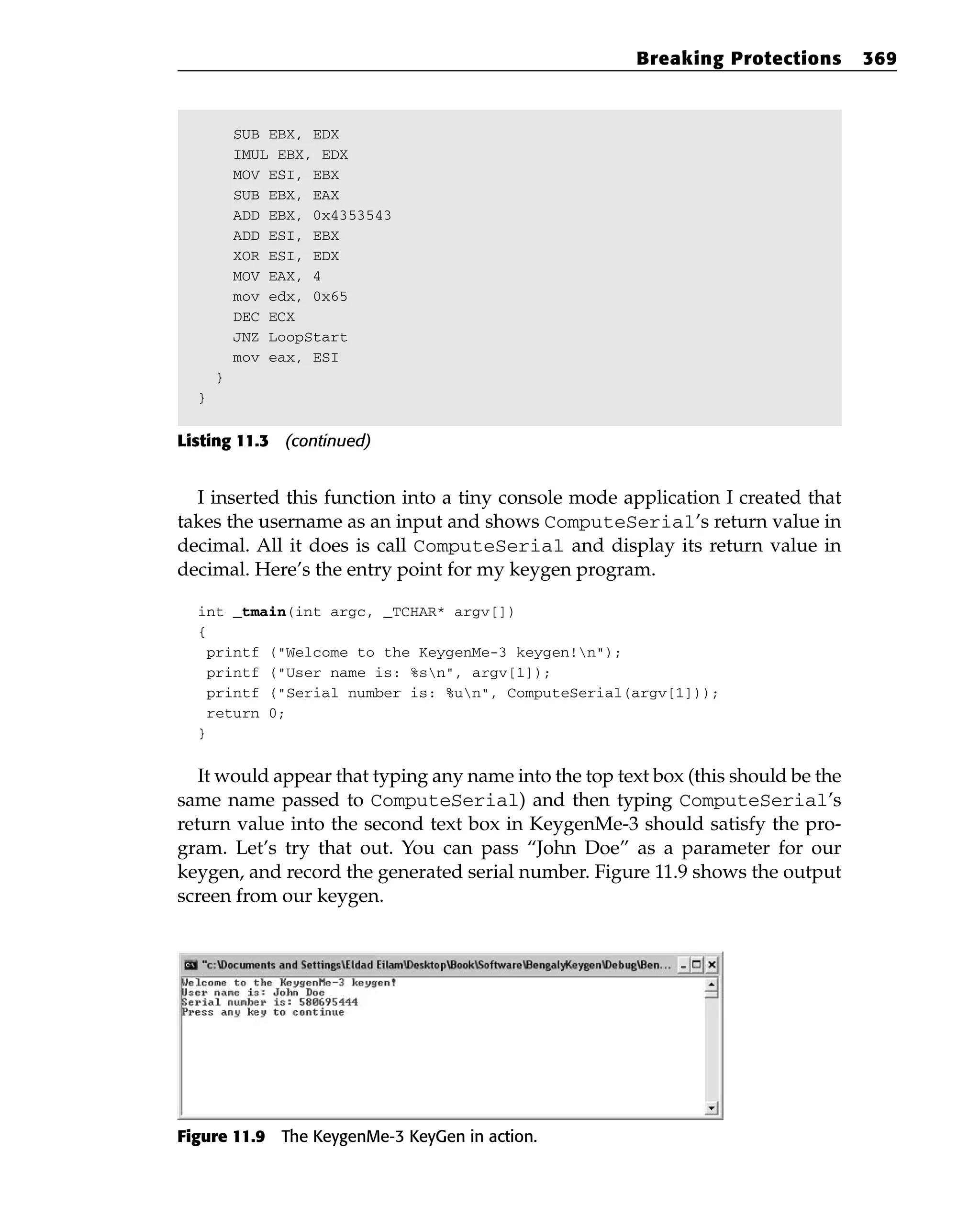 SUB EBX, EDX
IMUL EBX, EDX
MOV ESI, EBX
SUB EBX, EAX
ADD EBX, 0x4353543
ADD ESI, EBX
XOR ESI, EDX
MOV EAX, 4
mov edx, 0x65
DEC ECX
JNZ LoopStart
mov eax, ESI
}
}
Listing 11.3 (continued)
I inserted this function into a tiny console mode application I created that
takes the username as an input and shows ComputeSerial’s return value in
decimal. All it does is call ComputeSerial and display its return value in
decimal. Here’s the entry point for my keygen program.
int _tmain(int argc, _TCHAR* argv[])
{
printf (“Welcome to the KeygenMe-3 keygen!n”);
printf (“User name is: %sn”, argv[1]);
printf (“Serial number is: %un”, ComputeSerial(argv[1]));
return 0;
}
It would appear that typing any name into the top text box (this should be the
same name passed to ComputeSerial) and then typing ComputeSerial’s
return value into the second text box in KeygenMe-3 should satisfy the pro-
gram. Let’s try that out. You can pass “John Doe” as a parameter for our
keygen, and record the generated serial number. Figure 11.9 shows the output
screen from our keygen.
Figure 11.9 The KeygenMe-3 KeyGen in action.
Breaking Protections 369
 