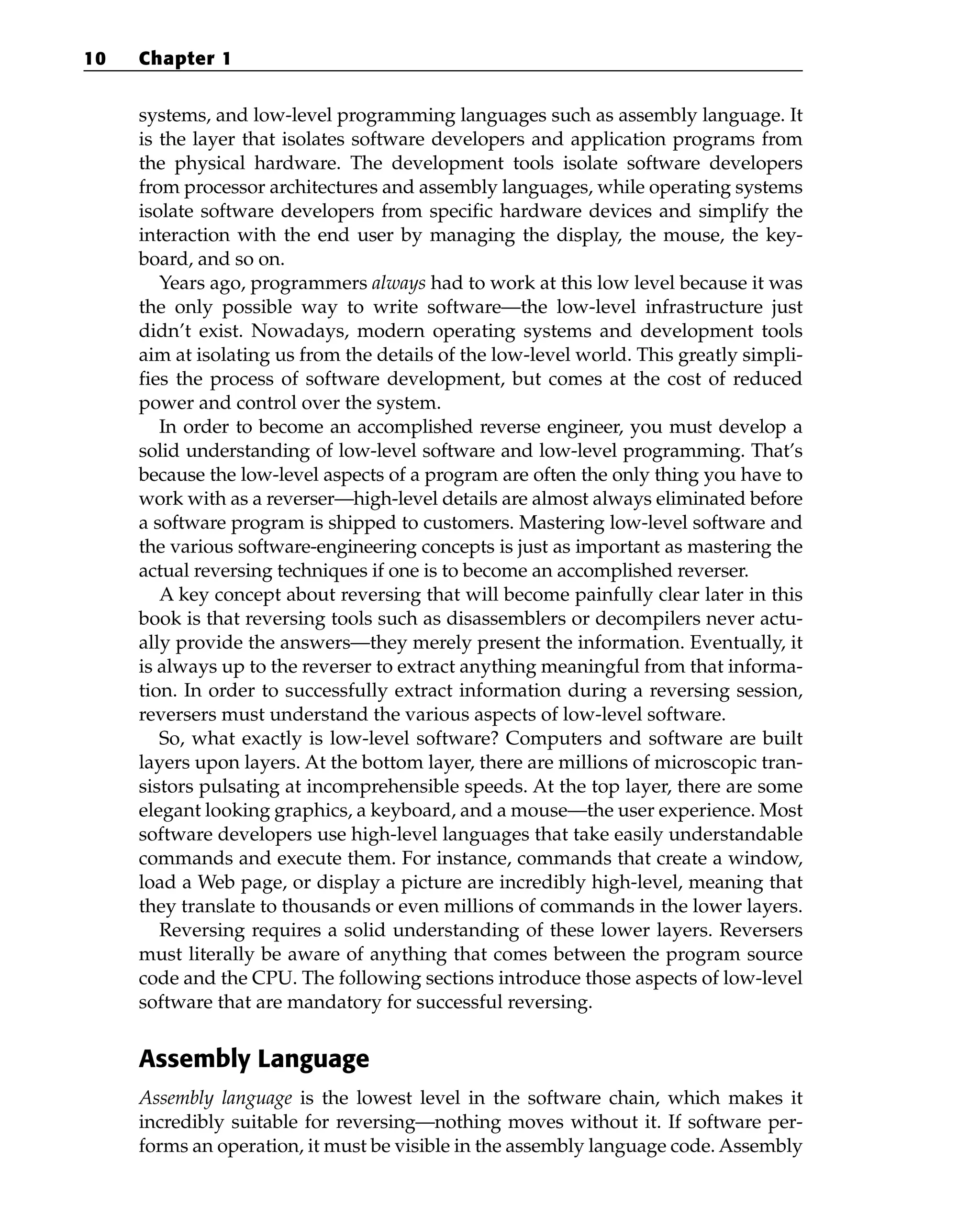 systems, and low-level programming languages such as assembly language. It
is the layer that isolates software developers and application programs from
the physical hardware. The development tools isolate software developers
from processor architectures and assembly languages, while operating systems
isolate software developers from specific hardware devices and simplify the
interaction with the end user by managing the display, the mouse, the key-
board, and so on.
Years ago, programmers always had to work at this low level because it was
the only possible way to write software—the low-level infrastructure just
didn’t exist. Nowadays, modern operating systems and development tools
aim at isolating us from the details of the low-level world. This greatly simpli-
fies the process of software development, but comes at the cost of reduced
power and control over the system.
In order to become an accomplished reverse engineer, you must develop a
solid understanding of low-level software and low-level programming. That’s
because the low-level aspects of a program are often the only thing you have to
work with as a reverser—high-level details are almost always eliminated before
a software program is shipped to customers. Mastering low-level software and
the various software-engineering concepts is just as important as mastering the
actual reversing techniques if one is to become an accomplished reverser.
A key concept about reversing that will become painfully clear later in this
book is that reversing tools such as disassemblers or decompilers never actu-
ally provide the answers—they merely present the information. Eventually, it
is always up to the reverser to extract anything meaningful from that informa-
tion. In order to successfully extract information during a reversing session,
reversers must understand the various aspects of low-level software.
So, what exactly is low-level software? Computers and software are built
layers upon layers. At the bottom layer, there are millions of microscopic tran-
sistors pulsating at incomprehensible speeds. At the top layer, there are some
elegant looking graphics, a keyboard, and a mouse—the user experience. Most
software developers use high-level languages that take easily understandable
commands and execute them. For instance, commands that create a window,
load a Web page, or display a picture are incredibly high-level, meaning that
they translate to thousands or even millions of commands in the lower layers.
Reversing requires a solid understanding of these lower layers. Reversers
must literally be aware of anything that comes between the program source
code and the CPU. The following sections introduce those aspects of low-level
software that are mandatory for successful reversing.
Assembly Language
Assembly language is the lowest level in the software chain, which makes it
incredibly suitable for reversing—nothing moves without it. If software per-
forms an operation, it must be visible in the assembly language code. Assembly
10 Chapter 1
 