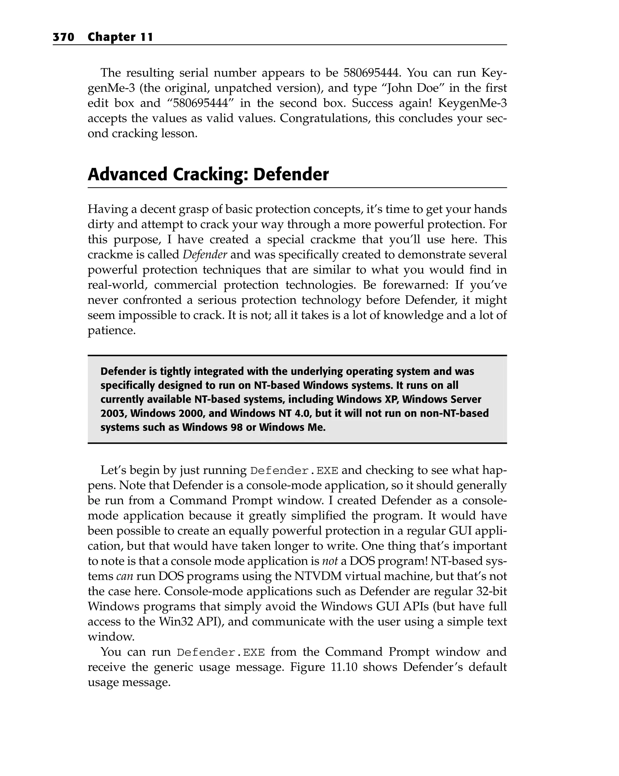 The resulting serial number appears to be 580695444. You can run Key-
genMe-3 (the original, unpatched version), and type “John Doe” in the first
edit box and “580695444” in the second box. Success again! KeygenMe-3
accepts the values as valid values. Congratulations, this concludes your sec-
ond cracking lesson.
Advanced Cracking: Defender
Having a decent grasp of basic protection concepts, it’s time to get your hands
dirty and attempt to crack your way through a more powerful protection. For
this purpose, I have created a special crackme that you’ll use here. This
crackme is called Defender and was specifically created to demonstrate several
powerful protection techniques that are similar to what you would find in
real-world, commercial protection technologies. Be forewarned: If you’ve
never confronted a serious protection technology before Defender, it might
seem impossible to crack. It is not; all it takes is a lot of knowledge and a lot of
patience.
Defender is tightly integrated with the underlying operating system and was
specifically designed to run on NT-based Windows systems. It runs on all
currently available NT-based systems, including Windows XP, Windows Server
2003, Windows 2000, and Windows NT 4.0, but it will not run on non-NT-based
systems such as Windows 98 or Windows Me.
Let’s begin by just running Defender.EXE and checking to see what hap-
pens. Note that Defender is a console-mode application, so it should generally
be run from a Command Prompt window. I created Defender as a console-
mode application because it greatly simplified the program. It would have
been possible to create an equally powerful protection in a regular GUI appli-
cation, but that would have taken longer to write. One thing that’s important
to note is that a console mode application is not a DOS program! NT-based sys-
tems can run DOS programs using the NTVDM virtual machine, but that’s not
the case here. Console-mode applications such as Defender are regular 32-bit
Windows programs that simply avoid the Windows GUI APIs (but have full
access to the Win32 API), and communicate with the user using a simple text
window.
You can run Defender.EXE from the Command Prompt window and
receive the generic usage message. Figure 11.10 shows Defender’s default
usage message.
370 Chapter 11
 