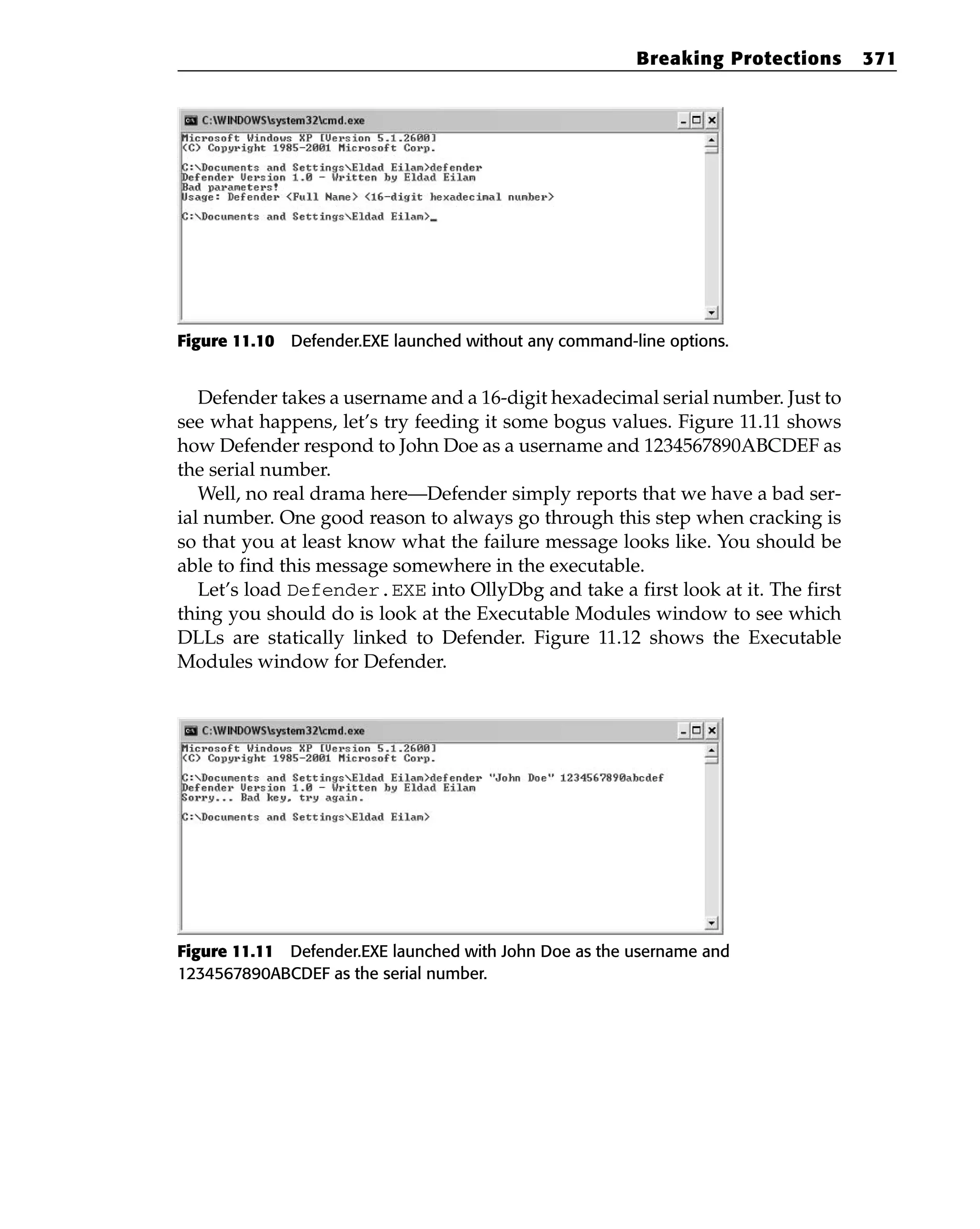 Figure 11.10 Defender.EXE launched without any command-line options.
Defender takes a username and a 16-digit hexadecimal serial number. Just to
see what happens, let’s try feeding it some bogus values. Figure 11.11 shows
how Defender respond to John Doe as a username and 1234567890ABCDEF as
the serial number.
Well, no real drama here—Defender simply reports that we have a bad ser-
ial number. One good reason to always go through this step when cracking is
so that you at least know what the failure message looks like. You should be
able to find this message somewhere in the executable.
Let’s load Defender.EXE into OllyDbg and take a first look at it. The first
thing you should do is look at the Executable Modules window to see which
DLLs are statically linked to Defender. Figure 11.12 shows the Executable
Modules window for Defender.
Figure 11.11 Defender.EXE launched with John Doe as the username and
1234567890ABCDEF as the serial number.
Breaking Protections 371
 
