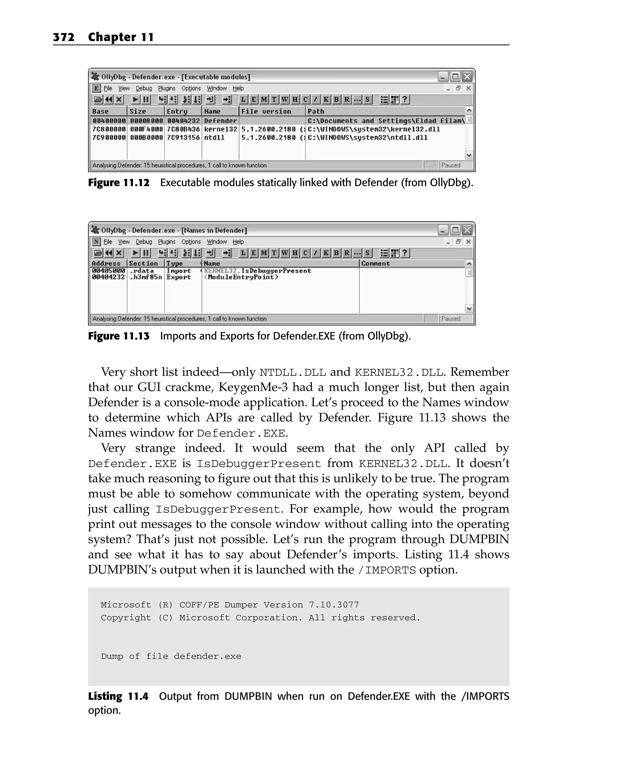 Figure 11.12 Executable modules statically linked with Defender (from OllyDbg).
Figure 11.13 Imports and Exports for Defender.EXE (from OllyDbg).
Very short list indeed—only NTDLL.DLL and KERNEL32.DLL. Remember
that our GUI crackme, KeygenMe-3 had a much longer list, but then again
Defender is a console-mode application. Let’s proceed to the Names window
to determine which APIs are called by Defender. Figure 11.13 shows the
Names window for Defender.EXE.
Very strange indeed. It would seem that the only API called by
Defender.EXE is IsDebuggerPresent from KERNEL32.DLL. It doesn’t
take much reasoning to figure out that this is unlikely to be true. The program
must be able to somehow communicate with the operating system, beyond
just calling IsDebuggerPresent. For example, how would the program
print out messages to the console window without calling into the operating
system? That’s just not possible. Let’s run the program through DUMPBIN
and see what it has to say about Defender’s imports. Listing 11.4 shows
DUMPBIN’s output when it is launched with the /IMPORTS option.
Microsoft (R) COFF/PE Dumper Version 7.10.3077
Copyright (C) Microsoft Corporation. All rights reserved.
Dump of file defender.exe
Listing 11.4 Output from DUMPBIN when run on Defender.EXE with the /IMPORTS
option.
372 Chapter 11
 