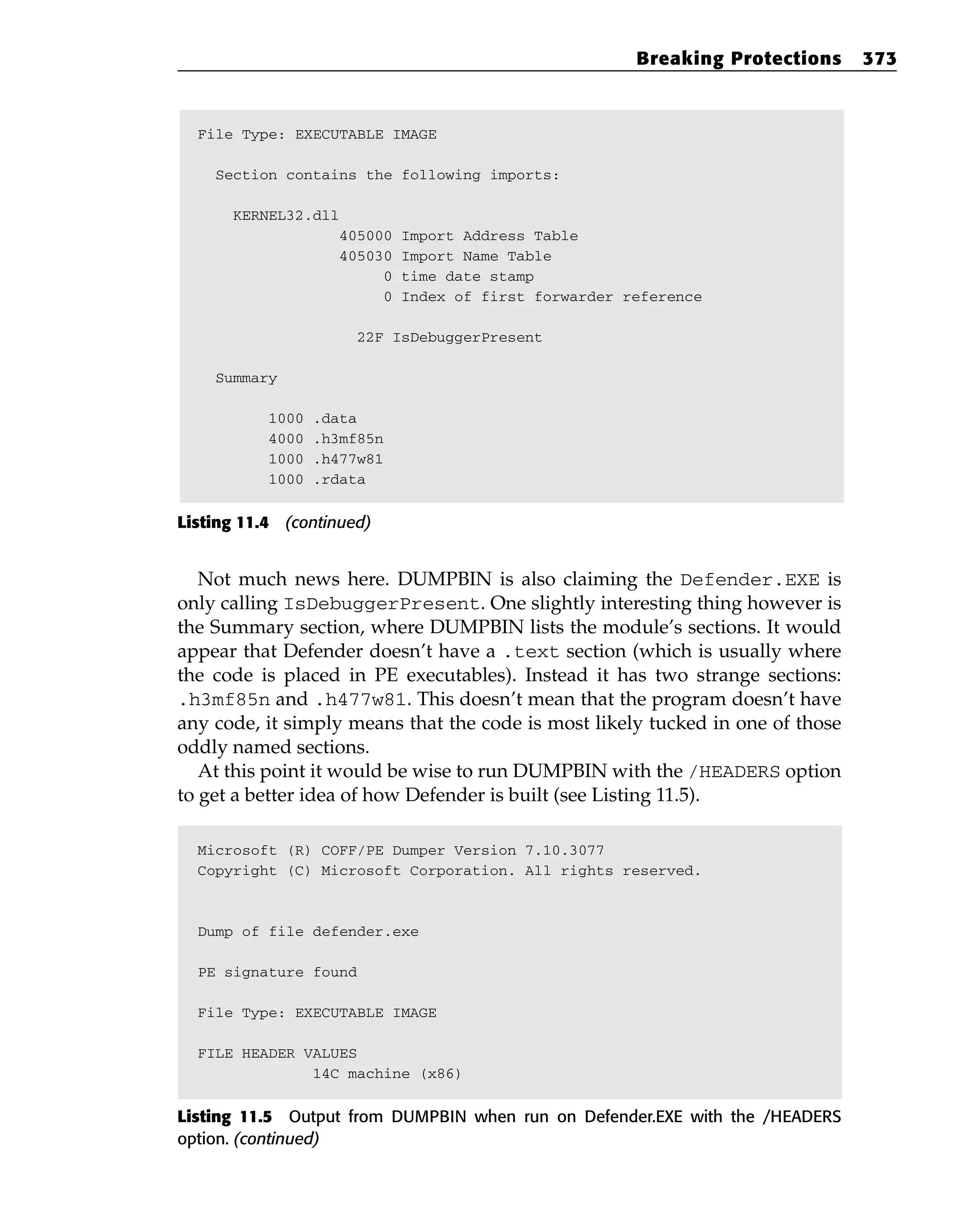 File Type: EXECUTABLE IMAGE
Section contains the following imports:
KERNEL32.dll
405000 Import Address Table
405030 Import Name Table
0 time date stamp
0 Index of first forwarder reference
22F IsDebuggerPresent
Summary
1000 .data
4000 .h3mf85n
1000 .h477w81
1000 .rdata
Listing 11.4 (continued)
Not much news here. DUMPBIN is also claiming the Defender.EXE is
only calling IsDebuggerPresent. One slightly interesting thing however is
the Summary section, where DUMPBIN lists the module’s sections. It would
appear that Defender doesn’t have a .text section (which is usually where
the code is placed in PE executables). Instead it has two strange sections:
.h3mf85n and .h477w81. This doesn’t mean that the program doesn’t have
any code, it simply means that the code is most likely tucked in one of those
oddly named sections.
At this point it would be wise to run DUMPBIN with the /HEADERS option
to get a better idea of how Defender is built (see Listing 11.5).
Microsoft (R) COFF/PE Dumper Version 7.10.3077
Copyright (C) Microsoft Corporation. All rights reserved.
Dump of file defender.exe
PE signature found
File Type: EXECUTABLE IMAGE
FILE HEADER VALUES
14C machine (x86)
Listing 11.5 Output from DUMPBIN when run on Defender.EXE with the /HEADERS
option. (continued)
Breaking Protections 373
 